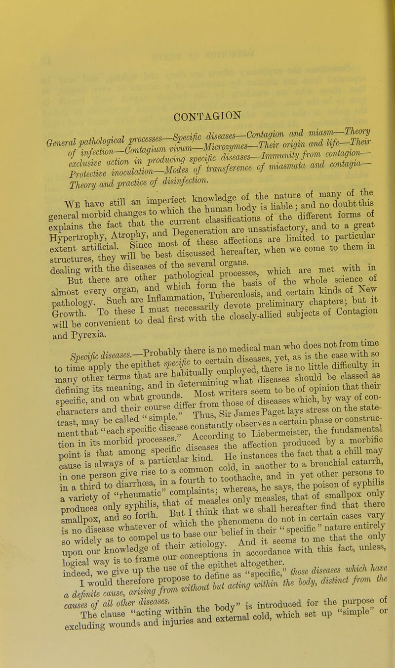 CONTAGION of infedwn—ContagMm vivuni^iJ- Min,P,^Immumki from cmtagwii— Thec/ry and practice of dismfechon. WE have still an 1-?-?^ .^f^^lt h'^r.^i rYoubt general n>oAid chajgs ^ wh^^e ^^^^^J^-J^tl W fo^s o£ :?rl:tC ■ r d^c^': —, w.en we . .^e. >n But there are other pathological F»«W If the whole science of almost every organ, and *«^.^XbercufoS 1 certain kinds of New pathology. Snch are M^^f'-^^^^^^^^ pUminary chapters; tat rt con^L^to' d^rarTlKe closelyiuied subjects of Contagron and Pyrexia. to time fpply the epithet f-{^^^^^^^^^ is no little difficulty in n,any other terms that ^^J^^*^^^^^^^ diseases should be classed as defining its meaning ^^^'^.^'''^S^^ters seem to be of opinion that their specific, and on what g^«^^,^ .^^^^ of diseases which, by way of con- characters and their course dfei fr^^^^^^ the state- trast, may be called '^f^/^- '^SX observes a certain phase or construc- Hientthat each specific disease c^^^Jantiy o ^^^^^^^^^^^ fundamental tion in its morbid processes ^'^'^^ ^^^^.-^^ oduced by a morbific point is that among ^P;^^^^^^^^^ He instances the fact that a chill may cause is always of ^ P^f ^'^^ .^Id, in another to a bronchial catarrh, in one person give rise o a '^^^^IZ^,,^^^ and in yet other persons to in a third to diarrhoea in a tourtn ^^^^^ ^yp^,! 1 variety of ''^eumf c comp^^^^^^ of smallpox only produces only syphi is, that of ^^^^'^^ ^ ^^^^ ^^^eafter find that there smallpox, and so forth, .^ut I do not in certain cases vary is no disease whatever of ^^^^^^^^^^ their  specific  nature entire 7 so widely as to «rP'lTl.l ItiXgV And it seems to me that the only upon our knowledge o the. » ,,,,,d,nce with this fact, unless, SCJ^vru the ^l^^^lf^r tnos. disuses ^ causes of all other diseases. introduced for the purpose of The clause -^-/.^^^j^^^ ^^d Snal cold, which set up simple oi excluding wounds and injuries anu