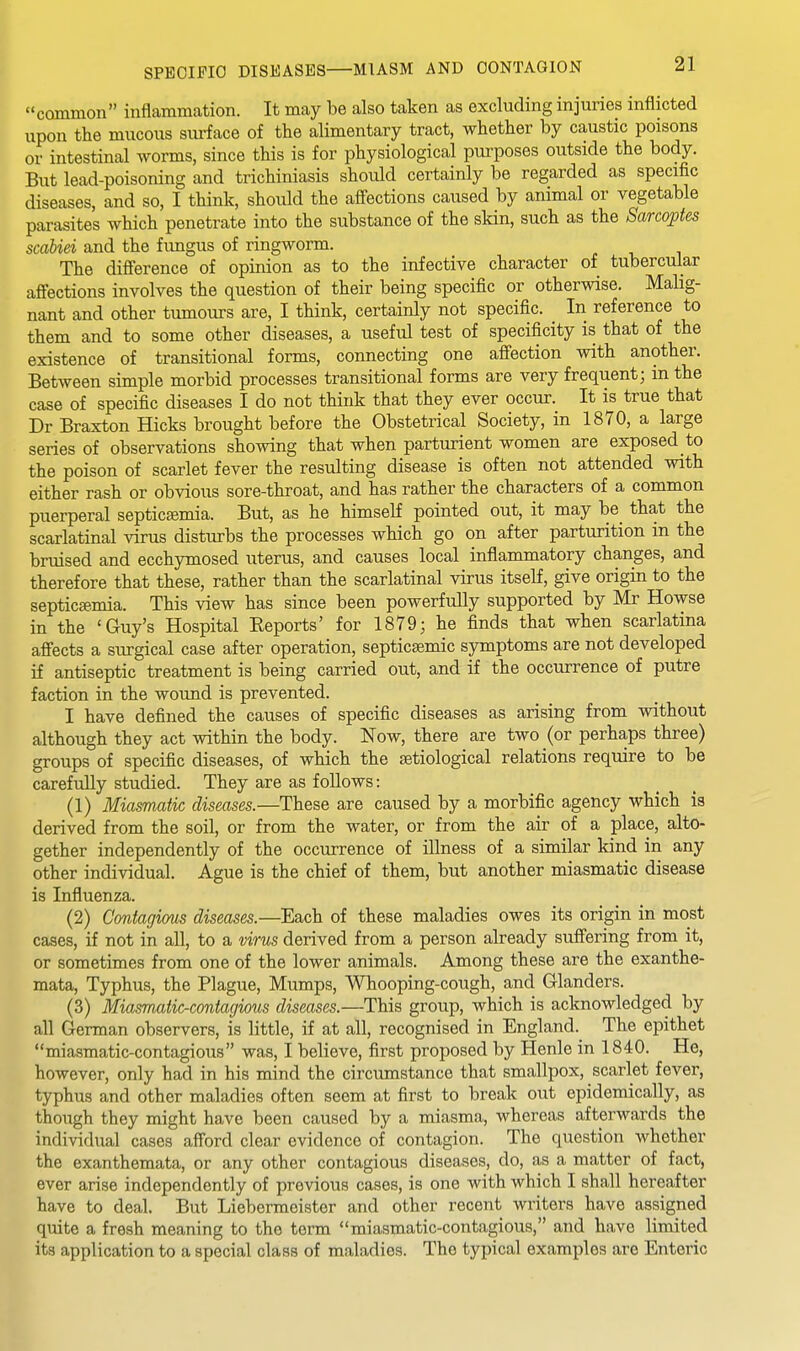 common inflammation. It may be also taken as excluding injuries inflicted upon the mucous siu-face of the alimentary tract, whether by caustic poisons or intestinal worms, since this is for physiological purposes outside the body. But lead-poisoning and trichiniasis should certainly be regarded as specific diseases, and so, I think, should the affections caused by animal or vegetable parasites which penetrate into the substance of the skin, such as the Sarcoptes scabiei and the fungus of ringworm. The difference of opinion as to the infective character of tubercular affections involves the question of their being specific or otherwise. Mahg- nant and other tumours are, I think, certainly not specific. In reference to them and to some other diseases, a useful test of specificity is that of the existence of transitional forms, connecting one affection with another. Between simple morbid processes transitional forms are very frequent; m the case of specific diseases I do not think that they ever occur. It is true that Dr Braxton Hicks brought before the Obstetrical Society, in 1870, a large series of observations showing that when parturient women are exposed to the poison of scarlet fever the resulting disease is often not attended with either rash or obvious sore-throat, and has rather the characters of a common puerperal septicEemia. But, as he himself pointed out, it may be that the scarlatinal virus disturbs the processes which go on after parturition in the bruised and ecchymosed uterus, and causes local inflammatory changes, and therefore that these, rather than the scarlatinal virus itself, give origin to the septicemia. This view has since been powerfully supported by Mr Howse in the 'Guy's Hospital Eeports' for 1879; he finds that when scarlatina affects a surgical case after operation, septicsemic symptoms are not developed if antiseptic treatment is being carried out, and if the occurrence of putre faction in the wound is prevented. I have defined the causes of specific diseases as arising from without although they act within the body. Now, there are two (or perhaps three) groups of specific diseases, of which the etiological relations require to be carefully studied. They are as follows: (1) Miasmatic diseases.—These are caused by a morbific agency which is derived from the soil, or from the water, or from the air of a place, alto- gether independently of the occurrence of illness of a similar kind in any other individual. Ague is the chief of them, but another miasmatic disease is Influenza. (2) Contagious diseases.—Each of these maladies owes its origin in most cases, if not in all, to a virus derived from a person already suffering from it, or sometimes from one of the lower animals. Among these are the exanthe- mata. Typhus, the Plague, Mumps, Whooping-cough, and Glanders. (3) MiasTuatic-contagious diseases.—This group, which is acknowledged by all German observers, is little, if at all, recognised in England.^ The epithet miasmatic-contagious was, I believe, first proposed by Henle in 1840. He, however, only had in his mind the circumstance that smallpox, scarlet fever, typhus and other maladies often seem at first to break out epidemically, as though they might have been caused by a miasma, whereas afterwards the individual cases afford clear evidence of contagion. The question whether the exanthemata, or any other contagious diseases, do, as a matter of fact, ever arise independently of previous cases, is one with which I shall hereafter have to deal. But Liebermeister and other recent writers have assigned quite a fresh meaning to the term miasmatic-contagious, and have limited its application to a special class of maladies. The typical examples are Enteric