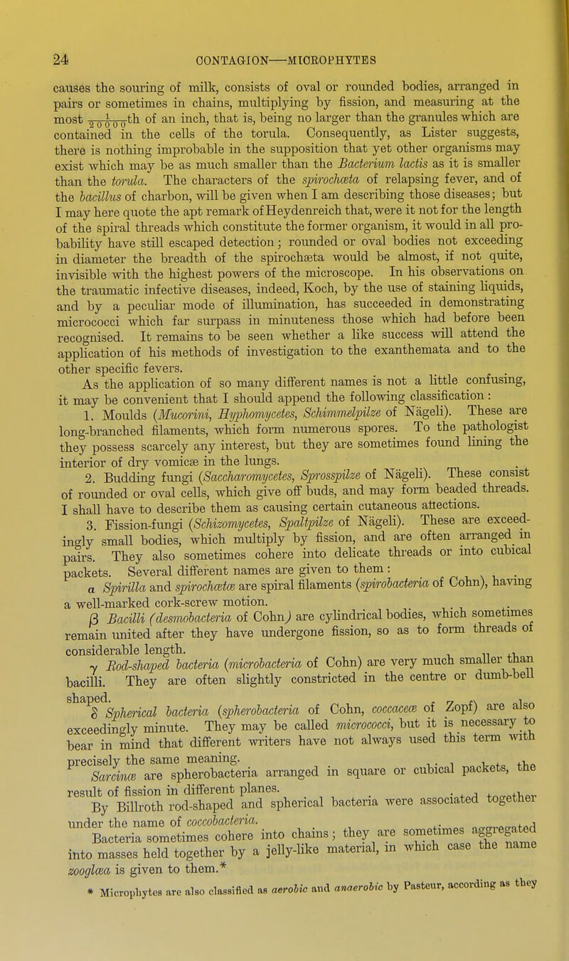 causes the souring of milk, consists of oval or rounded hodies, arranged in pairs or sometimes in chains, multiplying by fission, and measuring at the most a-owo*^ ^^^^E larger than the granules which are contained in the cells of the torula. Consequently, as Lister suggests, there is nothing improbable in the supposition that yet other organisms may exist which may be as much smaller than the Bacterium lactis as it is smaller than the torula. The characters of the spiroclmta of relapsing fever, and of the bacillus of charbon, will be given when I am describing those diseases; but I may here quote the apt remark of Heydenreich that, were it not for the length of the spiral threads which constitute the former organism, it would in all pro- bability have still escaped detection; rounded or oval bodies not exceeding in diameter the breadth of the spirochseta would be almost, if not quite, invisible with the highest powers of the microscope. In his observations^ on the traumatic infective diseases, indeed, Koch, by the use of staining liquids, and by a peculiar mode of illumination, has succeeded in demonstrating micrococci which far surpass in minuteness those which had before been recognised. It remains to be seen whether a like success will attend the application of his methods of investigation to the exanthemata and to the other specific fevers. As the application of so many difierent names is not a little confusing, it may be convenient that I shoiild append the following classification: 1. Moulds (Mucorini, HypJiomycetes, Schimmslpilze of Nageli). These are long-branched filaments, which form numerous spores. To the pathologist they possess scarcely any interest, but they are sometimes found lining the interior of dry vomicae in the lungs. 2. Budding fungi (Saccharomycetes, Sprosspilze of Nageli). These consist of rounded or oval cells, which give off buds, and may form beaded threads. I shall have to describe them as causing certain cutaneous attections. 3 Fission-fungi (Schizomycetes, Spaltpike of Nageli). These are exceed- ingly small bodies, which multiply by fission, and are often arranged m pairs. They also sometimes cohere into delicate threads or into cubical packets. Several different names are given to them : , x i, • a Spirilla and spirochoitce are spiral filaments (spirobacteria of Cohn), having a well-marked cork-screw motion. B Bacilli (desmobacteria of Cohn; are cyUndrical bodies, which sometimes remain united after they have undergone fission, so as to form threads of considerable length. y Bod-shaped bacteria (microbacteria of Cohn) are very much smaller than bacilli. They are often slightly constricted in the centre or dumb-bell ^^^^8%pherical bacteria (spherobacteria of Cohn, coccacece of Zopf) are also exceedingly minute. They may be called micrococci, but it is necessary to bear in mind that different writers have not always used this term with precisely the same meaning. SarcvncB are spherobacteria arranged in square or cubical packets, the result of fission in different planes. _ . • , By Billroth rod-shaped and spherical bacteria were associated together under the name of coccobacteria. , . , ,. , nn-n-rocmfprl Bacteria sometimes cohere into chams; they are «o«?«times aggregated into masses held together by a jelly-like material, m which case the name zooglcea is given to them.* * Microphytes are also classified as aerobic and anaeM by Pasteur, according as they