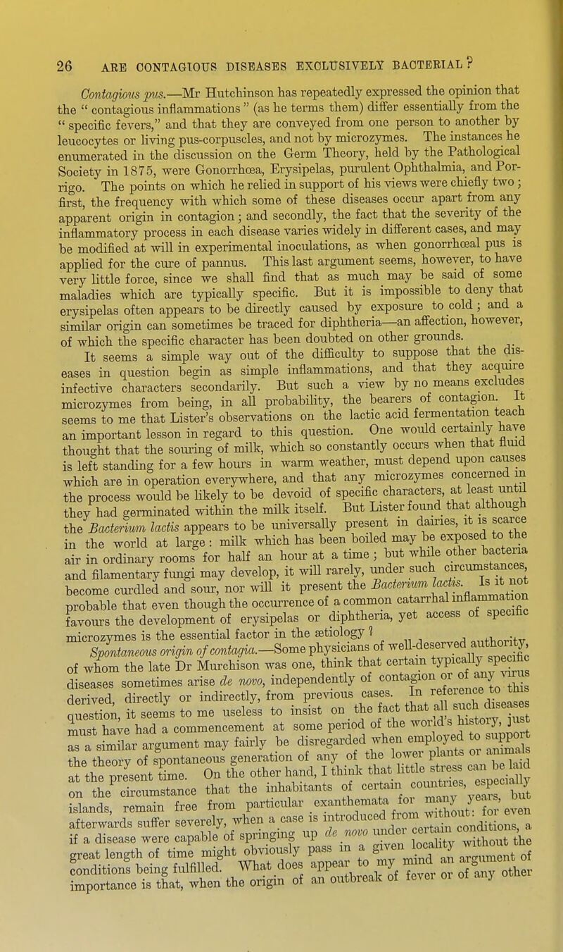 Contagious p^is.—Mr HutcMnson has repeatedly expressed the opinion that the  contagious inflammations  (as he terms them) differ essentially from the  specific fevers, and that they are conveyed from one person to another by leucocytes or living pus-corpuscles, and not by microzymes. The instances he enumerated in the discussion on the Germ Theory, held by the Pathological Society in 1875, were GonorrhcBa, Erysipelas, purulent Ophthalmia, and Por- rigo. The points on which he relied in support of his views were chiefly two; first, the frequency with which some of these diseases occur apart from any apparent origin in contagion; and secondly, the fact that the severity of the inflammatory process in each disease varies widely in different cases, and may be modified at will in experimental inoculations, as when gonorrhceal pus is applied for the cure of pannus. This last argument seems, however, to have very little force, since we shall find that as much may be said of some maladies which are typically specific. But it is impossible to deny that erysipelas often appears to be directly caused by exposure to cold; and a similar origin can sometimes be traced for diphtheria—an affection, however, of which the specific character has been doubted on other grounds. It seems a simple way out of the difficulty to suppose that the dis- eases in question begin as simple inflammations, and that they acquire infective characters secondarily. But such a view by no means excludes microzymes from being, in all probability, the bearers of contagion it seems to me that Lister's observations on the lactic acid fermentation teach an important lesson in regard to this question. One would certainly have thought that the souring of milk, which so constantly occurs when that fluid is left standing for a few hours in warm weather, must depend upon causes which are in operation everywhere, and that any microzymes concerned m the process would be likely to be devoid of specific characters, at least until they had germinated within the milk itself. But Lister found that although the Bacterium ladis appears to be universally present in dames, it is scarce in the world at large: milk which has been boiled may be exposed to the air in ordinary rooms for half an hour at a time ; but while other bacteria and filamentary fungi may develop, it will rarely, mider such circumstanc^^^^ become curdled and sour, nor will it present the ^^'^^^f^f!^ . probable that even though the occurrence of a common ^^^l^^^r^^f^^^ favours the development of erysipelas or diphtheria, yet access of specific microzymes is the essential factor in the aetiology ^ „„fi,„r,-+v Spontaneous origin of contagia.-8ome physicians of .'^^^^J^^^^^^^^^^ of whom the late Dr Murchison was one, think that certam typically specific diseases sometimes arise de novo, independently of contagion or ofjiny ^a^^^^^^ derived directly or indirectly, from previous cases. In re erence to this qSLn, it seems to me useless to insist on the fact that al such d^^^^^^^^^ muThave had a commencement at some period of the wond's history, ]us Ta simL argument may fairly be disregarded when .nployed to s^^o the theorv of spontaneous generation of any of the lower plants oi animais S the prTsent tCe. On the other hand, I think that little stress can be la d on te' ScuLstlce that the inhabitants of certain —s, e^^^^^^^^^ islands, remain free from Particular exanthemata for man^^^^^^ afterwards suffer severely, when a case is -troduced rom w^^^^^ if a disease were capable of springing up de novo undei f° t^^^^^^^^^^^^ great length of timl might obviously pass m f §;7^;f ™ Conditions being fulfilled. What does -PP^;;;, t^^^^^^^^ ^^^^ o °aiy other importance is that, when the origin of an outbieak of tever or oi a j