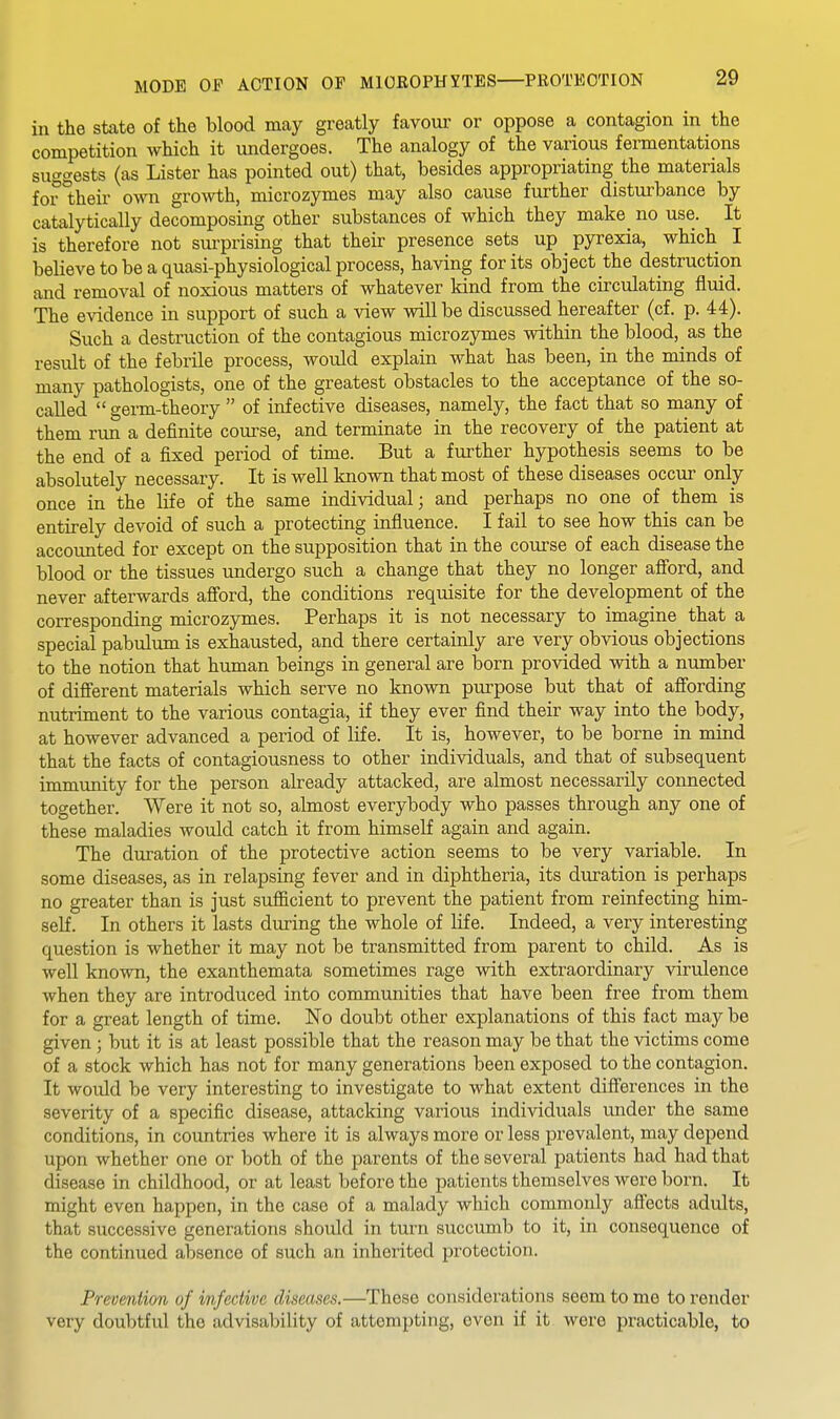 MODE OF ACTION OP MICROPHYTES PROTECTION in the state of the blood may greatly favour or oppose a contagion in the competition which it undergoes. The analogy of the various fermentations suggests (as Lister has pointed out) that, besides appropriating the materials for *their own growth, microzymes may also cause further distui'bance by catalytically decomposing other substances of which they make^ no use. It is therefore not sui-prising that their presence sets up pyrexia, which I believe to be a quasi-physiological process, having for its object the destruction and removal of noxious matters of whatever kind from the circulating fluid. The evidence in support of such a view will be discussed hereafter (cf. p. 44). Such a destruction of the contagious microzymes within the blood, as the result of the febrile process, would explain what has been, in the minds of many pathologists, one of the greatest obstacles to the acceptance of the so- called  germ-theory  of infective diseases, namely, the fact that so many of them run a definite course, and terminate in the recovery of the patient at the end of a fixed period of time. But a further hypothesis seems to be absolutely necessary. It is well known that most of these diseases occur only once in the life of the same individual; and perhaps no one of them is entirely devoid of such a protecting influence. I fail to see how this can be accounted for except on the supposition that in the course of each disease the blood or the tissues undergo such a change that they no longer afiord, and never afterwards aff'ord, the conditions requisite for the development of the corresponding microzymes. Perhaps it is not necessary to imagine that a special pabulum is exhausted, and there certainly are very obvious objections to the notion that human beings in general are born provided with a number of diff'erent materials which serve no known purpose but that of afi'ording nutriment to the various contagia, if they ever find their way into the body, at however advanced a period of life. It is, however, to be borne in mind that the facts of contagiousness to other individuals, and that of subsequent immunity for the person already attacked, are almost necessarily connected together. Were it not so, almost everybody who passes through any one of these maladies would catch it from himself again and again. The duration of the protective action seems to be very variable. In some diseases, as in relapsing fever and in diphtheria, its duration is perhaps no greater than is just sufiicient to prevent the patient from reinfecting him- self. In others it lasts during the whole of life. Indeed, a very interesting question is whether it may not be transmitted from parent to child. As is well known, the exanthemata sometimes rage with extraordinary virulence when they are introduced into communities that have been free from them for a great length of time. No doubt other explanations of this fact may be given ; but it is at least possible that the reason may be that the victims come of a stock which has not for many generations been exposed to the contagion. It would be very interesting to investigate to what extent differences in the severity of a specific disease, attacking various individuals under the same conditions, in countries where it is always more or less prevalent, may depend upon whether one or both of the parents of the several patients had had that disease in childhood, or at least before the patients themselves were born. It might even happen, in the case of a malady which commonly affects adults, that successive generations should in turn succumb to it, in consequence of the contiimed absence of such an inherited protection. Prevention of infective diseases.—These considerations seem to me to render very doubtful the advisability of attempting, oven if it were practicable, to
