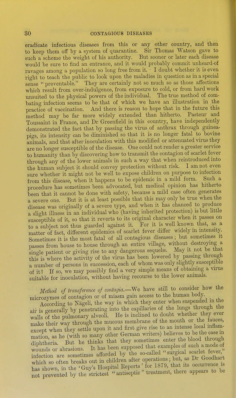 eradicate infectious diseases from this or any other country, and then to keep them off by a system of quarantine. Sir Thomas Watson gave to such a scheme the weight of his authority. But sooner or later each disease would be sure to find an entrance, and it would probably commit unheard-of ravages among a population so long free from it. • I doubt whether it is even right to teach the public to look upon the maladies in question as in a special sense  preventable. They are certainly not so much so as those affections which result from over-indulgence, from exposure to cold, or from hard work unsuited to the physical powers of the individual. The true method of com- bating infection seems to be that of which we have an illustration in the practice of vaccination. And there is reason to hope that in the future this method may be far more widely extended than hitherto. Pasteur and Toussaint in France, and Dr Greenfield in this country, have independently demonstrated the fact that by passing the virus of anthrax through guinea- pigs, its intensity can be diminished so that it is no longer fatal to bovine animals, and that after inoculation with this modified or attenuated virus they are no longer susceptible of the disease. One could not render a greater service to humanity than by discovering how to transmit the contagion of scarlet fever through any of the lower animals in such a way that when reintroduced into the human subject it should convey protection without risk. I am not even sure whether it might not be well to expose children on purpose to infection from this disease, when it happens to be epidemic in a mild form. Such a procedure has sometimes been advocated, but medical opinion has hitherto been that it cannot be done with safety, because a mild case often generates a severe one. But it is at least possible that this may only be true when the disease was originally of a severe type, and when it has chanced to produce a sli<^ht iUness in an individual who (having inherited protection) is but little susceptible of it, so that it reverts to its original character when it passes on to a subject not thus guarded against it. For it is well known that, as a matter of fact, different epidemics of scarlet fever differ widely m intensity. Sometimes it is the most fatal of all contagious diseases; but sometimes it passes from house to house through an entire village, without destroying a single patient or giving rise to any dangerous sequelse. May it not be that this is where the activity of the virus has been lowered by passmg through a number of persons in succession, each of whom was only sUghtly susceptible of it? If so, we may possibly find a very simple means of obtaining a virus suitake for inoculation, without having recourse to the lower animals. Method of transf&rence of cmtagia.—We have still to consider how the microzymes of contagion or of miasm gain access to the human body According to Nageli, the way in which they enter when suspended in the air is generally by penetrating into the capillaries of the lungs through the walls of the pulmonary alveoli. He is inclined to doubt whether they ever make their way through the mucous membrane of the mouth or the fauces, Except when they settie upon it and first give rise to an intense local inflam- mation as he (ith so many other German writers) believes to be the case m diSeZ -But he thinks that they sometimes enter the blood through wounds or abralns It has been supposed that examples o such a mode o Xtion are so^^^^^^ afforded by the so-called ''-'S^^^^^^^^ which so often breaks out in children after operations ; but, a Di ^ood^^^^^^ has shown, in the 'Guy's Hospital Reports for 1879, that its occuiience is not preX^ted by the strictest  antiseptic  treatment, there appears to be