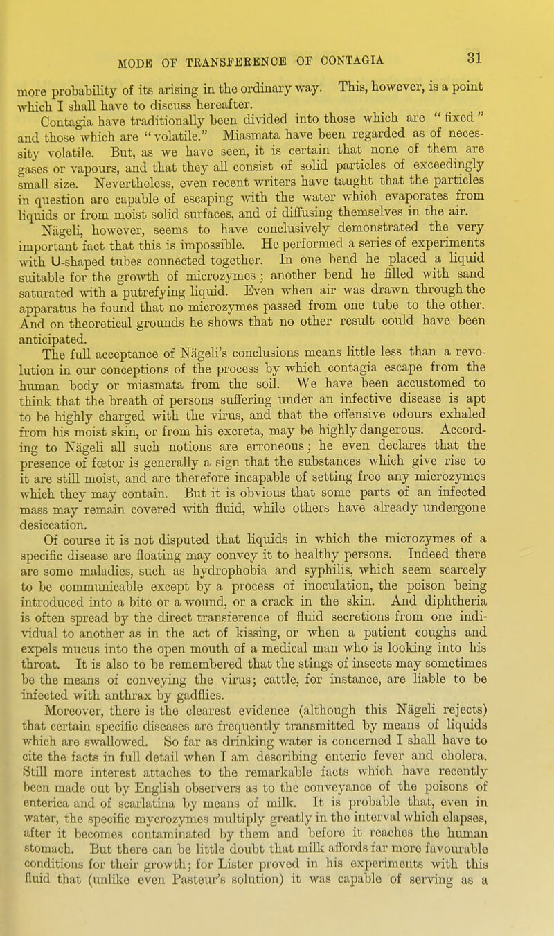 more probability of its arising in the ordinary way. This, however, is a point which I shall have to discuss hereafter. Contagia have traditionally been divided into those which are  fixed  and those which are  volatile. Miasmata have been regarded as of neces- sity volatile. But, as we have seen, it is certain that none of them are gases or vapours, and that they all consist of solid particles of exceedingly small size. Nevertheless, even recent writers have taught that the particles in question are capable of escaping with the water which evaporates from liquids or from moist solid surfaces, and of difiusing themselves in the air. Niigeli, however, seems to have conclusively demonstrated the very important fact that this is impossible. He performed a series of experiments Avith U-shaped tubes connected together. In one bend he placed & liquid suitable for the growth of microzymes ; another bend he filled with sand saturated with a putrefying liquid. Even when air was drawn through the apparatus he found that no microzymes passed from one tube to the other. And on theoretical grounds he shows that no other result could have been anticipated. The full acceptance of Nageli's conclusions means little less than a revo- lution in our conceptions of the process by which contagia escape from the human body or miasmata from the soil. We have been accustomed to think that the breath of persons suffering under an infective disease is apt to be highly charged with the virus, and that the ofi'ensive odours exhaled from his moist skin, or from his excreta, may be highly dangerous. Accord- ing to Nageli all such notions are erroneous; he even declares that the presence of fcetor is generally a sign that the substances which give rise to it are still moist, and are therefore incapable of setting free any microzymes which they may contain. But it is obvious that some parts of an infected mass may remain covered with fliuid, while others have already undergone desiccation. Of course it is not disputed that liquids in which the microzymes of a specific disease are floating may convey it to healthy persons. Indeed there are some maladies, such as hydropholoia and syphilis, which seem scarcely to be communicable except by a process of inoculation, the poison being introduced into a bite or a wound, or a crack in the skin. And diphtheria is often spread by the direct transference of fluid secretions from one indi- vidual to another as in the act of kissing, or when a patient coughs and expels mucus into the open mouth of a medical man who is looking into his throat. It is also to be remembered that the stings of insects may sometimes be the means of conveying the virus; cattle, for instance, are liable to be infected with anthrax by gadflies. Moreover, there is the clearest evidence (although this Nageli rejects) that certain specific diseases are frequently transmitted by means of liquids which are swallowed. So far as drinldng water is concerned I shall have to cite the facts in full detail when I am describing enteric fever and cholera. Still more interest attaches to the remarkable facts which have recently been made out by English observers as to the conveyance of the poisons of enterica and of scarlatina by means of milk. It is probable that, even in water, the specific mycrozymes multiply greatly in the interval which elapses, after it becomes contaminated by them and before it reaches the human stomach. But there can be little doubt that milk aflbrds far more favourable conditions for their growth; for Lister proved in his experiments with this fluid that (unlike even Pasteur's solution) it was capable of serving as a