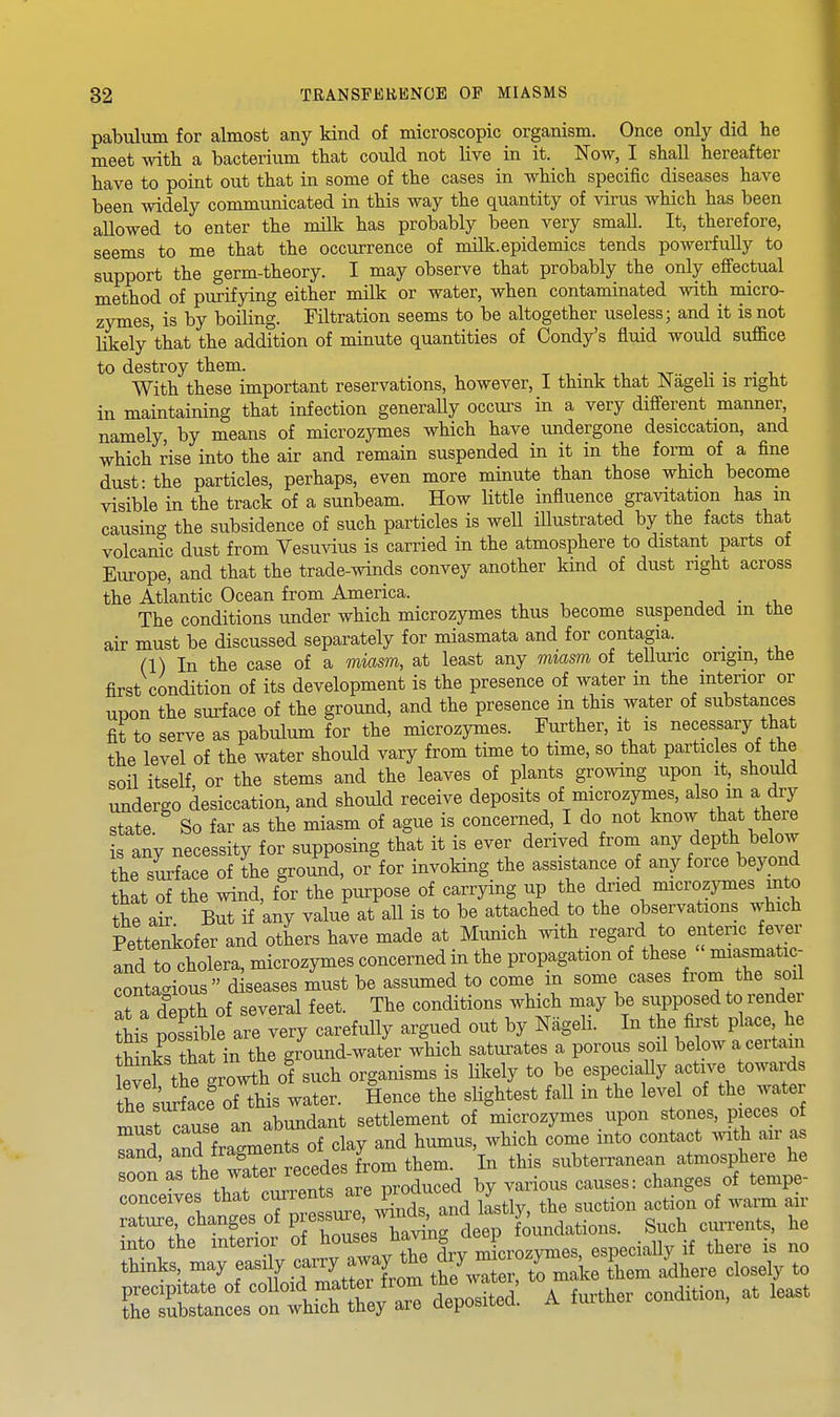 pabulum for almost any kind of microscopic organism. Once only did he meet with a bacterium that could not live in it. Now, I shall hereafter have to point out that in some of the cases in which specific diseases have been widely communicated in this way the quantity of virus which has been allowed to enter the milk has probably been very small. It, therefore, seems to me that the occurrence of milk, epidemics tends powerfully to support the germ-theory. I may observe that probably the only efiectual method of purifying either milk or water, when contaminated with micro- zymes, is by boiling. Filtration seems to be altogether useless; and it is not likely'that the addition of minute quantities of Condy's fluid would suffice to destroy them. t , • i , . ivt- t • • i.^ With these important reservations, however, I thmk that JNageii is right in maintaining that infection generally occurs in a very different manner, namely, by means of microzymes which have undergone desiccation, and which rise into the air and remain suspended in it in the form of a fine dust- the particles, perhaps, even more minute than those which become visible in the track of a sunbeam. How little influence gravitation has m causing the subsidence of such particles is well iUustrated by the facts that volcanic dust from Vesuvius is carried in the atmosphere to distant parts of Europe, and that the trade-winds convey another kind of dust right across the Atlantic Ocean from America. , • ^i. The conditions under which microzymes thus become suspended m the air must be discussed separately for miasmata and for contagia.^ _ _ (1) In the case of a miasm, at least any miasm of teUuric origin, the first condition of its development is the presence of water in the interior or upon the surface of the ground, and the presence in this water of substances fit to serve as pabulum for the microzymes. Further, it is necessary that the level of the water should vary from time to time, so that particles of the soil itself or the stems and the leaves of plants growing upon it, should undergo desiccation, and should receive deposits of microzymes, also m a dry state. So far as the miasm of ague is concerned, I do not know that there is any necessity for supposing that it is ever derived from any depth below the surface of the ground, or for invoking the assistance of any force beyond that of the wind, for the purpose of carrying up the dried microzymes into the air But if any value at all is to be attached to the observations which Pettenkofer and others have made at Munich with regard to enteric fever and to cholera, microzymes concerned in the propagation of these miasmatic- conta-ious diseases must be assumed to come in some cases from the soil aJ a depth of several feet. The conditions which may be supposed to render tMs possible are very carefully argued out by Nageli. In the first place he thkiks that in the ground-water which saturates a porous soil below a certain evd the growth of such organisms is likely to be especially active towards the surface of this water. Hence the slightest fall in the level of the water rn,^.t cause an abundant settlement of microzymes upon stones, pieces of Tand and fragments of clay and humus, which come into contact with air as sand, l^oni them. In this subterranean atmosphere he soon as f« ^f/J^^^ ^^^^^^^ by various causes: changes of tempe- conceives that ^^f^^^^' ^J^^^^ litly, the suction action of warm air rature changes of P e^^^J foundations. Such currents, he into the interior of t^o^^^^ ^^^f microzymes, especially if there is no thinks, may f «^ f .^^'^ them Adhere closely to precipitate of colloid matter from the water, to ^^^^^ the substances on which they are aeposiieu. ^