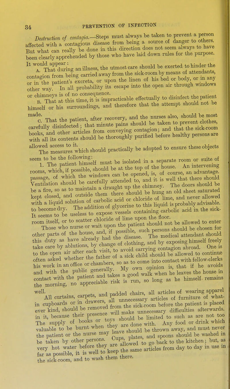 Dcstrndim of —ojio-Steps must always be taken to prevent a pe^on affected witli a contagious disease from being a source of danger to others. S^itwharoan really be done in this direction does not seem always to have wltly wrelended by those who have laid down rules for the purpose. ^' '7?Jtog an illness, the utmost care should be exerted to hinder the . ■ XZTins carried away from the sick-room by means of attendants, ^^^^ n.ren^rexcrr or upon the linen of his bed or body, or in any :Z n aU pXV il escape into the open air through wrndows °' °^TbIt Z IrtimTttTrpracticable effectually to disinfect the patient him^HTu! and therefore that the attempt should not be r?;ift:^:ntiin:»;s^^^^^ ife raSu'eVthich should practically be adopted to ensure these objects Vh: mtit^Welf must be isolated in a separate room or suite of Sot IS t%areful,y aue^de^^ ^^^^^X be a fire, so a. to ^^''t^^ an old sheet satui-ated kept closed, and outside them there ^S™ 6^ ^ ^Uo^ed wi| a li,iud -XaS«^ti?ntg^eriLtM^^ S etri b^e Jetsessels conUiniiig carbolic acid in the sick- ^oITtLlf, or to scatter ^^^^-^rsWd be allowed to enter Ttose who nurse or wait upon ^^^P^'^^^^^^l^o^d be chosen for other parts of the ^^o-e and xf possi^^^^^^^^^^ this duty as have already had disea ^. i^e . j^-^^^if freely take care by ablutions, by ^^^^f eoJag^ion abroad. One is to the open air after each visit, to avoid ^^rgmgJ „ ^^^^.^^^ .often asked whether the father '{^^^I'^^^IZ^^^ his work in an office or chambers, so as to^me m^^^^^^ ^^^^.^^ and with the public f^^f^^^^^^Z^wI^^^ -^11 curtains, carpets, padded ^^^^^^^ in cupboards or in drawers aU unnece sar^^ ^^.^^^ ever Ld, should be removed ^^^^^^^^^^^^^ difficulties afterwai^ds. in it, because their f esencejnU nia^ke u J ^^^^ too The supply of books or ^J^^ Any food or drink which valuable to be burnt ^l^^^J^^J/^jf^X thrown away, and must never the patient or the nurse may leave shoma ^^^^^ ^^^^^^^^ be taken by other persons, ^up^ P'^^^^ y,^,^ to the kitchen; but, as very hot -ater before hey^^^^^^ aUowed ^ J^^^^ ^^^^ ^^^^ far as possible, it is well ^^^f-^'^^'..^ the sick-room, and to wash them there.