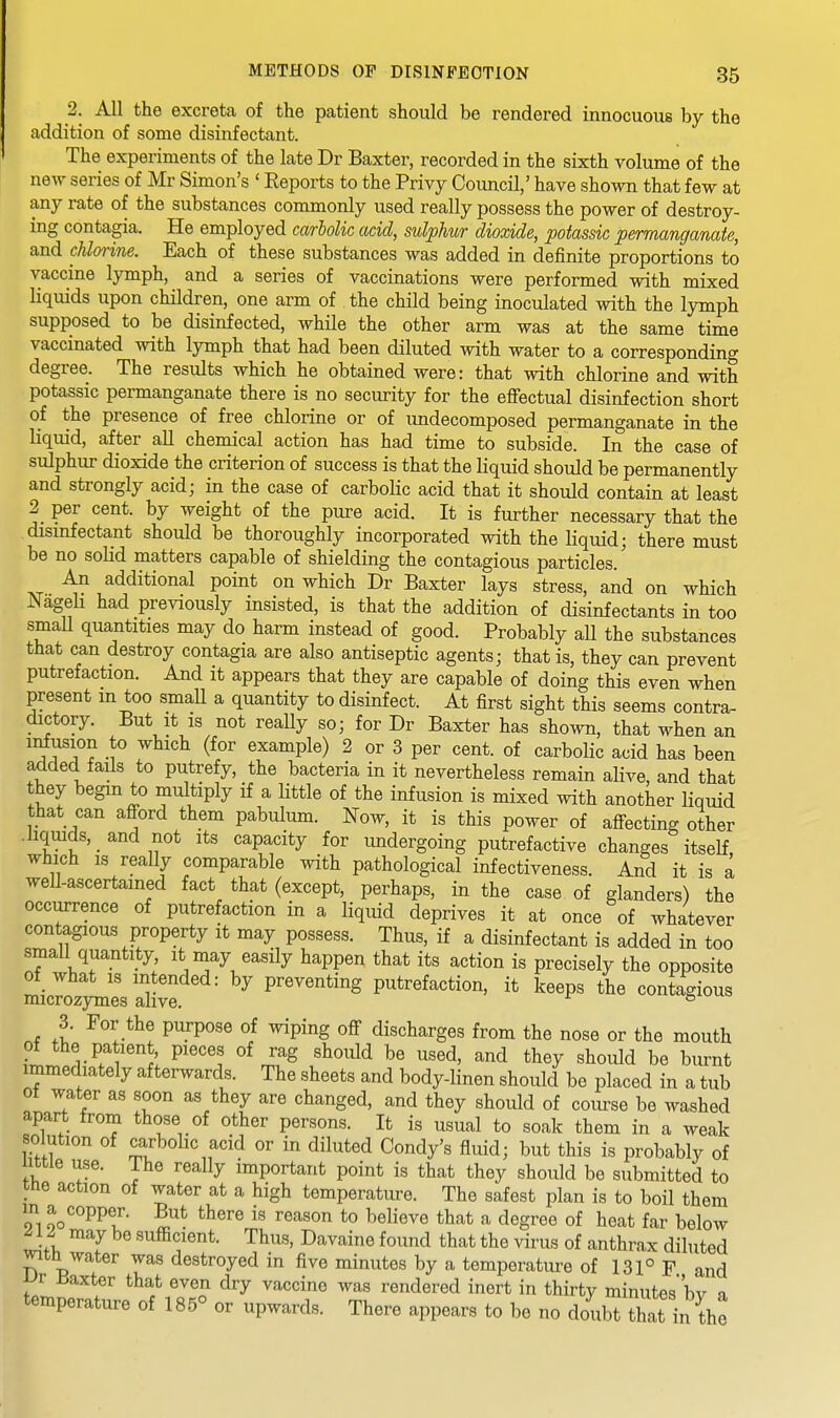 2. All the excreta of the patient should be rendered innocuous by the addition of some disinfectant. The experiments of the late Dr Baxter, recorded in the sixth volume of the new series of Mr Simon's ' Eeports to the Privy Council,' have shown that few at any rate of the substances commonly used really possess the power of destroy- ing contagia. He employed carlolic add, sulphur dioxide, potassic permanganate, and cUmine. Each of these substances was added in definite proportions to vaccine lymph, and a series of vaccinations were performed with mixed liquids upon children, one arm of the child being inoculated with the lymph supposed to be disinfected, while the other arm was at the same time vaccinated with lymph that had been diluted with water to a corresponding degree. The results which he obtained were: that with chlorine and with potassic permanganate there is no security for the efiectual disinfection short of the presence of free chlorine or of undecomposed permanganate in the liquid, after all chemical action has had time to subside. In the case of sulphur dioxide the criterion of success is that the liquid should be permanently and strongly acid; in the case of carboUc acid that it should contain at least 2 per cent, by weight of the pure acid. It is further necessary that the disinfectant should be thoroughly incorporated with the liquid; there must be no solid matters capable of shielding the contagious particles. An additional point on which Dr Baxter lays stress, and on which NageH had previously insisted, is that the addition of disinfectants in too smaU quantities may do harm instead of good. Probably all the substances that can destroy contagia are also antiseptic agents; that is, they can prevent putrefaction. And it appears that they are capable of doing this even when present m too smaU a quantity to disinfect. At first sight this seems contra- dictory. But It IS not really so; for Dr Baxter has shown, that when an Illusion to which (for example) 2 or 3 per cent, of carbolic acid has been a^ded fails to putrefy, the bacteria in it nevertheless remain alive, and that they begin to multiply if a little of the infusion is mixed with another liquid that can afford them pabulum. Now, it is this power of affecting other • liquids, and not its capacity for undergoing putrefactive changes itself, which IS really comparable with pathological infectiveness. And it is a well-ascertained fact that (except, perhaps, in the case of glanders) the occurrence of putrefaction in a liquid deprives it at once of whatever contagious property it may possess. Thus, if a disinfectant is added in too small quantity, it may easily happen that its action is precisely the opposite of what is intended: by preventing putrefaction, it keeps the contagious microzymes alive. v^uuagiuua 3. For the purpose of wiping off discharges from the nose or the mouth of the patient pieces of rag should be used, and they should be burnt immediately afterwards. The sheets and body-linen should be placed in a tub ot water as soon as they are changed, and they should of course be washed apart from those of other persons. It is usual to soak them in a weak solution of carbolic acid or in diluted Condy's fluid; but this is probably of nttle use. The really important point is that they should be submitted to tne action of water at a high temperature. The safest plan is to boil them !fi Jo^^PP®' ^^^^^ ^^''^soi^ to l^elieve that a degree of heat far below ^12 may be sufficient. Thus, Davaine found that the virus of anthrax diluted witQ water was destroyed in five minutes by a temperature of 131° F and iJr liaxter that even dry vaccine was rendered inert in thirty minutes'bv a temperature of 185° or upwards. There appears to be no doubt that in the