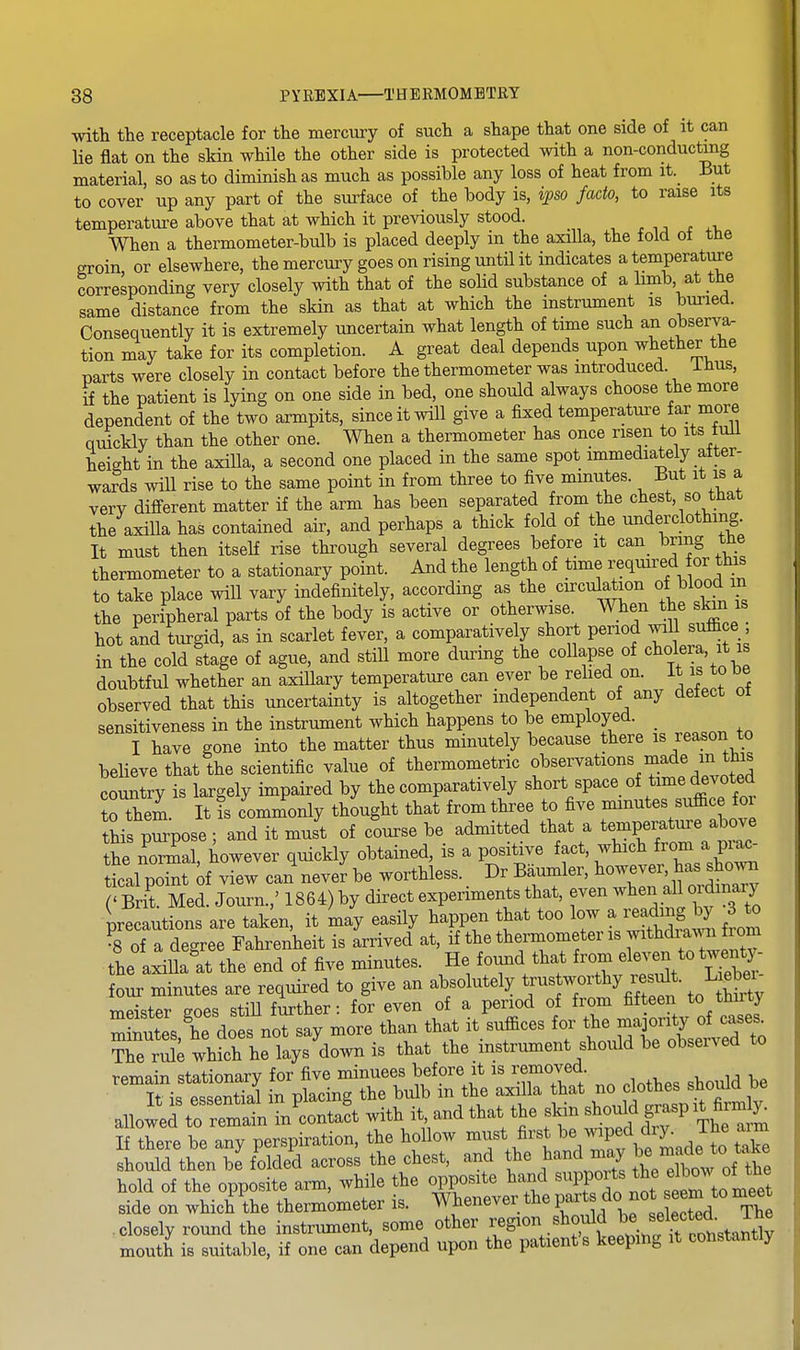 with the receptacle for the mercury of such a shape that one side of it can lie flat on the skin while the other side is protected with a non-conductmg material, so as to diminish as much as possible any loss of heat from it._ But to cover up any part of the surface of the body is, ipso facto, to raise its temperatui-e above that at which it previously stood. When a thermometer-bulb is placed deeply in the axilla, the fold of the groin or elsewhere, the mercury goes on rising until it indicates a temperature corresponding very closely with that of the solid substance of a limb, at the same distance from the skin as that at which the instrument is buned. Consequently it is extremely uncertain what length of time such an observa. tion may take for its completion. A great deal depends upon whether the parts were closely in contact before the thermometer was introduced. iHus, if the patient is lying on one side in bed, one should always choose the more dependent of the two armpits, since it will give a fixed temperature far more quickly than the other one. When a thermometer has once risen to its tuU height in the axilla, a second one placed in the same spot immediately after- wards will rise to the same point in from three to five minutes. But it is a very different matter if the arm has been separated from the chest, so that the axilla has contained air, and perhaps a thick fold of the underclothing It must then itself rise through several degrees before it can bring the thennometer to a stationary point. And the length of time required or this to take place will vary indefinitely, according as the circulation of blood in the peripheral parts of the body is active or otherwise. When the skin is hot and turgid, as in scarlet fever, a comparatively short period will suffice ; in the cold stage of ague, and still more during the collapse of ^^l^ol^^a, it is doubtful whether an axillary temperature can ever be relied on. It is to be observed that this uncertainty is altogether independent of any detect ot sensitiveness in the instrument which happens to be employed. _ I have gone into the matter thus minutely because there is reason to beHeve that the scientific value of thermometric f s^^^^^^^^^.^'^^^;™ country is largely impaired by the comparatively short space of time devoted to to. It is commonly thought that from three to five minutes suffice for this pSpose ; and it must of course be admitted that a temperature above ihe no3l, however quickly obtained, is a positive fact, which f-m - tical point of view can never be worthless. Dr Baumler, however, has sho^^^l cSit Med Journ.,' 1864) by direct experiments that, even when all ordinary ^precautions are taken, it may easily happen that too low a readin^^^^^^^ 3Jo ^8 of a degree Fahrenheit is arrived at, if the thermometer is withdramif^^^^ the axiUalit the end of five minutes. He found that from ^le^ ^o^wen^ four minutes are required to give an absolutely trustworthy result. Mei mPister eoes stiU further: for even of a period of from fifteen to thuty m nutes he do s noTsay more than that it suffices for the ma onty of cases Me whfch he lays^down is that the instrument should be observed to remain stationary for five minuees before it is removed Sorrsf^n^s ?r ^^^^^^