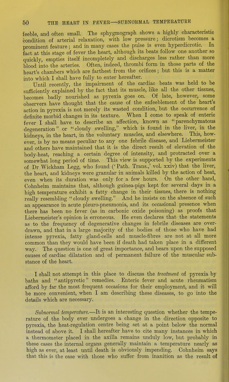 feeble, and often small. The sphygmograpli shows a highly characteristic condition of arterial relaxation, with low pressure; dicrotism becomes a prominent feature; and in many cases the pulse is even hyperdicrotic. In fact at this stage of fever the heart, although its beats follow one another so quickly, empties itself incompletely and discharges less rather than more blood into the arteries. Often, indeed, thrombi form in those parts of the heart's chambers which are farthest from the orifices; but this is a matter into which I shall have fully to enter hereafter. Until recently, the impairment of the cardiac beats was held to be sufficiently explained by the fact that its muscle, like all the other tissues, becomes badly nourished as pyrexia goes on. Of late, however, some observers have thought that the cause of the enfeeblement of the heart's action in pyrexia is not merely its wasted condition, but the occurrence of definite morbid changes in its texture. When I come to speak of enteric fever I shall have to describe an affection, known as parenchymatous degeneration or cloudy swelling, which is found in the Hver, in the kidneys, in the heart, in the voluntary muscles, and elsewhere. This, how- ever, is by no means peculiar to any one febrile disease, and Liebermeister and others have maintained that it is the direct result of elevation of the body-heat, reaching a certain degree of intensity, and protracted over a somewhat long period of time. This view is supported by the experiments of Dr Wickham Legg, who found (' Path. Trans.,' vol. xxiv) that the liver, the heart, and kidneys were granular in animals killed by the action of heat, even when its duration was only for a few hours. On the other hand, Cohnheim maintains that, although guinea-pigs kept for several days in a high temperature exhibit a fatty change in their tissues, there is nothing really resembling  cloudy swelling. And he insists on the absence of such an appearance in acute pleuro-pneumonia, and its occasional presence when there has been no fever (as in carbonic oxide poisoning) as proofs that Liebermeister's opinion is erroneous. He even declares that the statements as to the frequency of degenerative changes in febrile diseases are over- drawn, and that in a large majority of the bodies of those who have had intense pyrexia, fatty gland-cells and muscle-fibres are not at all more common than they would have been if death had taken place in a different way. The question is one of great importance, and bears upon the supposed causes of cardiac dilatation and of permanent failure of the muscular sub- stance of the heart. I shall not attempt in this place to discuss the treatment of pyrexia by baths and antipyretic remedies. Enteric fever and acute rheumatism afford by far the most frequent occasions for their employment, and it will be more convenient, when I am describing these diseases, to go into the details which are necessary. Subnormal temperatwe.—It is an interesting question whether the tempe- rature of the body ever undergoes a change in the direction opposite to pyrexia, the heat-regulation centre being set at a point below the nonnal instead of above it. I shall hereafter have to cite many instances in which a themiometer placed in the axilla remains unduly low, but probably in these cases the internal organs generally maintain a temperature nearly as high as ever, at least until death is obviously impending. Cohnheim says that this is the case with those who suffer from inanition as the result of