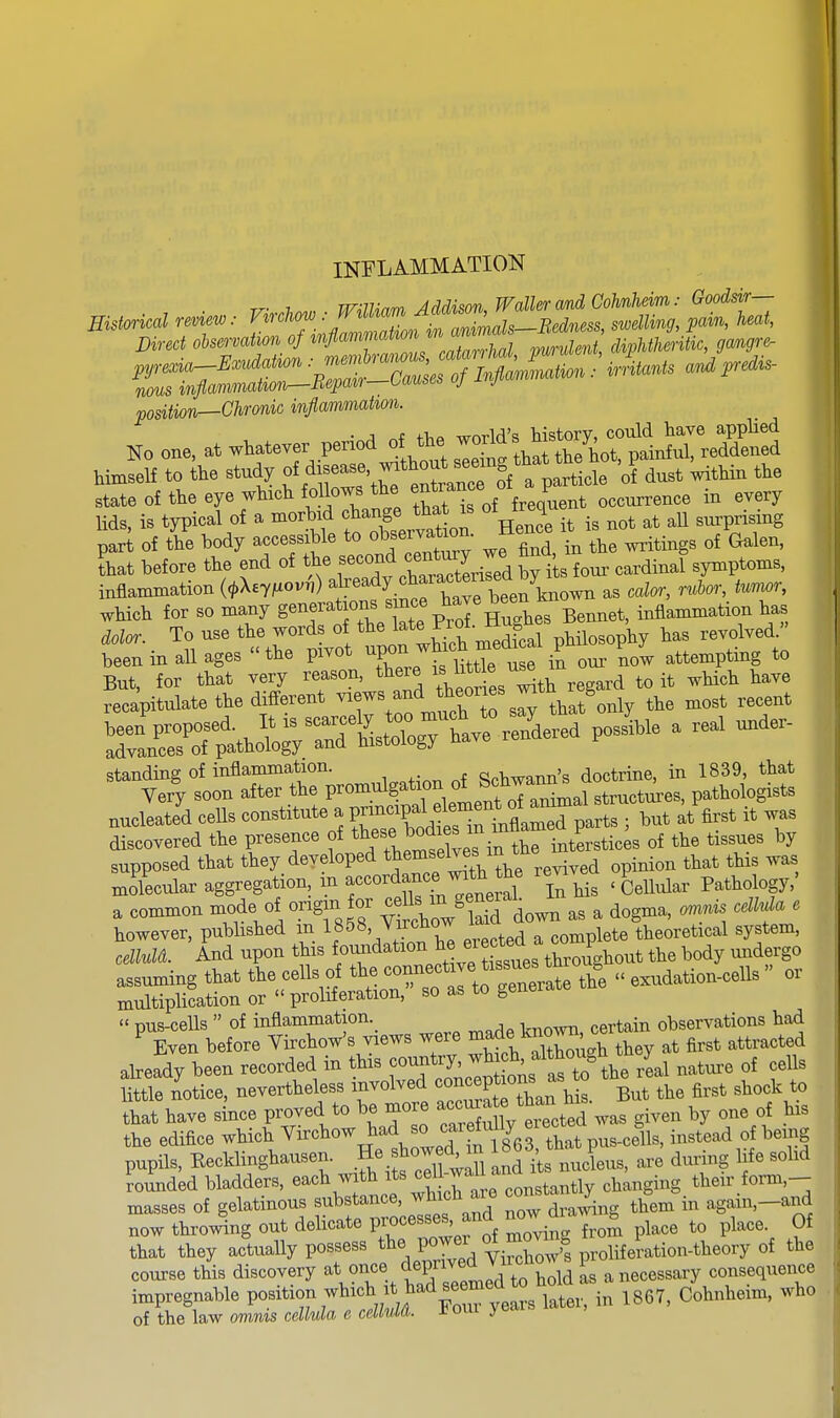 INFLAMMATION r^. 1. vrnvinrr, A(^dison TFaller and Cohnheim: Goodsir— -sect position—Chronic inflammahon. ■A tV,A world's history, could have appHed No one, at whatever period of the ^^'^J^^/^^^^ i^ful, reddened Hmself to the study / ^^t^ enS^^^^^^^^ ^'^ state of the eye which fo lows the ^ ^ occurrence in every Ms, is typical of a morbid change ^^^^^^^ of treq _^ _^ part of the body accessible to observation. ^.^.^ ^^^^^ Lt before the end of the ^^^^^^ ^^^^^^ byt four cardinal symptoms, inflammation {i>\ey^iovh) ^^''^l'^;'^^^Xen^^^^^ as calor, rubor, tmwr, which for so many g^^^^J^tttprTS^^ Bemiet, inflammation has dolor. To use the words of t ^.^^^^^^^ l,ed » been in all ages the pivot ^Vonj attemptmg to Standing of inflammation. Schwann's doctrine, in 1839, that Very soon after the P^o^.^^S^^^^Jif, j^f structures, pathologists nucleate'd cells constitute a P-^P^^^^^^^^ ; but at first it was discovered the presence of ^^f ^^/'^^^^^^^^^ ^he interstices of the tissues by supposed that they developed ^J^^^^^^J^^^, ^ ^,^^ed opinion that this was mdecular aggregation, f'^'^^^'f-^ll^^' Tlis 'Cellular Pathology,' a common mode of origin or ^^^s - ^en^^^^^^ ^ ^^^^^^ ^ . ,  pus-cells  of inflammation. observations had ^ Even before Virchow's views were ^^f;^^^^^^ ^hey at first attracted already been recorded in this ^^^^'2;^^^'^^^^^^^^ real natui-e of cells little notice, nevertheless involved «on ^P^^^^^^^^^^ But the first shock to that have since proved to be more a-^a^^^^^^^ gi.en by one of his the edifice which Virchow had so caretm^y e ^Hs, instead of being pupils, Eecklinghausen. He b^o- m 1863, th^P > ^^^^.^^^ ^^^^^ ^oundU bladders, ^^^^^ ^'^^^^ their form,- masses of gelatinous substance, wtucH aie ^ ^^^^ again,—and now thro^^ng out delicate Processes, and ^^^^ ^ to place. Of that they ac'tually possess ^^^.^^^^y^,^^^^ the course this discovery at once depnvea^^^ ^ consequence impregnable PO.^^t^^f^^^^^,;!^^^ years later, in 1867, Cohnheim, who of the law omnis cellula e celMA. Horn ye*i