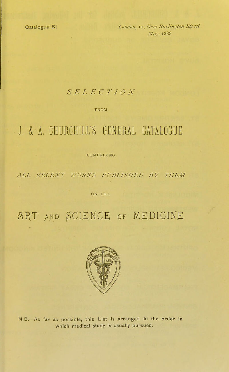 Catalogue B] Lfliido/i, 11, A'cw Burlington Sti eet May, 1888 SELECTION FROM J. k A. CHURCHILL'S GENERAL CATALOGUE COMPRISING ALL RECENT WORKS PUBLISHED BY THEM ON THE Af<D SCIENCE OF MEDICINE N.B.—As far as possible, this List is arranged in the order in which medical study is usually pursued.