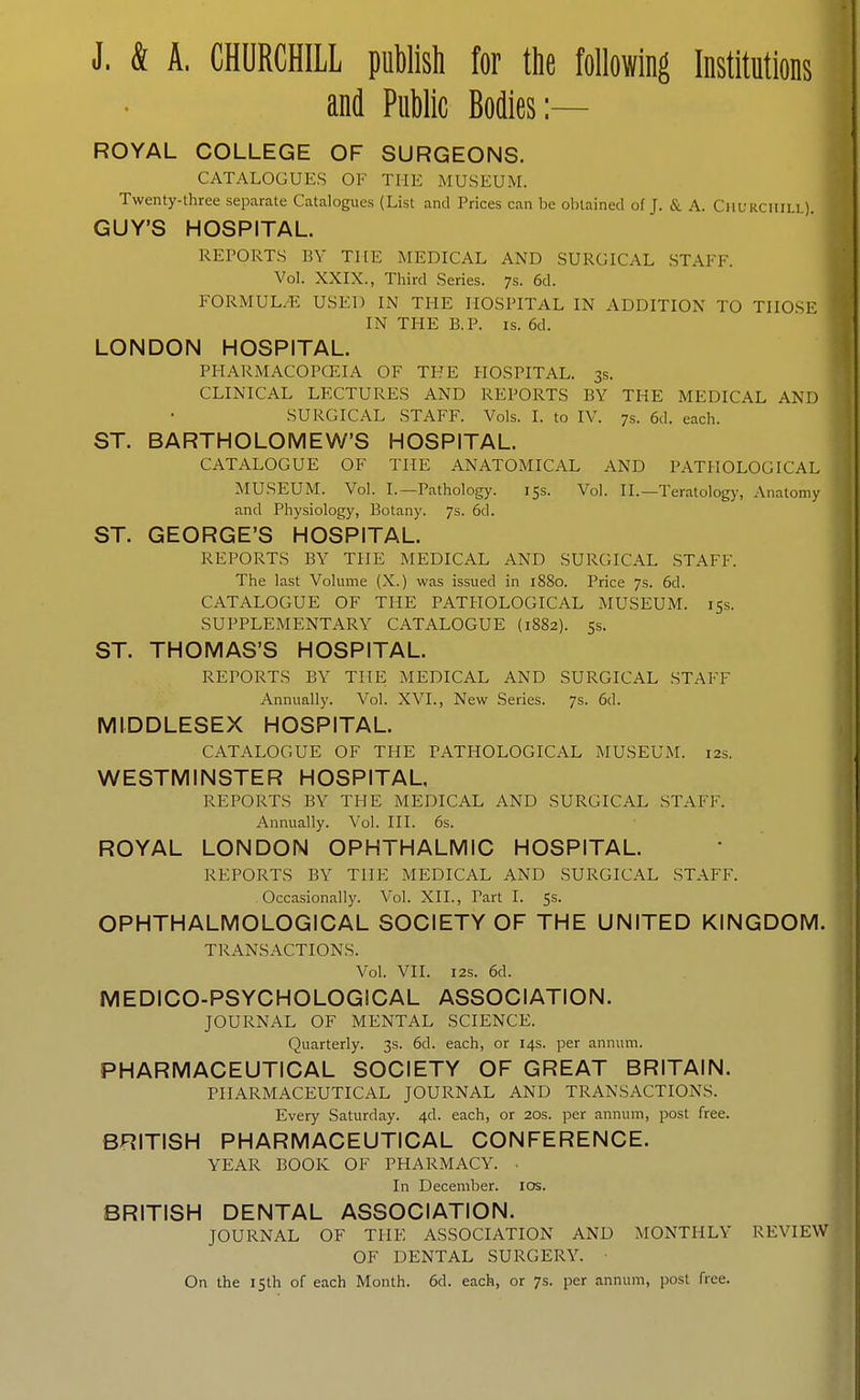 J. & A. CHURCHILL publish for the following Institutions and Public Bodies:— ROYAL COLLEGE OF SURGEONS. CATALOGUES OF THE MUSEUM. Twenty-three separate Catalogues (List and Prices can be obtained of J. & A. Churchill). GUY'S HOSPITAL. REPORTS BY THE MEDICAL AND SURGICAL STAFF. Vol. XXIX., Third Series. 7s. 6d. FORMUL/E USED IN THE HOSPITAL IN ADDITION TO THOSE IN THE B.P. IS. 6d. LONDON HOSPITAL. PHARMACOPCEIA OF THE HOSPITAL. 3s. CLINICAL LECTURES AND REPORTS BY THE MEDICAL AND SURGICAL STAFF. Vols. I. to IV. 7s. 6d. each. ST. BARTHOLOMEW'S HOSPITAL. CATALOGUE OF THE ANATOMICAL AND PATHOLOGICAL MUSEUM. Vol. I.—Pathology. 155. Vol. II.—Teratology, Anatomy and Physiology, Botany. 7s. 6d. ST. GEORGE'S HOSPITAL. REPORTS BY THE MEDICAL AND SURGICAL STAFF. The last Volume (X.) was issued in 1880. Price 7s. 6d. CATALOGUE OF THE PATHOLOGICAL MUSEUM. 15s. SUPPLEMENTARY CATALOGUE (1882). 5s. ST. THOMAS'S HOSPITAL. REPORTS BY THE MEDICAL AND SURGICAL STAFF Annually. Vol. XVI., New Series. 7s. 6d. MIDDLESEX HOSPITAL. CATALOGUE OF THE PATHOLOGICAL MUSEUM. 12s. WESTMINSTER HOSPITAL. REPORTS BY THE MEDICAL AND SURGICAL STAFF. Annually. Vol. HI. 6s. ROYAL LONDON OPHTHALMIC HOSPITAL. REPORTS BY THE MEDICAL AND SURGICAL STAFF. Occasionally. Vol. XII., Part I. 5s. OPHTHALMOLOGICAL SOCIETY OF THE UNITED KINGDOM. TRANSACTIONS. Vol. VII. I2S. 6d. MEDICO-PSYCHOLOGICAL ASSOCIATION. JOURNAL OF MENTAL SCIENCE. Quarterly. 3s. 6d. each, or 14s. per annum. PHARMACEUTICAL SOCIETY OF GREAT BRITAIN. PHARMACEUTICAL JOURNAL AND TRANSACTIONS. Every Saturday. 4d. each, or 20s. per annum, post free. BRITISH PHARMACEUTICAL CONFERENCE. YEAR BOOK OF PHARMACY. ■ In December. los. BRITISH DENTAL ASSOCIATION. JOURNAL OF THE ASSOCIATION AND MONTHLY REVIEW OF DENTAL SURGERY. ■ On the 15th of each Month. 6d. each, or 7s. per annum, post free.