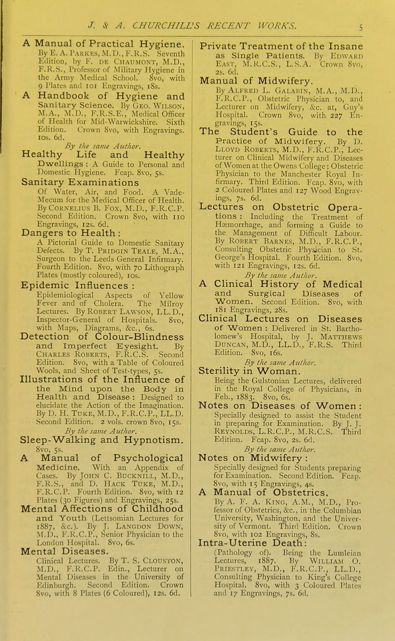 A Manual of Practical Hygiene. By E. A.Parkes,M.D.,F.R.S. Seventh Edition, by F. de Chaumont, M.D., r.R.S., Pnsfessor of Military Hygiene in the Army Medical School. 8vo, with 9 Plates and loi Engravings, 18s. A Handbook of Hygiene and Sanitary Science. By Geo. Wilson, M.A., M.D., F.R.S.E., Medical Officer of Health for Mid-Warwickshire. Sixth Edition. Crown 8vo, with Engravings. ICS. 6d. By the same A tit/tor. Healthy Life and Healthy Dwellings : A Guide to Personal and Domestic Hygiene. Fcap. 8vo, 5s. Sanitary Examinations Of Water, Air, and Food. A Vade- Mecum for the Medical Officer of Health. By Cornelius B. Fox, M.D., F.R.C.P. Second Edition. Crown Svo, with no Engravings, 12s. 6d. Dangers to Health: A Pictorial Guide to Domestic Sanitary Defects. By T. Pridgin Teale, M.A., Surgeon to the Leeds General Infirmary. Fourth Edition. Svo, with 70 Lithograph Plates (mostly coloured), los. Epidemic Influences : Epidemiological Aspects of Yellow Fever and of Cholera. The Milroy Lectures. By Robert Lawson, LL.D., Inspector-General of Hospitals. Svo, with Maps, Diagrams, &c., 6s. Detection of Colour-Blindness and Imperfect Eyesight. By Charles Roberts, F.R.C.S. Second Edition. Svo, with a Table of Coloured Wools, and Sheet of Test-types, 5s. Illustrations of the Influence of the Mind upon the Body in Health and Disease : Designed to elucidate the Action of the Imaeiination. By D. H. TuKE, M.D., F.R.C.P., LL.D. Second Edition. 2 vols, crown Svo, 15s. By the same Author. Sleep-Walking and Hypnotism. Svo, 5s. A Manual of Psychological Medicine, With an Appendix of Cases. By JOHN C. Bucknill, M.D., F.R.S., and D. Hack Tuke, M.D., F.R.C.P. Fourth Edition. Svo, with 12 Plates (30 Figures) and Engravings, 25s. Mental Affections of Childhood and Youth (Lettsomian Lectures for 1887, &c.). By J. Langdon Down, M.D., F.R.C.P., Senior Physician to the London Hospital. Svo, 6s. Mental Diseases. Clinical Lectures. By T. S. Clouston, M.D., F.R.C.P. Edin., Lecturer on Mental Diseases in the University of Edinburgh. Second Edition. Crown 8vo, with 8 Plates (6 Coloured), 12s. 6d. Private Treatment of the Insane as Single Patients. By Edward East, M.R.C.S., L.S.A. Crown Svo, 2s. 6d. Manual of Midwifery. By Alfred L. Galaiun, M.A., M.D., F.R.C.P., Obstetric Physician to, and Lecturer on Midwifery, tkc. at, Guy's Hospital. Crown Svo, with 227 En- gravings, 15s. The Student's Guide to the Practice of Midwifery. By D. Lloyd Roberts, M.D., F.R.C.P., Lec- turer on Clinical Midwifery and Diseases of Women at the Owens College; Obstetric Physician to the Manchester Royal In- firmary. Third Edition. Fcap. Svo, with 2 Coloured Plates and 127 Wood Engrav- ings, 7s. 6d. Lectures on Obstetric Opera- tions : Including the Treatment of Heemorrhage, and forming a Guide to the Management of Difficult Labour. By Robert Barnes, M.D., F.R.C.P., Consulting Obstetric Physician to St. George's Hospital. Fourth Edition. Svo, with 121 Engravings, 12s. 6d. By the same Author. A Clinical History of Medical and Surgical Diseases of Women. Second Edition. Svo, with iSi Engravings, 28s. Clinical Lectures on Diseases of Women : Delivered in St. Bartho- lomew's Hospital, by J. Matthews Duncan, M.D., LL.D., F.R.S. Third Edition. Svo, i6s. By the same Author. Sterility in Woman. Being the Gulstonian Lectures, delivered in the Royal College of Physicians, in Feb., 18S3. Svo, 6s. Notes on Diseases of Women : Specially designed to assist the Student in preparing for Examination. By J. J. Reynolds, L.R.C.P., M.R.C.S. Third Edition. Fcap. Svo, 2s. 6d. By the same Atithor. Notes on Midwifery : Specially designed for Students preparing for Examination. Second Edition. Fcap. Svo, with I 5 Engravings, 4s. A Manual of Obstetrics, By A. F. A. King, A.M., M.D., Pro- fessor of Obstetrics, &c., in the Columbian University, Washington, and the Univer- sity of Vermont. Third Edition. Crown Svo, with 102 Engravings, Ss. Intra-Uterine Death: (Pathology of). Being the Lumleian Lectures, 1S87. By William O. Priestley, M.D., F.R.C.P., LL.D., Consulting Physician to King's College Hospital. Svo, with 3 Coloured I'lates and 17 Engravings, 7s. 6d.