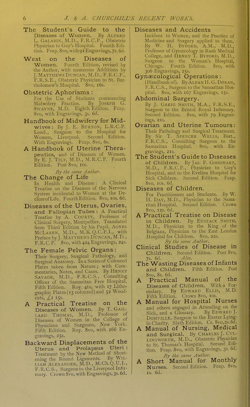 The Student's Guide to the Diseases of Women. By Alfred L. Galabin, M.D., F.R.C.P., Obstetric Physician to Guy's Hospital. Fourth Edi- tion. Fcap. 8vo, with 94 Engravings, 7s. 6d. West on the Diseases of Women. Fourth Edition, revised by the Author, witli numerous Additions by J.Matthews Duncan, M.D., F.R.C.P., F.R.S.E., OlDstetric Pliysician to St. Bar- tholomew's Hospital. 8vo, i6s. Obstetric Aphorisms : For the Use of Students commencing Midwifery Practice. By Joseph G. SwAYNE, M.D. Eighth Edition. Fcap. 8vo, with Engravings, 3s. 6d. Handbook of Midwifery for Mid- wives ; By J. E. Burton, L.R.C.P. Lond., Surgeon to the Hospital for Women, Liverpool. Second Edition. With Engravings. Fcap. 8vo, 6s. A Handbook of Uterine Thera- peutics, and of Diseases of Women. By E. J. Tilt, M.D., M.R.C.P. Fourth Edition. Post 8vo, los. By the same Atithor. The Change of Life In Health and Disease: A Clinical Treatise on the Diseases of the Nervous System incidental to Women at the De- clineofLife. FourthEdition. 8vo, los. 6d. Diseases of the Uterus, Ovaries, and Fallopian Tubes : A Practical Treatise by A. Courty, Professor of Clinical Surgery, Montpellier. Translated from Third Edition by his Pupil, Agnes McLaren, M.D., M.K.Q.C.P.L, with Preface by J. Matthews Duncan, M.D., F. R. C. P. 8vo, with 424 Engravings, 24s. The Female Pelvic Organs: Their Surgery, Surgical Pathology, and Surgical Anatomy. In a Series of Coloured Plates taken from Nature; with Com- mentaries, Notes, and Cases. By Henry Savage, M.D., F.R.C.S., Consulting Officer o'f the Samaritan Free Hospital. Fifth Edition. Roy. 4to, with 17 Litho- graphic Plates (15 coloured) and 52 Wood- cuts, £\ 15s. A Practical Treatise on the Diseases of Women. By T. Gail- lard Thomas, M.D., Professor of Diseases of Women in the College of Physicians and Surgeons, New York. Fifth Edition. Roy. Svo, with 266 En- gravings, 25s. Backward Displacements of the Uterus and Prolapsus Uteri : Treatment by the New Method of Short- ening the Round Ligaments. By Wil- liam Alexander, M.D., M.Ch.Q.U.L, F. R. C. S., Surgeon to the Liverpool Infir- maiy. Crown Svo, with Engravings, 3s. 6d. Diseases and Accidents Incident to Women, and the Practice of Medicine and Surgery applied to them. By W. H. Byford, A.M., M.D., Professor of Gyna;cology in Rush Medical College, and Henry T. Byford, M.D., Surgeon to the Woman's Hospital, Chicago. Fourth Edition. Svo, with 306 Engravings, 25s. Gynaecological Operations: (Handbookof). ByALBANII.G.Doran, F.R.C.S., Surgeon to the Samaritan Hos- pital. Svo, with 167 Engravings, 15s. Abdominal Surgery. By J. Greig Smith, M.A., F.R.S.E., Surgeon to the Bristol Royal Infirmary. vSecond Edition. Svo, with 79 Engrav- ings, 2 IS. Ovarian and Uterine Tumours: Their Pathology and Surgical Treatment. By Sir T. Spencer Wells, Bart., F.R.C.S., Consulting Surgeon to the Samaritan Hospital. Svo, with En- gravings, 2 IS. The Student's Guide to Diseases of Children. By Jas. F. Goodhart, M.D., F.R.C.P., Physician to Guy's Hospital, and to the Evelina Hospital for Sick Children. Second Edition. Fcap. Svo, ids. 6d. Diseases of Children. For Practitioners and Students. By W. H. Day, M.D., Physician to the Sama- ritan Hospital. Second Edition. Crown Svo, I2S. 6d. A Practical Treatise on Disease in Children. By Eustace Smith, M.D., Physician to the King of the Belgians, Physician to the East London Hospital for Children. Svo, 22s. By the same Aiitho7: Clinical Studies of Disease in Children. Second Edition. Post Svo, 7s. 6d. Also. The Wasting Diseases of Infants and Children. Fifth Edition. Post Svo, Ss. 6d. A Practical Manual of the Diseases of Children. With a For- mulary. By Edward Ellis, M.D. Fifth Edition. Crown Svo, ids. A Manual for Hospital Nurses and others engaged in Attending on the Sick, and a Glossary. By Edward J. Domville, Surgeon to the Exeter Lying- in Charity. Sixth Edition. Cr. 8vo,2s.6d. A Manual of Nursing, Medical and Surgical. By Charles J. Cul- lingworth, M.D., Obstetric Physician to St. Thomas's Hospital. Second Edi- tion. Fcap. Svo, with Engravings, 3s. 6d. By the same Author. A Short Manual for Monthly Nurses. Second Edition. Fcap. Svo, IS. 6d.