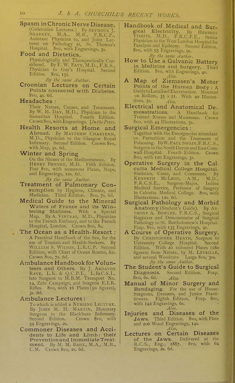 Spasm inChronicNerveDisease. (Gulstonian Lectures.) By Seymour T Sharkey, M.A., M.B., F.R.C.l'., Assistant Physician to, and Joint Lec- turer _ on Pathology at, St. Thomas's Hospital. 8vo, with Engravings, 5s. Food and Dietetics, Physiologically and Therapeutically Con- sidered. By F. W. Pavy, M.D., F.R.S., Physician to Guy's Hospital. Second Edition. 8vo, 15s. By the same Author. Croonian Lectures on Certain Points connected with Diabetes. 8vo, 4s. 6d. Headaches : Their Nature, Causes, and Treatment. By W. H. Day, M.D., Physician to the Samaritan Hospital. Fourth Edition. Crown 8vo, with Engravings. [In the Press. Health Resorts at Home and Abroad. By Matthew Charteris, M.D., Physician to the Glasgow l^oyal Infirmary. Second Edition. Crown 8vo, with Map, 5s. 6d. Winter and Spring On the Shores of the Mediterranean. By Henry Bennet, M.D. Fifth Edition. Post 8vo, with numerous Plates, Maps, and Engravings, 12s. 6d. By the same AtUhor. Treatment of Pulmonary Con- sumption by Hygiene, Climate, and Medicine. Third Edition. 8vo, 7s. 6d. Medical Guide to the Mineral Waters of France and its Win- tering Stations. With a Special Map. ByA. Vintras, M.D., Physician to the French Embassy, and to the French Hospital, London. Crown 8vo, 8s. The Ocean as a Health-Resort : A Practical Handbook of the Sea, for the use of Tourists and Health-Seekers. By William S. Wilson, L.R.C.P. Second Edition, with Chart of Ocean Routes, &c. Crown 8vo, 7s. 6d. Ambulance Handbook for Volun- teers and Others. By J. Ardavon Raye, L.K. & Q.C.P.L, L.RvC.S.L, late Surgeon to H.B.M. Transport No. 14, Zulu Campaign, and Surgeon E.I.R. Rifles. 8vo, with 16 Plates (50 figures), 3s. 6d. Ambulance Lectures : To which is added a Nursing Lecture. By John M. H. Martin, Honorary Surgeon to the Blackburn Infirmary. Second Edition. Crown 8vo, with 59 Engravings, 2s. Commoner Diseases and Acci- dents to Life and Limb: their Prevention and Immediate Treat- ment. By M. M. Basil, M.A., M.B., Handbook of Medical and Sur- gical Electricity. By Hekhekt TiHiiiTK, M.D., F.R.C.P.E., Senior Physician to the West London H(;si)ital for Paralysis and Epilepsy. Second Edition. 8vo, with 95 Engravings, 9s. By the same Author. How to Use a Galvanic Battery in Medicine and Surgery. Third Edition. Svo, with Engravings, 4s. Also. A Map of Ziemssen's Motor Points of the Human Body : A Guide to Localised Electrisation. Mounted on Rollers, 35 x 21. With 20 Illustra- tions, 5s. Also. Electrical and Anatomical De- monstrations. A Handbook for Trained Nurses and Masseuses. Crown Svo, with 44 Illustrations, 5s. Surgical Emergencies : Together with the Emergencies attendant on Parturition and the Treatment of Poisoning. By W.Paul Swain,F.R.C.S., Surgeon to the South Devon and East Corn- wall Hospital. Fourth Edition. Crown 8vo, with 120 Engravings, 5s. Operative Surgery in the Cal- cutta Medical College Hospital. Statistics, Cases, and Comments. By Kenneth McLeod, A.M., M.D., F.R.C.S.E., Surgeon-Major, Indian Medical Service, Professor of Surgery in Calcutta Medical College. Svo, with Illustrations, 12s. 6d. Surgical Pathology and Morbid Anatomy (Student's Guide). By An- thony A. BowLBY, F.R.C.S., Surgical Registrar and Demonstrator of Surgical Pathology to .St. Bartholomew's Hospital. Fcap. Svo, with 135 Engravings, 9s. A Course of Operative Surgery. By Christopher Heath, Surgeon to University College Hospital. Second Edition. With 20 coloured Plates (iSo figures) from Nature, by M. LiivEiLLfi, and several Woodcuts. Large Svo, 30s. By the same Author. The Student's Guide to Surgical Diagnosis. Second Edition. Fcap. Svo, 6s. 6d. Also. Manual of Minor Surgery and Bandaging. For the use of Ilouse- Surgeons, Dressers, and Junior Practi- tioners. Eighth Edition. Fcap. Svo, with 142 Engravings, 6s. Also. Injuries and Diseases of the Jaws. Third Edition. Svo, with Plate and 206 Wood Engranngs, 14s. Also, Lectures on Certain Diseases of the Jaws. Delivered at the R.C.S., Eng., 18S7. Svo, with 64