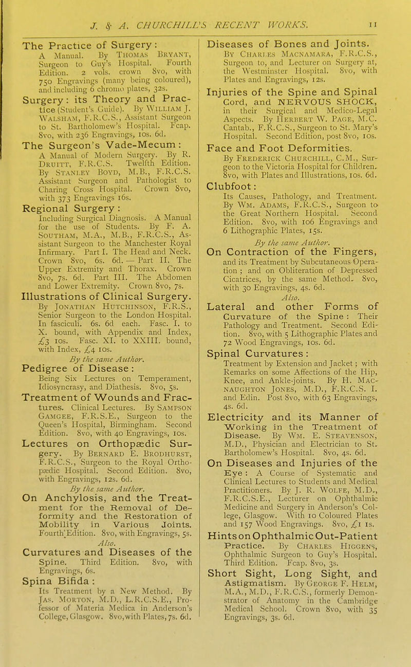 The Practice of Surgery: A Manual. By Thomas Bryant, Surgeon to Guy's Hospital. ^ Fourth Edition. 2 vols, crown 8vo, with 750 Engravings (many being coloured), and including 6 chroino plates, 32s. Surgery: its Theory and Prac- tice (Student's Guide). By William J. Walsham, E. R.G.S., Assistant Surgeon to St. Bartholomew's Hospital. Ecap. 8vo, with 236 Engravings, los. 6d. The Surgeon's Vade-Mecum : A Manual of Modern Surgery. By R. Druitt, E.R.C.S. Twelfth Edition. By Stanley Boyd, M.B., E.R.C.S. Assistant Surgeon and Pathologist to Charing Cross Hospital. Crown 8vo, with 373 Engravings i6s. Regional Surgery : Including Surgical Diagnosis. A Manual for the use of Students. By F. A. SoUTHAM, M.A., M.B., E.R.C.S., As- sistant Surgeon to the Manchester Royal Infirmary. Part I. The Head and Neck. Crown 8vo, 6s. 6d. — Part II. The Upper Extremity and Thorax. Crown 8vo, 7s. 6d. Part HI. The Abdomen and Lower Extremity. Crown 8vo, 7s. Illustrations of Clinical Surgery. By Jonathan Hutchinson, E.R.S., Senior Surgeon to the London Hospital. In fasciculi. 6s. 6d each. Ease. I. to X. bound, with Appendix and Index, ;^3 IDS. Ease. XI. to XXIII. bound, with Index, £^ los. By the same Author. Pedigree of Disease : Being Six Lectures on Temperament, Idiosyncrasy, and Diathesis. 8vo, 5s. Treatment of Wounds and Frac- tures. Clinical Lectures. By Sampson Gamgee, E.R.S.E., Surgeon to the Queen's Hospital, Birmingham. Second Edition. 8vo, with 40 Engravings, los. Lectures on Orthopaedic Sur- gery. By Bernard E. Brodhurst, E.R.C.S., Surgeon to the Royal Ortho- ptedic Hospital. Second Edition. 8vo, with Engravings, 12s. 6d. By the same Author. On Anchylosis, and the Treat- ment for the Removal of De- formity and the Restoration of Mobility in Various Joints. Fourth^^Eclition. 8vo, with Engravings, 53. Also. Curvatures and Diseases of the Spine. Third Edition. 8vo, with Engravings, 6s. Spina Bifida : Its Treatment by a New Method. By JAS. Morton, M.D., L.R.C.S.E., Pro- fessor of Materia Medica in Anderson's Diseases of Bones and Joints. By Chakles Macnamara, E.R.C.S., Surgeon to, and Lecturer on Surgery at, the Westminster Hospital. 8vo, with Plates and Engravings, 12s. Injuries of the Spine and Spinal Cord, and NERVOUS SHOCK, in their Surgical and Medico-Legal Aspects. By Herbert W. Page, M.C. Cantab., E.R.C.S., Surgeon to St. Mary's Plospital. Second Edition, post 8vo, lOs. Face and Foot Deformities. By Frederick Churchill, CM., Sur- geon to the Victoria Hospital for Children, 8vo, with Plates and Illustrations, IDs. 6d. Clubfoot: Its Causes, Pathology, and Treatment. By Wm. Adams, E.R.C.S., Surgeon to the Great Northern Hospital. .Second Edition. 8vo, with 106 Engravings and 6 Lithographic Plates, 15s. By the same Atithor. On Contraction of the Fingers, and its Treatment by Subcutaneous Opera- tion ; and on Obliteration of Depressed Cicatrices, by the same Method. 8vo, with 30 Engravings, 4s. 6d. Also. Lateral and other Forms of Curvature of the Spine : Their Pathology and Treatment. Second Edi- tion. 8vo, with 5 Lithographic Plates and 72 Wood Engravings, los. 6d. Spinal Curvatures: Treatment by Extension and Jacket; with Remarks on some Affections of the Hip, Knee, and Ankle-joints. By H. Mac- naughton Jones, M.D., E.R.C.S. I. and Edin. Post Svo, with 63 Engravings, 4s. 6d. Electricity and its Manner of Working in the Treatment of Disease. By Wm. E. Steavenson, M.D., Physician and Electrician to St. Bartholomew's Hospital. Svo, 4s. 6d. On Diseases and Injuries of the Eye ; A Course of Systematic and Clinical Lectures to Students and Medical Practitioners. By J. R. W^olfe, M.D,, F.R.C.S.E., Lecturer on Ophthalmic Medicine and Surgery in Anderson's Col- lege, Glasgow. With 10 Coloured Plates and 157 Wood Engravings. 8vo, is. Hints on Ophthalmic Out-Patient Practice. By Charles EIiggens, Ophthalmic Surgeon to Guy's Hospital. Third Edition. Fcap. Svo, 3s. Short Sight, Long Sight, and Astigmatism. By George E. Helm, M.A., M.D., E.R.C.S., formerly Demon- strator of Anatomy in the Cambridge Medical School. Crown Svo, with 35