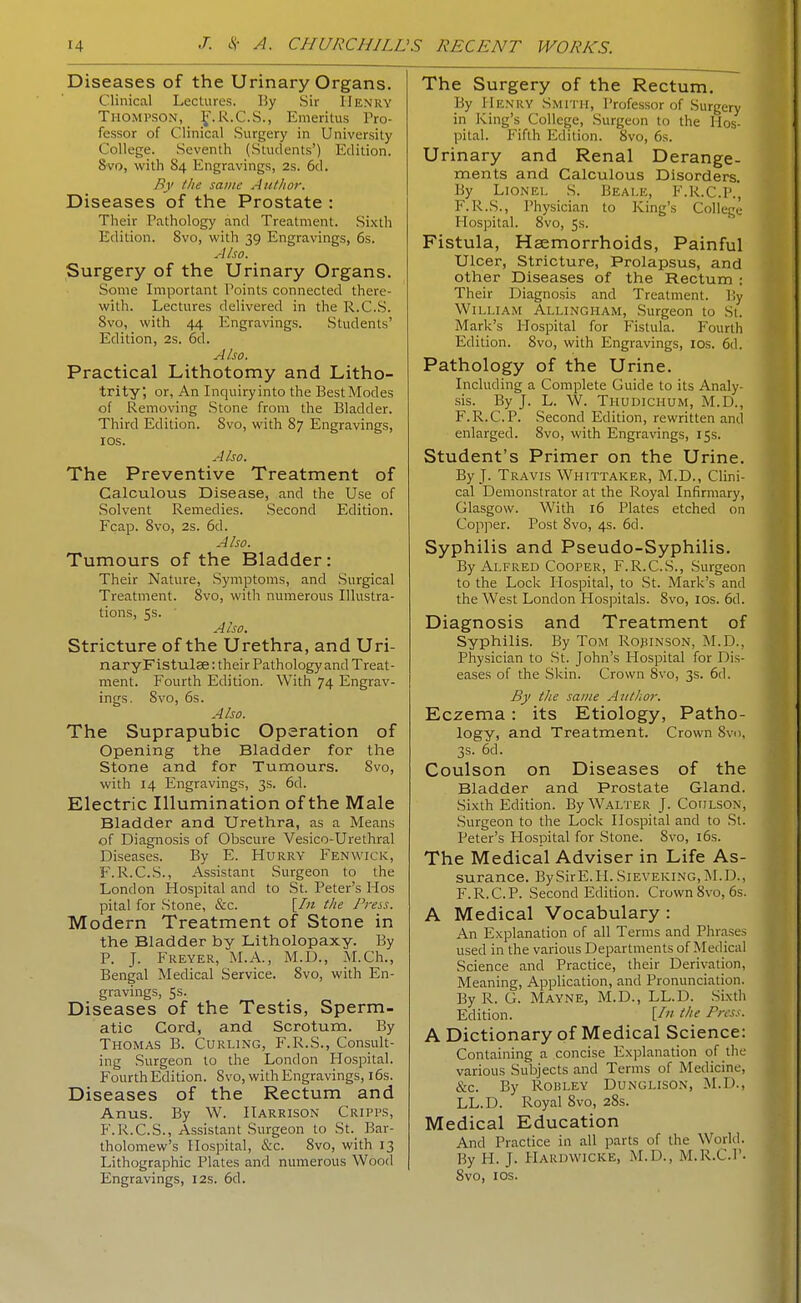 Diseases of the Urinary Organs. Clinical Lectures. By Sir Henry Thompson, J'.R.C.S., Emeritus Pro- fessor of Clinical Surgery in University College. Seventh (Students') Edition. 8vo, with 84 Engravings, 2s. 6d. By the same Autlior. Diseases of the Prostate : Their Pathology and Treatment. Sixth Edition. 8vo, with 39 Engravings, 6s. Also. Surgery of the Urinary Organs. Some Important Points connected there- with. Lectures delivered in the R.C.S. Svo, with 44 Engravings. Students' Edition, 2s. 6d. A Iso. Practical Lithotomy and Litho- trity, or, An Inquiry into the Best Modes of Removing Stone from the Bladder. Third Edition. Svo, with 87 Engravings, ICS. A Iso. The Preventive Treatment of Calculous Disease, and the Use of .Solvent Remedies. Second Edition. Fcap. Svo, 2s. 6d. Also. Tumours of the Bladder: Their Nature, Symptoms, and Surgical Treatment. Svo, with numerous Illustra- tions, 5s. ■ Also. Stricture of the Urethra, and Uri- naryFlstulae: their Pathology and Treat- ment. Fourth Edition. With 74 Engrav- ings. Svo, 6s. Also. The Suprapubic Operation of Opening the Bladder for the Stone and for Tumours. Svo, with 14 Engravings, 3s. 6d. Electric Illumination of the Male Bladder and Urethra, as a Means of Diagnosis of Obscure Vesico-Urethral Diseases. By E. Hurry Fenvvick, F.R.C.S., Assistant Surgeon to the London Hospital and to St. Peter's Hos pital for Stone, &c. [/« the Press. Modern Treatment of Stone in the Bladder by Litholopaxy. By P. J. Freyer, M.A., M.D., M.Ch., Bengal Medical Service. Svo, with En- gravings, 5s. Diseases of the Testis, Sperm- atic Cord, and Scrotum. By Thomas B. Curling, F.R.S., Consult- ing Surgeon to the London Hospital. Fourth Edition. Svo, with Engravings, i6s. Diseases of the Rectum and Anus. By W. Harrison Cripps, F.R.C.S., Assistant Surgeon to St. Bar- tholomew's Hospital, &c. Svo, with 13 Lithographic Plates and numerous Wood Engravings, 12s. 6d. The Surgery of the Rectum. By Henry Smith, Professor of Surgery in King's College, Surgeon to the Hos- pital. Fifth Edition. Svo, 6s. Urinary and Renal Derange- ments and Calculous Disorders. By Lionel S. Beale, F.R.C.P., F.R.S., Physician to King's College- Hospital. Svo, 5s. Fistula, Haemorrhoids, Painful Ulcer, Stricture, Prolapsus, and other Diseases of the Rectum : Their Diagnosis and Treatment. By William Allingham, Surgeon to St. Mark's Hospital for Fistula. Fourth Edition. Svo, with Engravings, los. 6d. Pathology of the Urine. Including a Complete Guide to its Analy- sis. By J. L. W. Thudichum, M.D., F.R.C.P. Second Edition, rewritten and enlarged. Svo, with Engravings, 15s. Student's Primer on the Urine. By J. Travis Whittaker, M.D., Clini- cal Demonstrator at the Royal Infirmary, Glasgow. With 16 Plates etched on Copper. Post Svo, 4s. 6d. Syphilis and Pseudo-Syphilis. By Alfred Cooper, F.R.C.S., Surgeon to the Lock Hospital, to St. Mark's and the West London Hospitals. Svo, los. 6d. Diagnosis and Treatment of Syphilis. By Tom Ropinson, M.D.. Physician to St. John's Hospital for Dis- eases of the Skin. Crown Svo, 3s. 6d. By the same Aiithoi: Eczema: its Etiology, Patho- logy, and Treatment. Crown Svn, 3s. 6d. Coulson on Diseases of the Bladder and Prostate Gland. Sixth Edition. By Walter J. Coulson, Surgeon to the Lock Hospital and to St. Peter's Hospital for Stone. Svo, i6s. The Medical Adviser in Life As- surance. BySirE.H. Sieveking, IM.D., F.R.C.P. Second Edition. Crown Svo, 6s. A Medical Vocabulary: An Explanation of all Terms and Phra.se-- used in the various Departments of Medical Science and Practice, their Derivation, Meaning, Application, and Pronunciation. By R. G. Mayne, M.D., LL.D. -Sixth Edition. [/ the Press. A Dictionary of Medical Science: Containing a concise Explanation of the various Subjects and Terms of Medicine, &c. By Robley Dunglison, M.D., LL.D. Royal Svo, aSs. Medical Education And Practice in all parts of the World. By H. J. Hardwicke, M.D., M.R.C.l'. Svo, los.