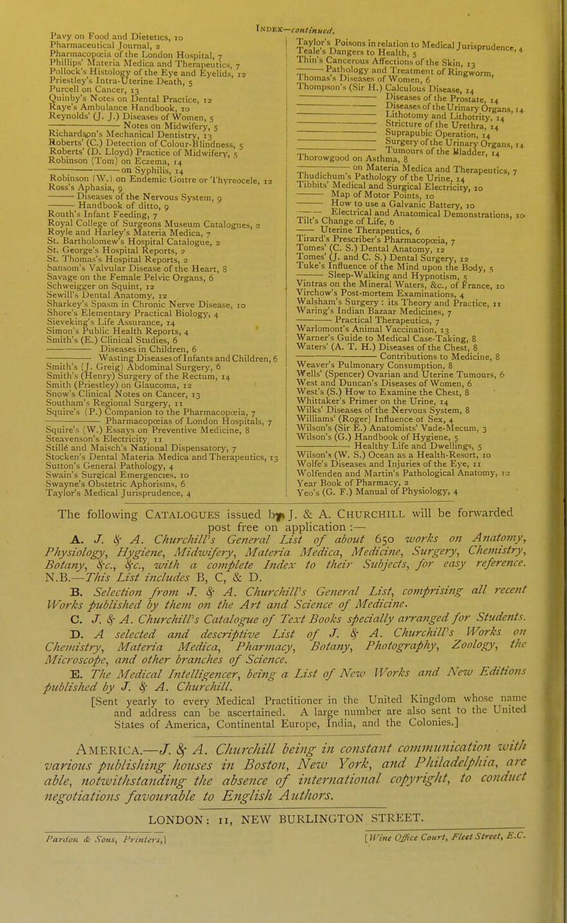 Pavy on Food and Dietetics, lo Pharmaceutical Journal, 2 Pharmacopcuia of the London Hospital, 7 Phillips' Materia Medica and Therapeutics, 7 Pollock's Histology of the Eye and Eyelids, 12 Priestley's Intra-Uterine Death, 5 Purcell on Cancer, 13 Quinby's Notes on Dental Practice, 12 Raye's Amlnilance Handbook, to Reynolds' (J. J.) Diseases of Women, 5 —: Notes on Midwifery, 5 Richardsipn's Mechanical Dentistry, 13 Roberts' (C.) Detection of Colour-Blindness, 5 Roberts' (D. Lloyd) Practice of Midwifen', S Robinson (Tom) on Eczema, 14 ; on Syphilis, 14 Robinson (W.) on Endemic Goitre or Thyreocele, 12 Ross's Aphasia, 9 Diseases of the Nervous System, 9 Handbook of ditto, 9 Routh's Infant Feeding, 7 Royal College of Surgeons Museum Catalogues, 2 Royle and Harley's Materia Medica, 7 St. Bartholomew's Hospital Catalogue, 2 St. George's Hospital Reports, ? St. Thomas's Hospital Reports, 2 Sansom's Valvular Disease of the Heart, 8 Savage on the Female Pelvic Organs, 6 Schweigger on Squint, 12 .Sewill's Dental Anatomy, 12 .Sharkey's Spasm in Chronic Nerve Disease, 10 Shore's Elementary Practical Biologj', 4 Sieveking's Life Assurance, 14 Simon's Public Health Reports, 4 Smith's (E.) Clinical Studies, 6 Diseases in Children, 6 ■ Wasting Diseasesof Infants and Children, 6 Smith's (J. Greig) Abdominal Surgery, 6 Smith's (Henry) Surgery of the Rectum, 14 Smith (Priestley) on Glaucoma, 12 Snow's Clinical Notes on Cancer, 13 Southam's Regional Surgery, 11 Squire's (P.) Companion to the Pharmacopoeia, 7 Pharmacopoeias of London Hospitals, 7 Squire's (W.) Essays on Preventive Medicine, 8 Steavenson's Electricity, 11 StilM and MaLsch's National Dispensatorj', 7 Stocken's Dental Materia Medica and Therapeutics, 13 Sutton's General Pathology, 4 Swain's Surgical Emergencies, 10 Swayne's Obstetric Aphorisms, 6 Taylor's Medical Jurisprudence, 4 Index—continueif. □ence,4 IS, 14 Taylor's Poisons in relation to Medical Jurisprud Teale s Dangers to Health, 5 f Ihm's Cancerous Affections of the Skin 13 — Pathology and Treatment of Ringworm, Thomas's Diseases of Women, 6 Thompson's (Sir H.) Calculous Disease, 14 ——— Diseases of the Prostate, 14 —— p.'seases of the Urinary Organ  Lithotomy and Lithotrity, 14 • — Stricture of the Urethra, 14 ~ Suprapubic Operation, 14  Surgery of the Urinary Organs, 1 rr T r , Tumours of the Bladder, 14 1 horowgood on Asthma, 8 ——— on Materia Medica and Therapeutics, 7 Thudichum s Pathology of the Urine, 14 Tibbits' Medical and Surgical Electricity, 10 Map of Motor Points, 10 How to use a Galvanic Battery, 10 rr Electrical and Anatomical Demonstrations, n Tilt s Change of Life, b —;— Uterine Therapeutics, 6 Tirard's Prescriber's Pharmacopoeia, 7 Tomes' (C. S.) Dental Anatomy, 12 Tomes' (J. and C. S.) Dental Surgerj', 12 Tuke's Influence of the Mind upon the Body, 5 —; Sleep-Walking and Hypnotism, 5 Vintras on the Mineral Waters, &c., of France, 10 Virchow's Post-mortem Examinations, 4 Walsham's Surgery : its Theory and Practice, ii Waring's Indian Bazaar Medicines, 7 Practical Therapeutics, 7 Warlomont's Animal Vaccination, 13 Warner's Guide to Medical Case-Taking, 8 Waters' (A. T. H.) Diseases of the Chest, 8 Contributions to Medicine, 8 Weaver's Pulmonary Consumption, 8 Wells' (Spencer) Ovarian and Uterine Tumours, 6 West and Duncan's Diseases of Women, 6 West's (S.) How to Examine the Chest, 8 Whittaker's Primer on the Urine, 14 Wilks' Diseases of the Nervous System, 8 Williams' (Roger) Influence of Sex, 4 Wilson's (Sir E.) Anatomists' Vade-Mecum, 3 Wilson's (G.) Handbook of Hygiene, 5 ■ Healthy Life and Dwellings, 5 Wilson's (W. S.) Ocean as a Health-Resort, 10 Wolfe's Diseases and Injuries of the Eye, 11 Wolfenden and Martin's Pathological Anatomy, 12 Year Book of Pharmacy, 2 Yeo's (G. F.) Manual of Physiology, 4 The following CATALOGUES issued bfi J. & A. CHURCHILL will be fonvarded post free on application :— A. J. ^- A. ChurchilVs Geiicral List of about 650 works on Anatomy, Physiology, Hygiene, Midwifery, Materia Medica, Medicine, Surgery, Chemistry, Botany, ^-c, with a complete Index to their Stcbjects, for easy reference. N.B.— This List includes B, C, & D. B. Selection from J. ^- A. ChurchilVs General List, comprising all recent Works published by them on the Art and Science of Medicine. C. J. L^- A. ChurchilVs Catalogue of Text Books specially arranged for Students. D. A selected and descriptine List of J. ^ A. ChurchilVs Works on Chemistry, Materia Medica, Pharmacy, Botany, Photography, Zoology, the Microscope, and other brajiches of Science. E. The Medical Intelligencer, being a List of New Works and New Editions published by J. l^' A. Churchill. [Sent yearly to every Medical Practitioner in the United Kingdom whose name and address can be ascertained. A large number are also sent to the United States of America, Continental Europe, India, and the Colonies.] America.—J. ^ A. Churchill being in co?istaiit communication with various publishing houses in Boston, New York, a?id Philadelphia, are able, notivithstanding the absence of international copyright, to conduct negotiations favourable to English AutJiors. LONDON: 11, NEW BURLINGTON STREET. Paniini & Sons, Frinlers,\ [U'ine Office Court, Fleit Street, E.C.