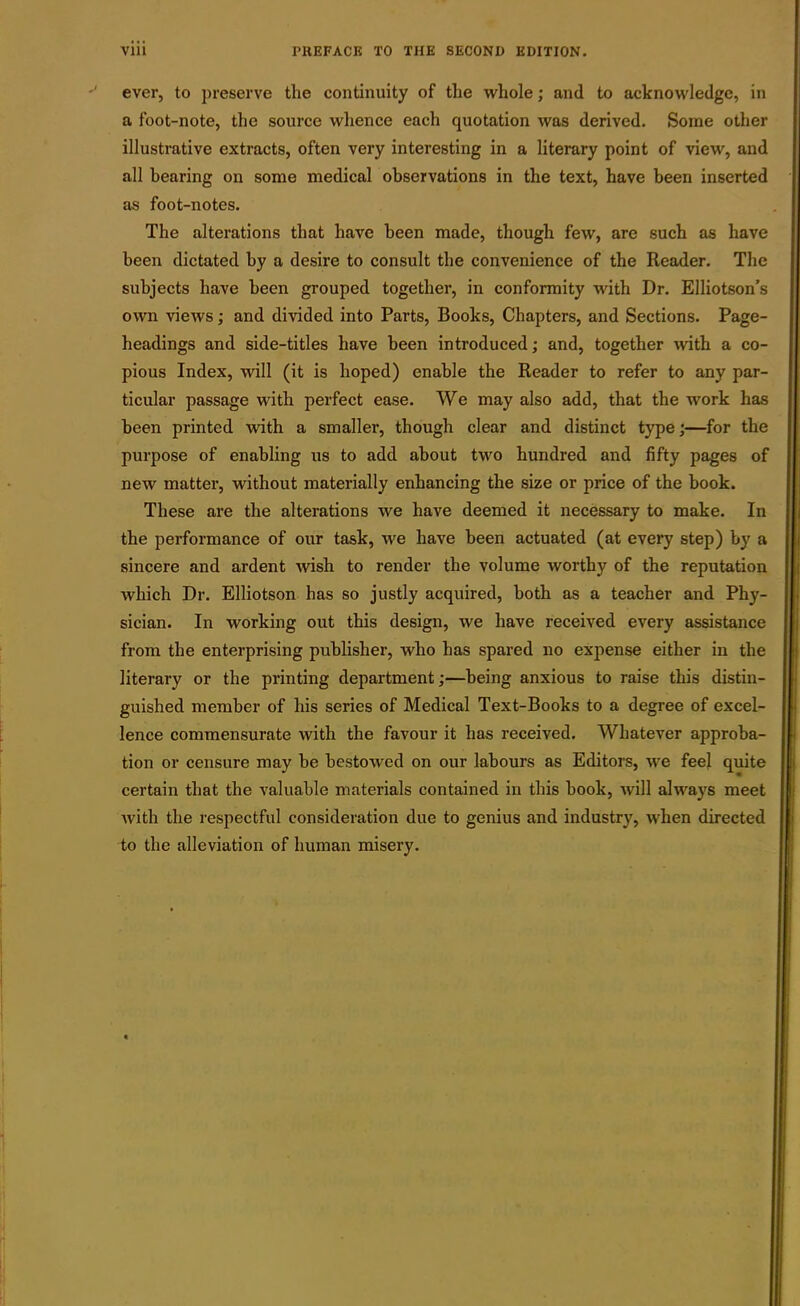 ever, to preserve the continuity of the whole; and to acknowledge, in a foot-note, the source whence each quotation was derived. Some other illustrative extracts, often very interesting in a literary point of view, and all hearing on some medical observations in the text, have been inserted as foot-notes. The alterations that have been made, though few, are such as have been dictated by a desire to consult the convenience of the Reader. The subjects have been grouped together, in conformity with Dr. Elliotson’s own views; and divided into Parts, Books, Chapters, and Sections. Page- headings and side-titles have been introduced; and, together with a co- pious Index, will (it is hoped) enable the Reader to refer to any par- ticular passage with perfect ease. We may also add, that the work has been printed with a smaller, though clear and distinct type;—for the purpose of enabling us to add about two hundred and fifty pages of new matter, without materially enhancing the size or price of the book. These are the alterations we have deemed it necessary to make. In the performance of our task, we have been actuated (at every step) by a sincere and ardent wish to render the volume worthy of the reputation which Dr. Elliotson has so justly acquired, both as a teacher and Phy- sician. In working out this design, we have received every assistance from the enterprising publisher, who has spared no expense either in the literary or the printing department;—being anxious to raise this distin- guished member of his series of Medical Text-Books to a degree of excel- lence commensurate with the favour it has received. Whatever approba- tion or censure may be bestowed on our labours as Editors, we feel quite certain that the valuable materials contained in this book, will always meet with the respectful consideration due to genius and industry, when directed to the alleviation of human misery.