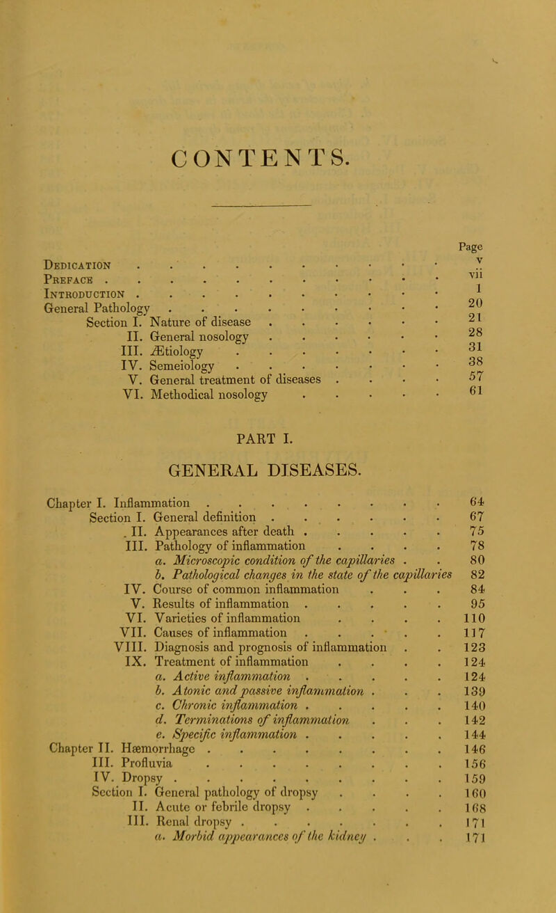 CONTENTS. Dedication . Preface ....... Introduction ...... General Pathology ..... Section I. Nature of disease II. General nosology III. ^Etiology IV. Semeiology V. General treatment of diseases VI. Methodical nosology Page v vii 1 20 21 28 31 38 57 61 PART I. GENERAL DISEASES. Chapter I. Inflammation ........ 64 Section I. General definition . . . . . . 67 . II. Appearances after death . . . . . 75 III. Pathology of inflammation .... 78 a. Microscopic condition of the capillaries . . 80 h. Pathological changes in the state of the capillaries 82 IV. Course of common inflammation ... 84 V. Results of inflammation ..... 95 VI. Varieties of inflammation . . . . 110 VII. Causes of inflammation . . . * . 117 VIII. Diagnosis and prognosis of inflammation . . 123 IX. Treatment of inflammation . . . .124 a. Active inflammation . . . . .124 h. Atonic and passive inflammation . . . 139 c. Chronic inflammation . . . . .140 d. Terminations of inflammation . . .142 e. Specific inflammation . . . . .144 Chapter II. Haemorrhage . . . . . . . .146 III. Profluvia . . . . . . . .156 IV. Dropsy . .159 Section I. General pathology of dropsy . . . .160 II. Acute or febrile dropsy . . . . .168 III. Renal dropsy . . . . . . .171 a. Morbid appearances of the kidneg . . . 174