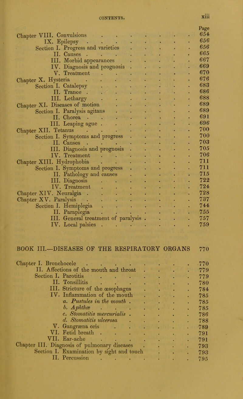 Page Chapter VIII. Convulsions 654 IX. Epilepsy ........ 656 Section I. Progress and varieties . • • • .656 II. Causes ........ 665 III. Morbid appearances . . . . .667 IV. Diagnosis and prognosis ..... 669 V. Treatment . . . . • • .670 Chapter X. Hysteria 676 Section I. Catalepsy 683 II. Trance ........ 686 III. Lethargy ....... 688 Chapter XI. Diseases of motion 689 Section I. Paralysis agitans ...... 689 II. Chorea . . . . • • * .691 III. Leaping ague ....... 696 Chapter XII. Tetanus 700 Section I. Symptoms and progress . . . . .700 II. Causes . . . . • • • .703 III. Diagnosis and prognosis . . . . .705 IV. Treatment . . . . • • .706 Chapter XIII. Hydrophobia 711 Section I. Symptoms and progress . . • * .711 II. Pathology and causes . . . • .715 III. Diagnosis ....... 722 IV. Treatment ....... 724 Chapter XIV. Neuralgia . . . . . . . .728 Chapter XV. Paralysis . . . . • • • .737 Section I. Hemiplegia . . . . . • .744 II. Paraplegia . . . . . . .755 III. General treatment of paralysis . . . . 757 IV. Local palsies ....... 759 BOOK III.—DISEASES OF THE RESPIRATORY ORGANS 770 Chapter I. Bronchocele . . . . . . . .770 II. Affections of the mouth and throat . . . .779 Section I. Parotitis ....... 779 II. Tonsillitis ....... 780 III. Stricture of the oesophagus .... 784 IV. Inflammation of the mouth .... 785 a. Pustules in the mouth . . . . . 785 h. Aphthce ....... 785 c. Stomatitis mercurialis . . . . .786 d. Stomatitis idcerosa . . . . .788 V. Gangrsena oris . . . . . .789 VI. Fetid breath ....... 791 VII. Ear-ache . . . . . . .791 Chapter III. Diagnosis of pulmonary diseases .... 793 Section I. Examination by sight and touch . . . 793 II. Percussion ....... 795