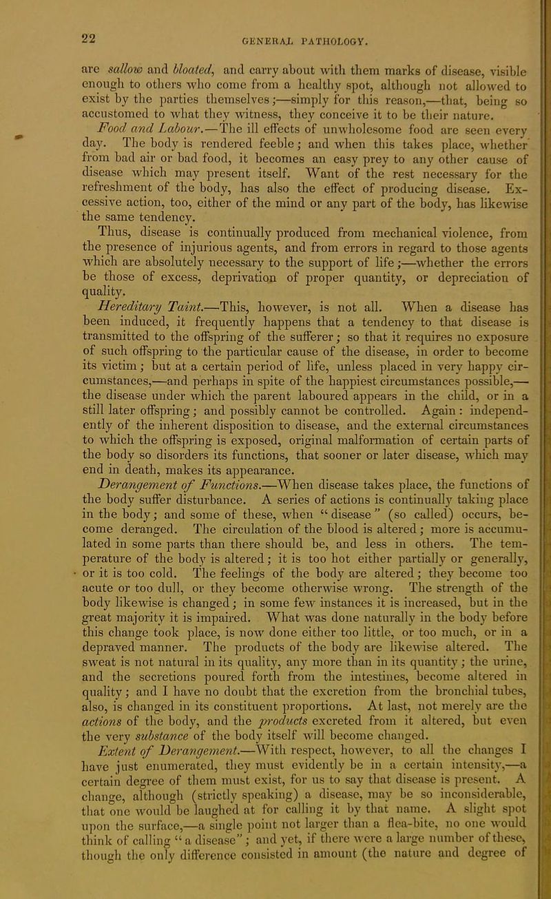 arc sallow and bloated, and carry about with them marks of disease, visible enough to others who come from a healthy spot, although not allowed to exist by the parties themselves;—simply for this reason,—that, being so accustomed to what they witness, they conceive it to be tbeir nature. Food and Labour.—The ill effects of unwholesome food arc seen every day. The body is rendered feeble; and when this takes place, whether from bad air or bad food, it becomes an easy prey to any other cause of disease which may present itself. Want of the rest necessary for the refreshment of the body, has also the effect of producing disease. Ex- cessive action, too, either of the mind or any part of the body, has likewise the same tendency. Thus, disease is continually produced from mechanical violence, from the presence of injurious agents, and from errors in regard to those agents which are absolutely necessary to the support of life;—whether the errors be those of excess, deprivation of proper quantity, or depreciation of quality. Hereditary Taint.—This, however, is not all. When a disease has been induced, it frequently happens that a tendency to that disease is transmitted to the offspring of the sufferer; so that it requires no exposure of such offspring to the particular cause of the disease, in order to become its victim; but at a certain period of life, unless placed in very happy cir- cumstances,—and perhaps in spite of the happiest circumstances possible,— the disease under which the parent laboured appears in the child, or in a still later offspring; and possibly cannot be controlled. Again : independ- ently of the inherent disposition to disease, and the external circumstances to which the offspring is exposed, original malformation of certain parts of the body so disorders its functions, that sooner or later disease, which may end in death, makes its appearance. .Derangement of Functions.—When disease takes place, the functions of the body suffer disturbance. A series of actions is continually taking place in the body; and some of these, when “disease” (so called) occurs, be- come deranged. The circulation of the blood is altered ; more is accumu- lated in some parts than there should be, and less in others. The tem- perature of the body is altered; it is too hot either partially or generally, or it is too cold. The feelings of the body are altered; they become too acute or too dull, or they become otherwise wrong. The strength of the body likewise is changed; in some few instances it is increased, but in the great majority it is impaired. What was done naturally in the body before this change took place, is now done either too little, or too much, or in a depraved manner. The products of the body are likewise altered. The sweat is not natural in its quality, any more than in its quantity; the urine, and the secretions poured forth from the intestines, become altered in quality; and I have no doubt that the excretion from the bronchial tubes, also, is changed in its constituent proportions. At last, not merely are the actions of the body, and tbe products excreted from it altered, but even the very substance of the body itself will become changed. Extent of Derangement.—With respect, however, to all the changes I have just enumerated, they must evidently be in a certain intensity,—a certain degree of them must exist, for us to say that disease is present. A change, although (strictly speaking) a disease, may be so inconsiderable, that one would be laughed at for calling it by that name. A slight spot upon the surface,—a single point not larger than a flea-bite, no one would think of calling “ a disease”; and yet, if there were a large number of these, though the only difference consisted in amount (tho nature and degree of