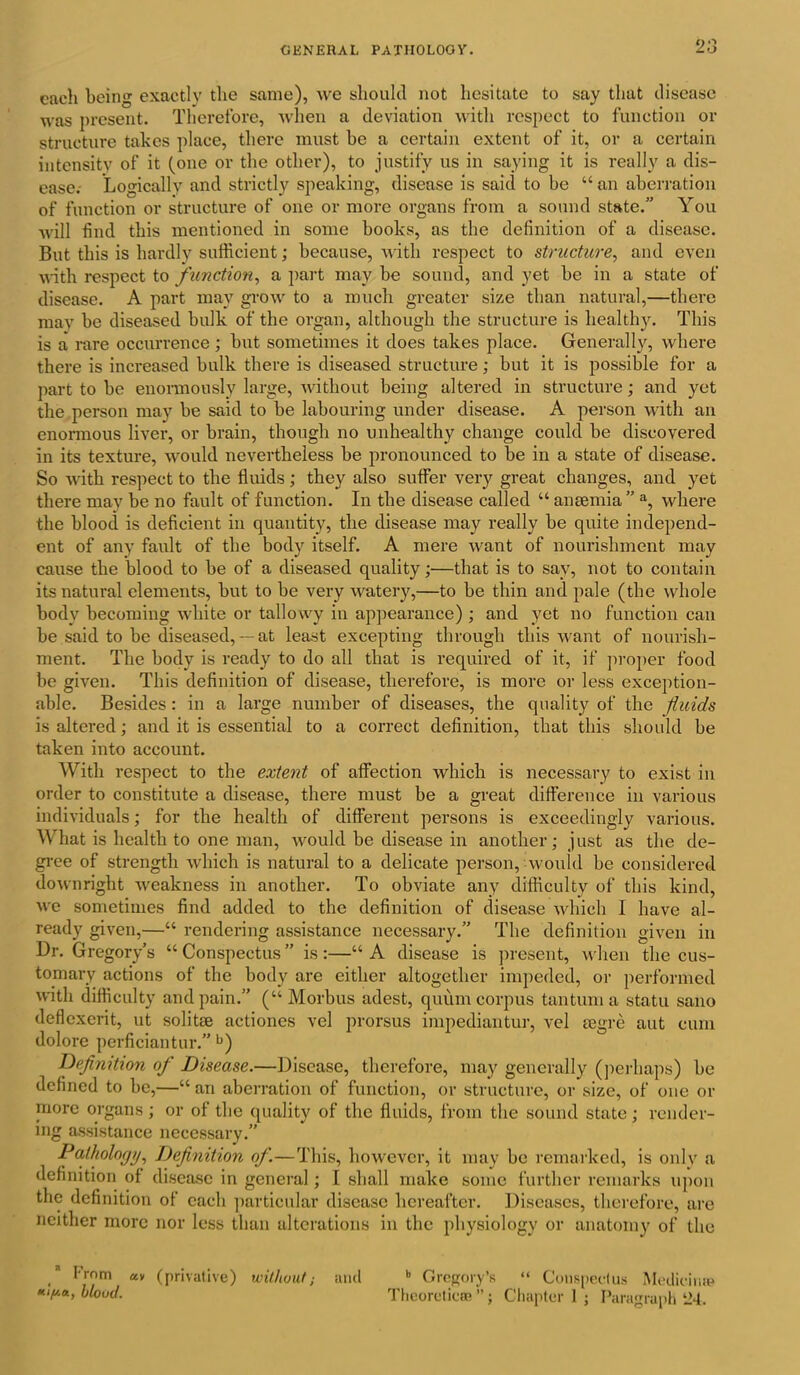 each being exactly the same), we should not hesitate to say that disease was present. Therefore, when a deviation with respect to function or structure takes place, there must be a certain extent of it, or a certain intensity of it (one or the other), to justify us in saying it is really a dis- ease.- Logically and strictly speaking, disease is said to be “an aberration of function or structure of one or more organs from a sound state.” You will find this mentioned in some books, as the definition of a disease. But this is hardly sufficient; because, with respect to structure, and even with respect to function, a part may be sound, and yet be in a state of disease. A part may grow to a much greater size than natural,—there may be diseased bulk of the organ, although the structure is healthy. This is a rare occurrence; but sometimes it does takes place. Generally, where there is increased bulk there is diseased structure; but it is possible for a part to be enormously large, without being altered in structure; and yet the person may be said to be labouring under disease. A person with an enormous liver, or brain, though no unhealthy change could be discovered in its texture, would nevertheless be pronounced to be in a state of disease. So with respect to the fluids; they also suffer very great changes, and yet there may be no fault of function. In the disease called “ anaemia ” a, where the blood is deficient in quantity, the disease may really be quite independ- ent of any fault of the body itself. A mere want of nourishment may cause the blood to be of a diseased quality;—that is to say, not to contain its natural elements, but to be very watery,—to be thin and pale (the whole body becoming white or tallowy in appearance) ; and yet no function can be said to be diseased,— at least excepting through this want of nourish- ment. The body is ready to do all that is required of it, if proper food be given. This definition of disease, therefore, is more or less exception- able. Besides : in a large number of diseases, the quality of the fluids is altered; and it is essential to a correct definition, that this should be taken into account. With respect to the extent of affection which is necessary to exist in order to constitute a disease, there must be a great difference in various individuals; for the health of different persons is exceedingly various. What is health to one man, would be disease in another; just as the de- gree of strength which is natural to a delicate person, would be considered downright weakness in another. To obviate any difficulty of this kind, we sometimes find added to the definition of disease which 1 have al- ready given,—“ rendering assistance necessary.” The definition given in Dr. Gregory’s “ Conspectus ” is :—“ A disease is present, when the cus- tomary actions of the body are either altogether impeded, or performed with difficulty and pain.” (“Morbus adest, quum corpus tan turn a statu sano deflexerit, ut solitae actiones vel prorsus impediantur, vel eegre aut cum dolore perficiantur.” b) Definition of Disease.—Disease, therefore, may generally (perhaps) be defined to be,—“ an aberration of function, or structure, or size, of one or more organs ; or of the quality of the fluids, from the sound state; render- ing assistance necessary.” Pathology, Definition of—This, however, it may be remarked, is only a definition of disease in general; I shall make some further remarks upon the definition of each particular disease hereafter. Diseases, therefore, are neither more nor less than alterations in the physiology or anatomy of the h Gregory’s “ Conspectus Medicina? Theoretics ”; Chapter 1 ; Paragraph 24. * From at al/u.a, blood. (privative) without; and