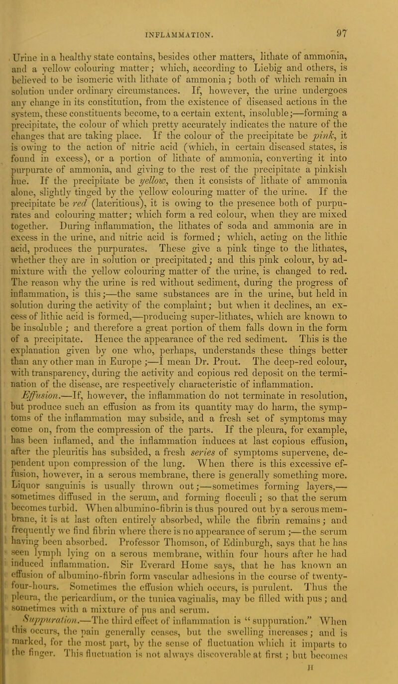 Urine in a healthy state contains, besides other matters, lithate of ammonia, and a yellow colouring matter; which, according to Liebig and others, is believed to be isomeric with lithate of ammonia; both of which remain in solution under ordinary circumstances. If, however, the urine undergoes any change in its constitution, from the existence of diseased actions in the system, these constituents become, to a certain extent, insoluble;—forming a precipitate, the colour of which pretty accurately indicates the nature of the changes that are taking place. If the colour of the precipitate be pink, it is owing to the action of nitric acid (which, in certain diseased states, is found in excess), or a portion of lithate of ammonia, converting it into purpurate of ammonia, and giving to the rest of the precipitate a pinkish hue. If the precipitate be yellow, then it consists of lithate of ammonia alone, slightly tinged by the yellow colouring matter of the urine. If the precipitate be red (lateritious), it is owing to the presence both of purpu- rates and colouring matter; which form a red colour, when they are mixed together. During inflammation, the lithates of soda and ammonia are in excess in the urine, and nitric acid is formed; which, acting on the lithic acid, produces the purpurates. These give a pink tinge to the lithates, whether they are in solution or precipitated; and this pink colour, by ad- mixture with the yellow colouring matter of the urine, is changed to red. The reason why the urine is red without sediment, during the progress of inflammation, is this;—the same substances are in the urine, but held in solution during the activity of the complaint; but when it declines, an ex- cess of lithic acid is formed,—producing super-lithates, which are known to be insoluble ; and therefore a great portion of them falls down in the form of a precipitate. Hence the appearance of the red sediment. This is the explanation given by one who, perhaps, understands these things better than any other man in Europe ;—I mean Dr. Prout. The deep-red colour, with transparency, during the activity and copious red deposit on the termi- nation of the disease, are respectively characteristic of inflammation. Effusion.—If, however, the inflammation do not terminate in resolution, but produce such an effusion as from its quantity may do harm, the symp- toms of the inflammation may subside, and a fresh set of symptoms may come on, from the compression of the parts. If the pleura, for example, has been inflamed, and the inflammation induces at last copious effusion, after the pleuritis has subsided, a fresh series of symptoms supervene, de- pendent upon compression of the lung. When there is this excessive ef- fusion, however, in a serous membrane, there is generally something more. Liquor sanguinis is usually thrown out;—sometimes forming layers,— sometimes diffused in the serum, and forming flocculi; so that the serum becomes turbid. When albumino-fibrin is thus poured out by a serous mem- brane, it is at last often entirely absorbed, while the fibrin remains; and frequently we find fibrin where there is no appearance of serum ;—the serum having been absorbed. Professor Thomson, of Edinburgh, says that he has ■ seen lymph lying on a serous membrane, within four hours after he had induced inflammation. Sir Everard Home says, that he has known an effusion of albumino-fibrin form vascular adhesions in the course of twenty- four-hours. Sometimes the effusion which occurs, is purulent. Thus the pleura, the pericardium, or the tunica vaginalis, may be filled with pus; and sometimes with a mixture of pus and serum. Suppuration.—The third effect of inflammation is “ suppuration.” When this occurs, the pain generally ceases, but the swelling increases; and is marked, for the most part, by the sense of fluctuation which it imparts to the finger. This fluctuation is not always discoverable at first; but becomes