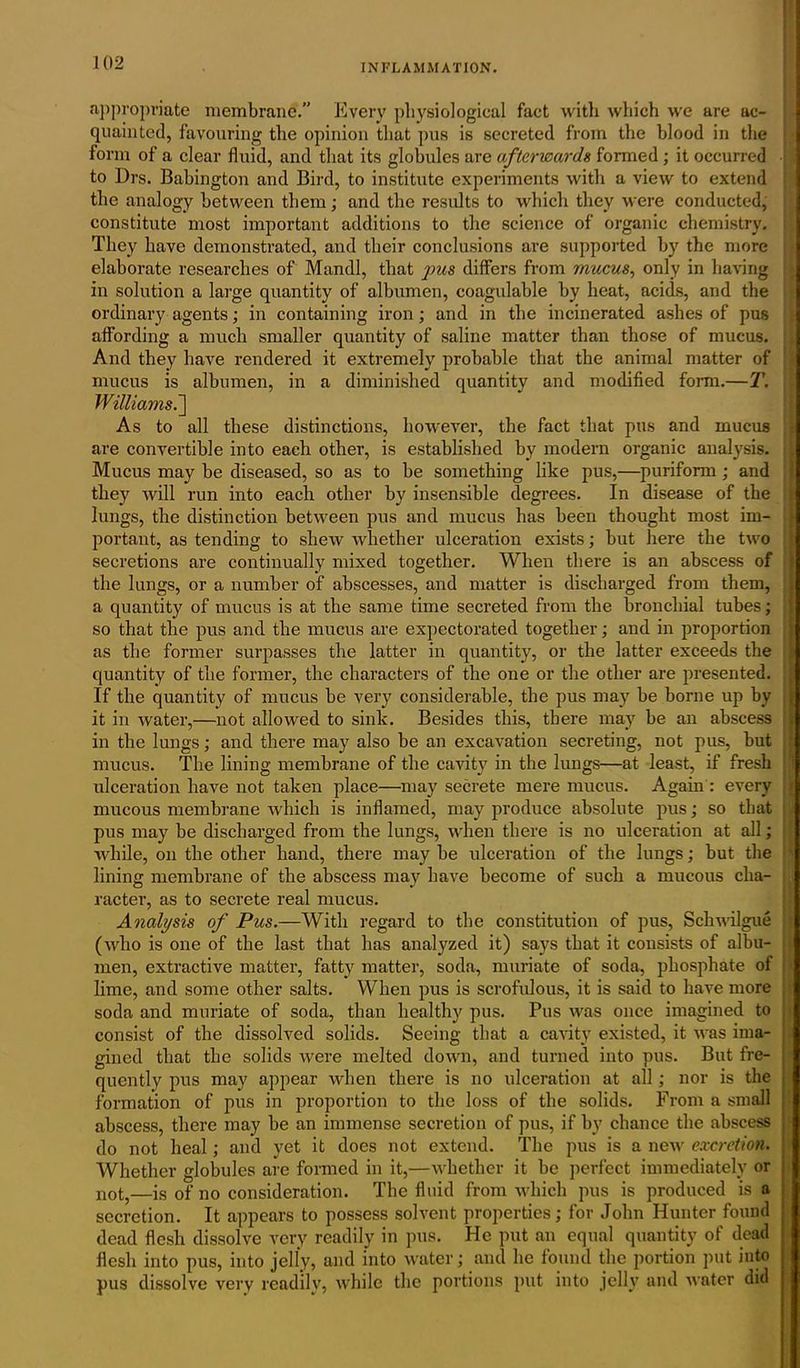 INFLAMMATION. appropriate membrane.” Every physiological fact with which we are ac- quainted, favouring the opinion that pus is secreted from the blood in the 1 form of a clear fluid, and that its globules are afterwards formed ; it occurred to Drs. Babingtou and Bird, to institute experiments with a view to extend the analogy between them ; and the results to which they were conducted, constitute most important additions to the science of organic chemistry. I They have demonstrated, and their conclusions are supported by the more , elaborate researches of Mandl, that pus differs from mucus, only in having in solution a large quantity of albumen, coagulable by heat, acids, and the ordinary agents; in containing iron; and in the incinerated ashes of pus affording a much smaller quantity of saline matter than those of mucus. And they have rendered it extremely probable that the animal matter of mucus is albumen, in a diminished quantity and modified form.—T. Williams.'] As to all these distinctions, however, the fact that pus and mucus are convertible into each other, is established by modern organic analysis. Mucus may be diseased, so as to be something like pus,—puriform; and they will run into each other by insensible degrees. In disease of the lungs, the distinction between pus and mucus has been thought most im- portant, as tending to shew whether ulceration exists; but here the two secretions are continually mixed together. When there is an abscess of the lungs, or a number of abscesses, and matter is discharged from them, a quantity of mucus is at the same time secreted from the bronchial tubes; so that the pus and the mucus are expectorated together; and in proportion as the former surpasses the latter in quantity, or the latter exceeds the quantity of the former, the characters of the one or the other are presented. If the quantity of mucus be very considerable, the pus may be borne up by it in water,—not allowed to sink. Besides this, there may be an abscess in the lungs; and there may also be an excavation secreting, not pus, but mucus. The lining membrane of the cavity in the lungs—at least, if fresh ulceration have not taken place—may secrete mere mucus. Again : every mucous membrane which is inflamed, may produce absolute pus; so that pus may be discharged from the lungs, when there is no ulceration at all; while, on the other hand, there may be ulceration of the lungs; but the lining membrane of the abscess may have become of such a mucous cha- racter, as to secrete real mucus. Analysis of Pus.—With regard to the constitution of pus, Schwilgue j (who is one of the last that has analyzed it) says that it consists of albu- men, extractive matter, fatty matter, soda, muriate of soda, phosphate of I lime, and some other salts. When pus is scrofulous, it is said to have more j soda and muriate of soda, than healthy pus. Pus was once imagined to consist of the dissolved solids. Seeing that a cavity existed, it was ima- gined that the solids were melted down, and turned into pus. But fre- quently pus may appear when there is no ulceration at all; nor is the formation of pus in proportion to the loss of the solids. From a small abscess, there may be an immense secretion of pus, if by chance the abscess ; do not heal; and yet it does not extend. The pus is a new excretion. Whether globules are formed in it,—whether it be perfect immediately or not,—is of no consideration. The fluid from which pus is produced is a secretion. It appears to possess solvent properties; for John Hunter found dead flesh dissolve very readily in pus. He put an equal quantity of dead flesh into pus, into jelly, and into water; and he found the portion put into pus dissolve very readily, while the portions put into jelly and water did