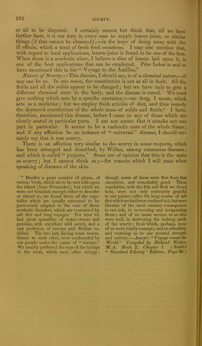 2G2 at all to be disputed. I certainly cannot but think that, till we have further facts, it is our duty in every case to supply lemon-juice, or similar things (if that cannot be obtained) ;—in the hope of doing away with the ill effects, which a want of fresh food occasions. I may also mention that, with regard to local applications, lemon-juice is found to be one of the best. When there is a scorbutic ulcer, I believe a slice of lemon laid upon it, is one of the best applications that can be employed. Pere Lebat is said to have mentioned this in his “ Voyage to the Antilles.” Nature of Scurvy.—This disease, I should say, is of a chemical nature,—if any one be so. In one sense, the constitution is not at all in fault. All the fluids and all the solids appear to be changed; but we have only to give a different chemical state to the body, and the disease is cured. We need give nothing which acts by a specific operation ;—no drug, I mean, which acts as a medicine; but we employ fresh articles of diet, and thus remedy the depraved constitution of the whole mass of solids and fluids.3 I have, therefore, mentioned this disease, before I came to any of those which are clearly seated in particular parts. I am not aware that it attacks any one part in particular. It seems to be a cachectic state of the whole frame; and if any affection be an instance of “ universal ” disease, I should cer- tainly say that it was scurvy. There is an affection very similar to the scurvy in some respects, which has been arranged and described, by Willan, among cutaneous diseases; and which is called “ purpura.” Some are of opinion that this is the same as scurvy; but I cannot think so;—for reasons which I will state when speaking of diseases of the skin. 3 Besides a great number of plants, of various kinds, which are to be met with upon the island [Juan Fernandes], but which we were not botanists enough either to describe or attend to, we found there all the vege- tables which are usually esteemed to be particularly adapted to the cure of those scorbutic disorders, which are contracted by salt diet and long voyages. For here we had great quantities of water-cresses and purslain, with excellent wild sorrel, and a vast profusion of turnips and Sicilian ra- dishes. The two last, having some resem- blance to each other, were confounded by our people under the name of “ turnips.” We usually preferred the tops of the turnips to the roots, which were often stringy; though some of them were free from that exception, and remarkably good. These vegetables, with the fish and flesh we found here, were not only extremely grateful to our palates (after the long course of salt diet which we had been confined to), but were likewise of the most salutary consequence to our sick, in recovering and invigorating them; and of no mean service to us who were well, in destroying the lurking seeds of the scurvy; from which, perhaps, none of us were totally exempt; and in refreshing and restoring us to our wonted strength and activity.—Anson’s “Voyage round the World.” Compiled by Richard Walter, M.A. Book 2; Chapter 1. (Smith’s “ Standard Library” Edition; Page 36.)