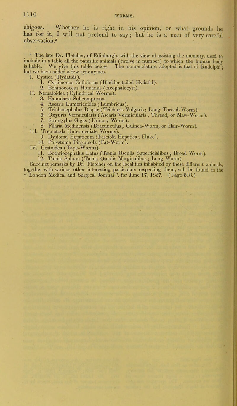 chigoes. Whether he is right in his opinion, or what grounds he has for it, I will not pretend to say; hut he is a man of very careful observation.8 a The late Dr. Fletcher, of Edinburgh, with the view of assisting the memory, used to include in a table all the parasitic animals (twelve in number) to which the human body is liable. We give this table below. The nomenclature adopted is that of Rudolphi; but we have added a few synonymes. I. Cystica (Hydatids). 1. Cysticercus Cellulosus (Bladder-tailed Hydatid). 2. Echinococcus Humanus ( Acephalocyst). II. Nematoidea (Cylindrical Worms). 3. Hamularia Subcompressa. 4. Ascaris Lumbricoides ( Lumbricus). 5. Trichocephalus Dispar (Trichuris Vulgaris j Long Thread-Worm). 6. Oxyuris Vermicularis (Ascaris Vermicularis; Thread, or Maw-Worm). 7. Strongylus Gigas (Urinary Worm). 8. Filaria Medinensis (Dracunculus; Guinea-Worm, or Hair-Worm). III. Trematoda (Intermediate Worms). 9. Dystoma Hepaticum (Fasciola Hepatica; Fluke). 10. Polystoma Pinguicola (Fat-Worm). IV. Cestoidea (Tape-Worms). 11. Bothriocephalus Latus (Taenia Osculis Superficialibus; Broad Worm). 12. Taenia Solium (Taenia Osculis Marginalibus; Long Worm). Succinct remarks by Dr. Fletcher on the localities inhabited by these different animals, together with various other interesting particulars respecting them, will be found in the “ London Medical and Surgical Journal ”, for June 17, 1837. (Page 318.)