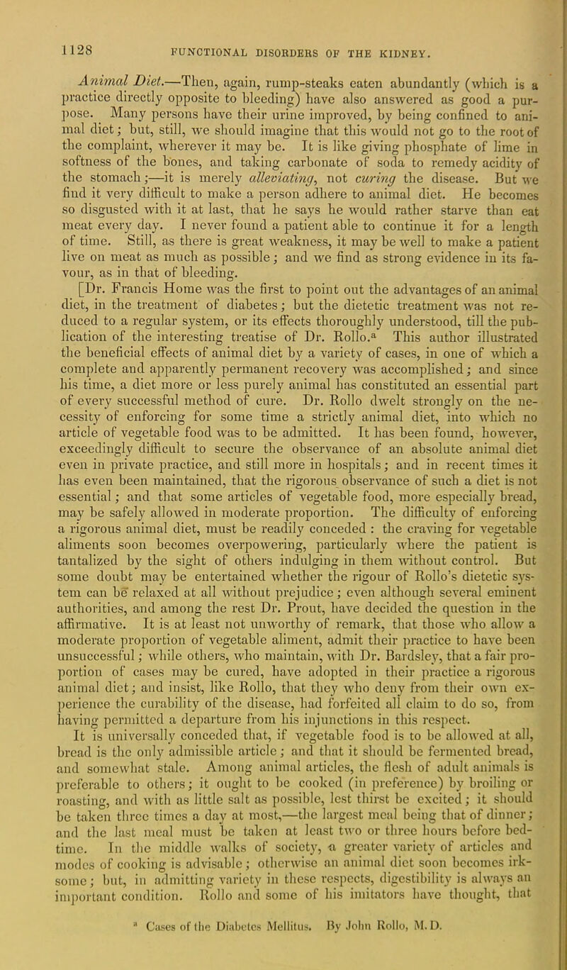 Animal Diet.—Then, again, rump-steaks eaten abundantly (which is a practice directly opposite to bleeding) have also answered as good a pur- pose. Many persons have their urine improved, by being confined to ani- mal diet; but, still, we should imagine that this would not go to the root of the complaint, wherever it may be. It is like giving pbospbate of lime in softness of the bones, and taking carbonate of soda to remedy acidity of the stomach;—it is merely alleviating, not curing the disease. But we find it very difficult to make a person adhere to animal diet. He becomes so disgusted with it at last, that he says he would rather starve than eat meat every day. I never found a patient able to continue it for a length of time. Still, as there is great weakness, it may be well to make a patient live on meat as much as possible; and we find as strong evidence in its fa- vour, as in that of bleeding. [Dr. Francis Home was the first to point out the advantages of an animal diet, in the treatment of diabetes; but the dietetic treatment was not re- duced to a regular system, or its effects thoroughly understood, till the pub- lication of the interesting treatise of Dr. Rollo.a This author illustrated the beneficial effects of animal diet by a variety of cases, in one of which a complete and apparently permanent recovery was accomplished; and since his time, a diet more or less purely animal has constituted an essential part of every successful method of cure. Dr. Rollo dwelt strongly on the ne- cessity of enforcing for some time a strictly animal diet, into which no article of vegetable food was to be admitted. It has been found, however, exceedingly difficult to secure the observance of an absolute animal diet even in private practice, and still more in hospitals; and in recent times it has even been maintained, that the rigorous observance of such a diet is not essential; and that some articles of vegetable food, more especially bread, may be safely allowed in moderate proportion. The difficulty of enforcing a rigorous animal diet, must be readily conceded : the craving for vegetable aliments soon becomes overpowering, particularly where the patient is tantalized by the sight of others indulging in them without control. But some doubt may be entertained whether the rigour of Rollo’s dietetic sys- tem can be relaxed at all without prejudice; even although several eminent authorities, and among the rest Dr. Prout, have decided the question in the affirmative. It is at least not unworthy of remark, that those who allow a moderate proportion of vegetable aliment, admit their practice to have been unsuccessful; while others, who maintain, with Dr. Bardsley, that a fair pro- portion of cases may be cured, have adopted in their practice a rigorous animal diet; and insist, like Rollo, that they who deny from their own ex- perience the curability of the disease, had forfeited all claim to do so, from having permitted a departure from his injunctions in this respect. It is universally conceded that, if vegetable food is to be allowed at all, bread is the only admissible article; and that it should be fermented bread, and somewhat stale. Among animal articles, the flesh of adult animals is preferable to others; it ought to be cooked (in preference) by broiling or roasting, and with as little salt as possible, lest thirst be excited; it should be taken three times a day at most,—the largest meal being that of dinner; and the last meal must be taken at least two or three hours before bed- time. In the middle walks of society, a greater variety of articles and modes of cooking is advisable; otherwise an animal diet soon becomes irk- some ; but, in admitting variety in these respects, digestibility is always an important condition. Rollo and some of his imitators have thought, that 11 Cases of the Diabetes Mellitus. By John Rollo, M. D.