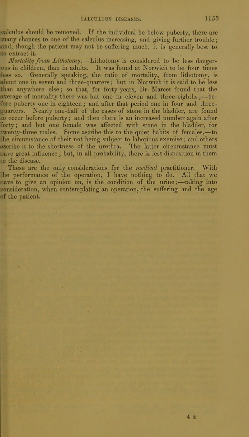 calculus should be removed. If the individual be below puberty, there are many chances to one of the calculus increasing, and giving further trouble; and, though the patient may not be suffering much, it is generally best to to extract it. Mortality from Lithotomy.—Lithotomy is considered to be less danger- ous in children, than in adults. It was found at Norwich to be four times 'ess so. Generally speaking, the ratio of mortality, from lithotomy, is •about one in seven and three-quarters; but in Norwich it is said to be less than anywhere else; so that, for forty years, Dr. Marcet found that the average of mortality there was but one in eleven and three-eighths;—be- fore puberty one in eighteen; and after that period one in four and three- quarters. Nearly one-half of the cases of stone in the bladder, are found :o occur before puberty; and then there is an increased number again after •forty; and but one female was affected with stone in the bladder, for ;wenty-three males. Some ascribe this to the quiet habits of females,—to :he circumstance of their not being subject to laborious exercise; and others ascribe it to the shortness of the urethra. The latter circumstance must lave great influence ; but, in all probability, there is less disposition in them ,o the disease. These are the only considerations for the medical practitioner. With he performance of the operation, I have nothing to do. All that we lave to give an opinion on, is the condition of the urine;—taking into consideration, when contemplating an operation, the suffering and the age >f the patient.