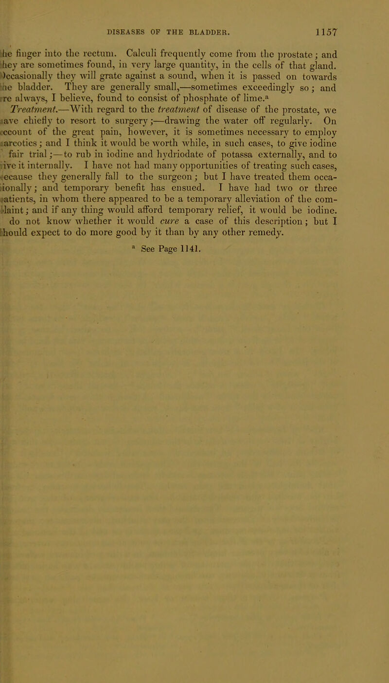 he linger into the rectum. Calculi frequently come from the prostate; and hey are sometimes found, in very large quantity, in the cells of that gland. Occasionally they will grate against a sound, when it is passed on towards he bladder. They are generally small,—sometimes exceedingly so ; and re always, I believe, found to consist of phosphate of lime.a Treatment.—With regard to the treatment of disease of the prostate, we } ave chiefly to resort to surgery;—drawing the water off regularly. On account of the great pain, however, it is sometimes necessary to employ : arcotics; and I think it would be worth while, in such cases, to give iodine fair trial;—to rub in iodine and hydriodate of potassa externally, and to : ive it internally. I have not had many opportunities of treating such cases, ecause they generally fall to the surgeon; but I have treated them occa- ionally; and temporary benefit has ensued. I have had two or three patients, in whom there appeared to be a temporary alleviation of the com- plaint ; and if any thing would afford temporary relief, it would be iodine. do not know whether it would cure a case of this description ; but I hould expect to do more good by it than by any other remedy.