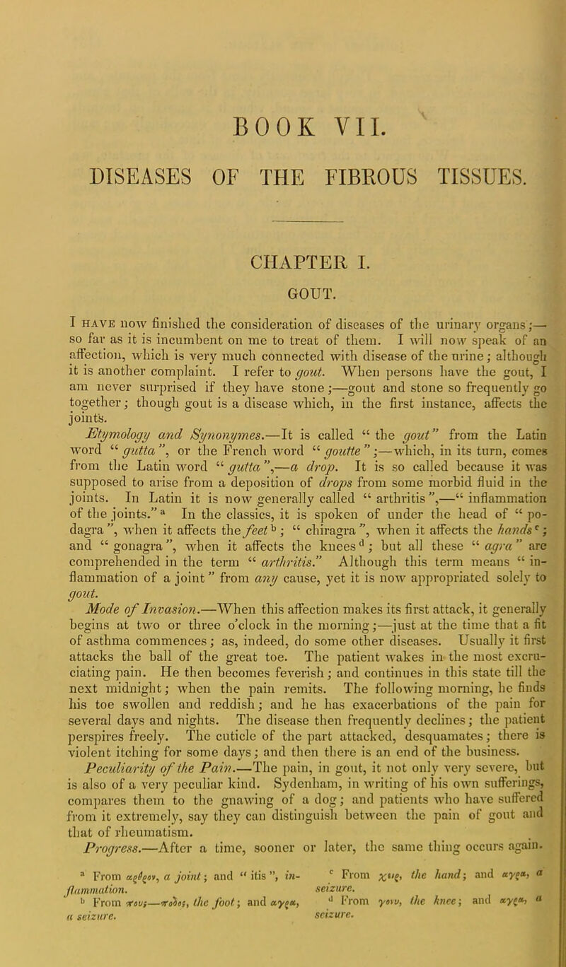 DISEASES OF THE FIBROUS TISSUES. CHAPTER I. GOUT. 1 have now finished the consideration of diseases of the urinary organs;—• so far as it is incumbent on me to treat of them. I will now speak of an affection, which is very much connected with disease of the urine; although it is another complaint. I refer to gout. When persons have the gout, I am never surprised if they have stone;—gout and stone so frequently go together; though gout is a disease which, in the first instance, affects the joint's. Etymology and Synonym.es.—It is called “ the gout ” from the Latin word “ gutta ”, or the French word “ goutte ” ;—which, in its turn, comes from the Latin word “ gutta ”,—a drop. It is so called because it was supposed to arise from a deposition of drops from some morbid fluid in the joints. In Latin it is now generally called “ arthritis ”,—“ inflammation of the joints.”3 In the classics, it is spoken of under the head of “ po- dagra”, when it affects the feet^; “ chiragra ”, when it affects the hands'; and “ gonagra ”, when it affects the knees'1; but all these “ agra ” are comprehended in the term “ arthritis.” Although this term means “ in- flammation of a joint ” from any cause, yet it is now appropriated solely to gout. Mode of Invasion.—When this affection makes its first attack, it generally begins at two or three o’clock in the morning;—just at the time that a fit of asthma commences; as, indeed, do some other diseases. Usually it first attacks the hall of the great toe. The patient wakes in the most excru- ciating pain. He then becomes feverish; and continues in this state till the next midnight; when the pain remits. The following morning, he finds his toe swollen and reddish; and he has exacerbations of the pain for several days and nights. The disease then frequently declines; the patient perspires freely. The cuticle of the part attacked, desquamates; there is violent itching for some days; and then there is an end of the business. Peculiarity of the Pain.—The pain, in gout, it not only very severe, but is also of a very peculiar kind. Sydenham, in writing of his own sufferings, compares them to the gnawing of a dog; and patients who have suffered from it extremely, say they can distinguish between the pain of gout and that of rheumatism. Progress.—After a time, sooner or later, the same thing occurs again. a From aj^ov, a joint; and “ itis ”, in- c From the hand; and ay^», a fl animation. seizure. b From ■rou}—vobos, the foot; and aypu, d From yovu, the knee; and a a seizure. seizure.