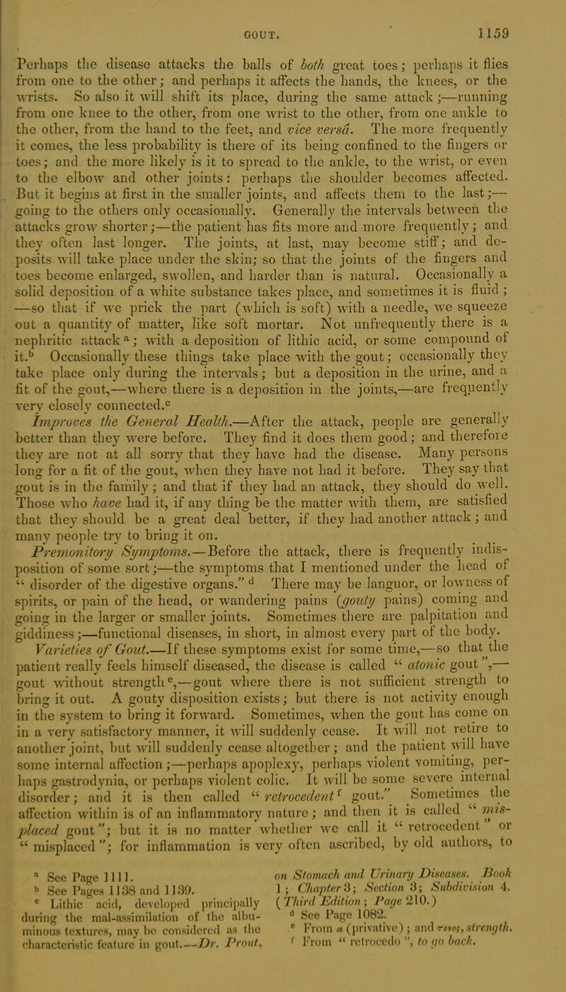 Perhaps the disease attacks the balls of both great toes; perhaps it flies from one to the other; and perhaps it affects the hands, the knees, or the wrists. So also it will shift its place, during the same attack ;—running from one knee to the other, from one wrist to the other, from one ankle to the other, from the hand to the feet, and vice versa. The more frequently it comes, the less probability is there of its being confined to tbe fingers or toes; and the more likely is it to spread to the ankle, to the wrist, or even to the elbow and other joints: perhaps the shoulder becomes affected. But it begins at first in the smaller joints, and affects them to the last;— going to the others only occasionally. Generally the intervals between the attacks grow shorter;—the patient has fits more and more frequently; and they often last longer. The joints, at last, may become stiff; and de- posits will take place under the skin; so that the joints of the fingers and toes become enlarged, swollen, and harder than is natural. Occasionally a solid deposition of a white substance takes place, and sometimes it is fluid ; —so that if we prick the part (which is soft) with a needle, we squeeze out a quantity of matter, like soft mortar. Not unfrequently there is a nephritic attack a; with a deposition of lithic acid, or some compound of it.b Occasionally these things take place with the gout; occasionally they take place only during the intervals; but a deposition in the urine, and a fit of the gout,—where there is a deposition in the joints,—are frequently very closely connected.0 Improves the General Health.—After the attack, people are generally better than they were before. They find it does them good; and therefore they are not at all sorry that they have had the disease. Many persons long for a fit of the gout, when they have not had it before. They say that gout is in the family ; and that if they had an attack, they should do well. Those who have had it, if any thing be the matter with them, are satisfied that they should be a great deal better, if they had another attack; and many people try to bring it on. Premonitory Symptoms.—Before the attack, there is frequently indis- position of some sort;—the symptoms that I mentioned under the head of “ disorder of the digestive organs/' d There may he languor, or lowness of spirits, or pain of the head, or wandering pains (gouty pains) coming and going in the larger or smaller joints. Sometimes there are palpitation and giddiness;—functional diseases, in short, in almost every part of the body. Varieties of Gout.—If these symptoms exist for some time,—so that the patient really feels himself diseased, the disease is called “ atonic gout , gout without strength6,—gout where there is not sufficient strength to bring it out. A gouty disposition exists; but there is not activity enough in the system to bring it forward. Sometimes, when the gout has come on in a very satisfactory manner, it will suddenly cease. It will not retire to another joint, but will suddenly cease altogether; and the patient will have some internal affection ;—perhaps apoplexy, perhaps violent vomiting, per- haps gastrodynia, or perhaps violent colic. It will be some severe internal disorder; and it is then called “ retrocedentf gout. Sometimes the affection within is of an inflammatory nature; and then it is called “ mis- placed gout ”; but it is no matter whether we call it “ retrocedent 01 “misplaced”; for inflammation is very often ascribed, by old authors, to a Sec Page fill. on Stomach and Urinary Diseases. Book b See Pages 1138 and 1139. 1 ; Chapter 3; Section 3; Subdivision 4. c Lithic acid, developed principally (Third Edition; Page '210.) during the mal-assimilation of the albu- d See Page 1082. minous textures, may be considered as the c from « (privative); and rovos, strength. characteristic feature in gout.—Dr. Prout, 1 From “ retrocedo , to go bach.