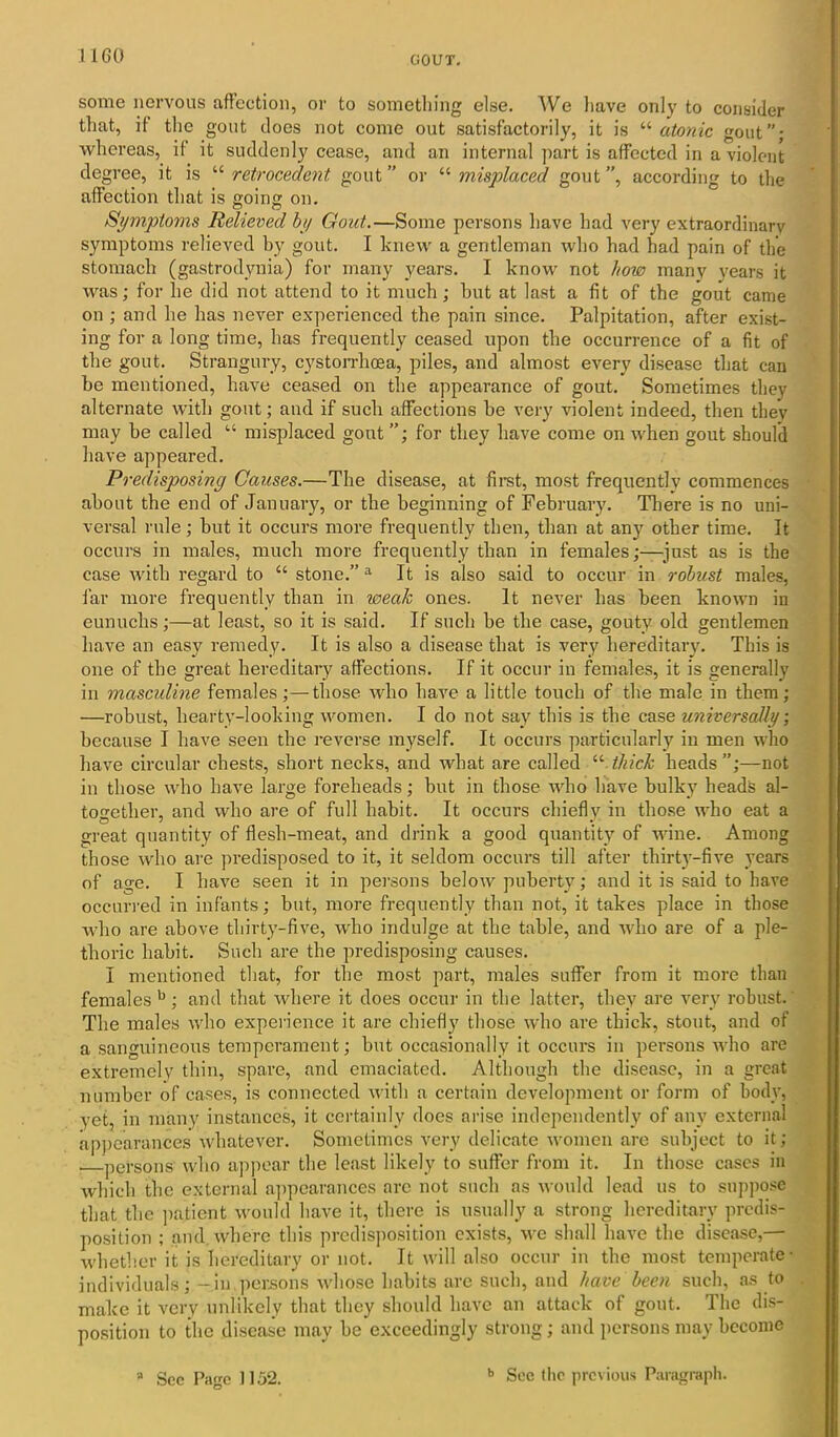 some nervous affection, or to something else. We have only to consider that, if the gout does not come out satisfactorily, it is “ atonic gout”; whereas, if it suddenly cease, and an internal part is affected in a violent degree, it is “ retrocedent gout ” or “ misplaced gout ”, according to the affection that is going on. Symptoms Relieved by Gout.—Some persons have had very extraordinary symptoms relieved by gout. I knew a gentleman who had had pain of the stomach (gastrodynia) for many years. I know not how many years it was; for lie did not attend to it much; but at last a fit of the gout came on ; and he has never experienced the pain since. Palpitation, after exist- ing for a long time, has frequently ceased upon the occurrence of a fit of the gout. Strangury, cystorrhoea, piles, and almost every disease that can be mentioned, have ceased on the appearance of gout. Sometimes they alternate with gout; and if such affections be very violent indeed, then they may be called “ misplaced gout for they have come on when gout should have appeared. Predisposing Causes.—The disease, at first, most frequently commences about the end of January, or the beginning of February. There is no uni- versal rule; but it occurs more frequently then, than at any other time. It occurs in males, much more frequently than in females;—just as is the case with regard to “ stone.” a It is also said to occur in robust males, far more frequently than in weak ones. It never has been known in eunuchs;—at least, so it is said. If such be the case, gouty old gentlemen have an easy remedy. It is also a disease that is very hereditary. This is one of the great hereditary affections. If it occur in females, it is generally in masculine females;—those who have a little touch of the male in them; —robust, hearty-looking women. I do not say this is the case universally; because I have seen the reverse myself. It occurs particularly in men who have circular chests, short necks, and what are called u thick heads ”;—not in those who have large foreheads; but in those who have bulky heads al- together, and who are of full habit. It occurs chiefly in those who eat a great quantity of flesh-meat, and drink a good quantity of wine. Among those who are predisposed to it, it seldom occurs till after thirty-five years of age. I have seen it in persons below puberty; and it is said to have occurred in infants; but, more frequently than not, it takes place in those who are above thirty-five, who indulge at the table, and who are of a ple- thoric habit. Such are the predisposing causes. I mentioned that, for the most part, males suffer from it more than females b ; and that where it does occur in the latter, they are very robust. The males who experience it are chiefly those who are thick, stout, and of a sanguineous temperament; but occasionally it occurs in persons who are extremely thin, spare, and emaciated. Although the disease, in a great number of cases, is connected with a certain development or form of body, yet, in many instances, it certainly does arise independently of any external appearances whatever. Sometimes very delicate women are subject to it; persons who appear the least likely to suffer from it. In those cases in which the external appearances arc not such as would lead us to suppose that the patient would have it, there is usually a strong hereditary predis- position ; and. where this predisposition exists, we shall have the disease,— whether it is hereditary or not. It will also occur in the most temperate* individuals; --in persons whose habits are such, and have been such, as to make it very unlikely that they should have an attack of gout. The dis- position to the disease may be exceedingly strong; and persons may become