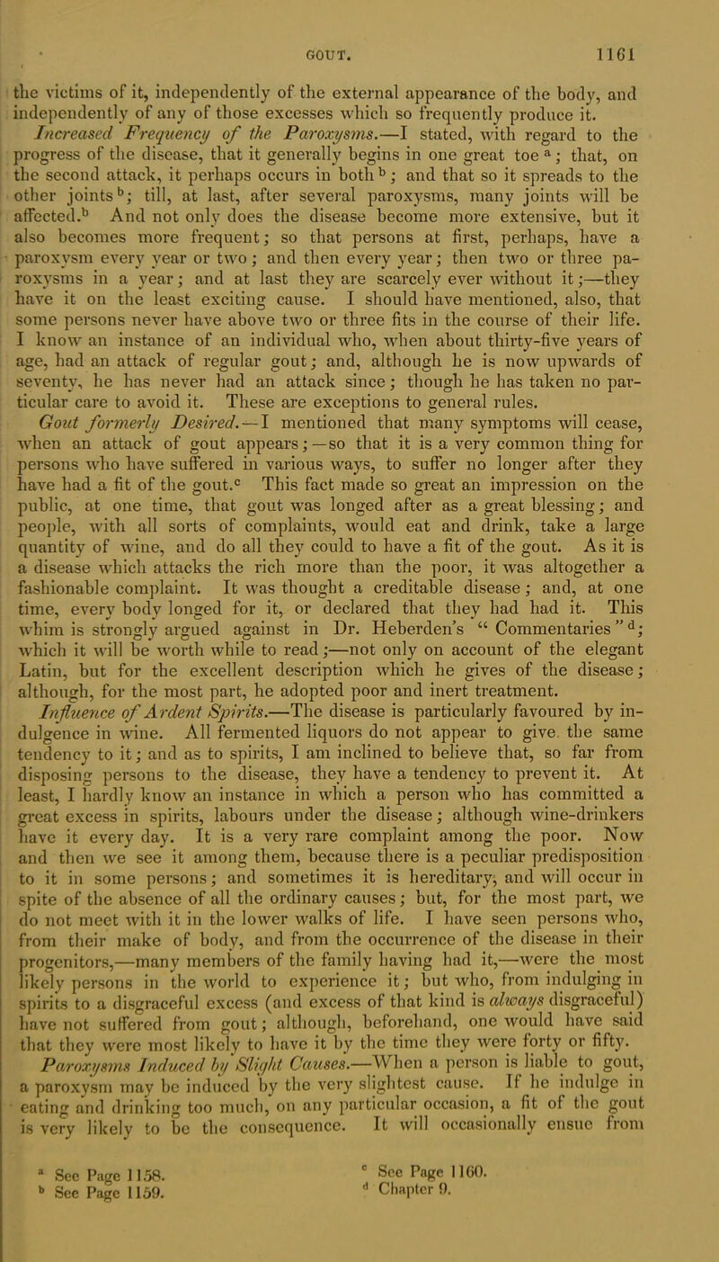 the victims of it, independently of the external appearance of the body, and independently of any of those excesses which so frequently produce it. Increased Frequency of the Paroxysms.—I stated, with regard to the progress of the disease, that it generally begins in one great toe a; that, on the second attach, it perhaps occurs in bothb; and that so it spreads to the other joints6; till, at last, after several paroxysms, many joints will he affected.6 And not only does the disease become more extensive, hut it also becomes more frequent; so that persons at first, perhaps, have a paroxysm every year or two; and then every year; then two or three pa- roxysms in a year; and at last they are scarcely ever without it;—they have it on the least exciting cause. I should have mentioned, also, that some persons never have above two or three fits in the course of their life. I know an instance of an individual who, when about thirty-five years of age, had an attack of regular gout; and, although he is now upwards of seventy, he has never had an attack since; though he has taken no par- ticular care to avoid it. These are exceptions to general rules. Gout formerly Desired. —I mentioned that many symptoms will cease, when an attack of gout appears;—so that it is a very common thing for persons who have suffered in various ways, to suffer no longer after they have had a fit of the gout.c This fact made so great an impression on the public, at one time, that gout was longed after as a great blessing; and people, with all sorts of complaints, would eat and drink, take a large quantity of wine, and do all they could to have a fit of the gout. As it is a disease which attacks the rich more than the poor, it was altogether a fashionable complaint. It was thought a creditable disease ; and, at one time, every body longed for it, or declared that they had had it. This whim is strongly argued against in Dr. Heberden’s “ Commentaries ”d; which it will be worth while to read;—not only on account of the elegant Latin, but for the excellent description which he gives of the disease; although, for the most part, he adopted poor and inert treatment. Influence of A rdent Spirits.—The disease is particularly favoured by in- dulgence in wine. All fermented liquors do not appear to give, the same tendency to it; and as to spirits, I am inclined to believe that, so far from disposing persons to the disease, they have a tendency to prevent it. At least, I hardly know an instance in which a person who has committed a great excess in spirits, labours under the disease; although wine-drinkers have it every day. It is a very rare complaint among the poor. Now and then we see it among them, because there is a peculiar predisposition to it in some persons; and sometimes it is hereditary, and will occur in spite of the absence of all the ordinary causes; but, for the most part, we do not meet with it in the lower walks of life. I have seen persons who, from their make of body, and from the occurrence of the disease in their progenitors,—many members of the family having had it,—were the most likely persons in the world to experience it; hut who, from indulging in spirits to a disgraceful excess (and excess of that kind is always disgraceful) have not suffered from gout; although, beforehand, one would have said that they were most likely to have it by the time they were forty or fifty. Paroxysms Induced by Slight Causes.—When a person is liable to gout, a paroxysm may be induced by the very slightest cause. It he indulge in eating and drinking too much, on any particular occasion, a fit of the gout is very likely to be the consequence. It will occasionally ensue from a See Page 1158. b See Page 1159. 0 See Page 1160. Chapter 9.