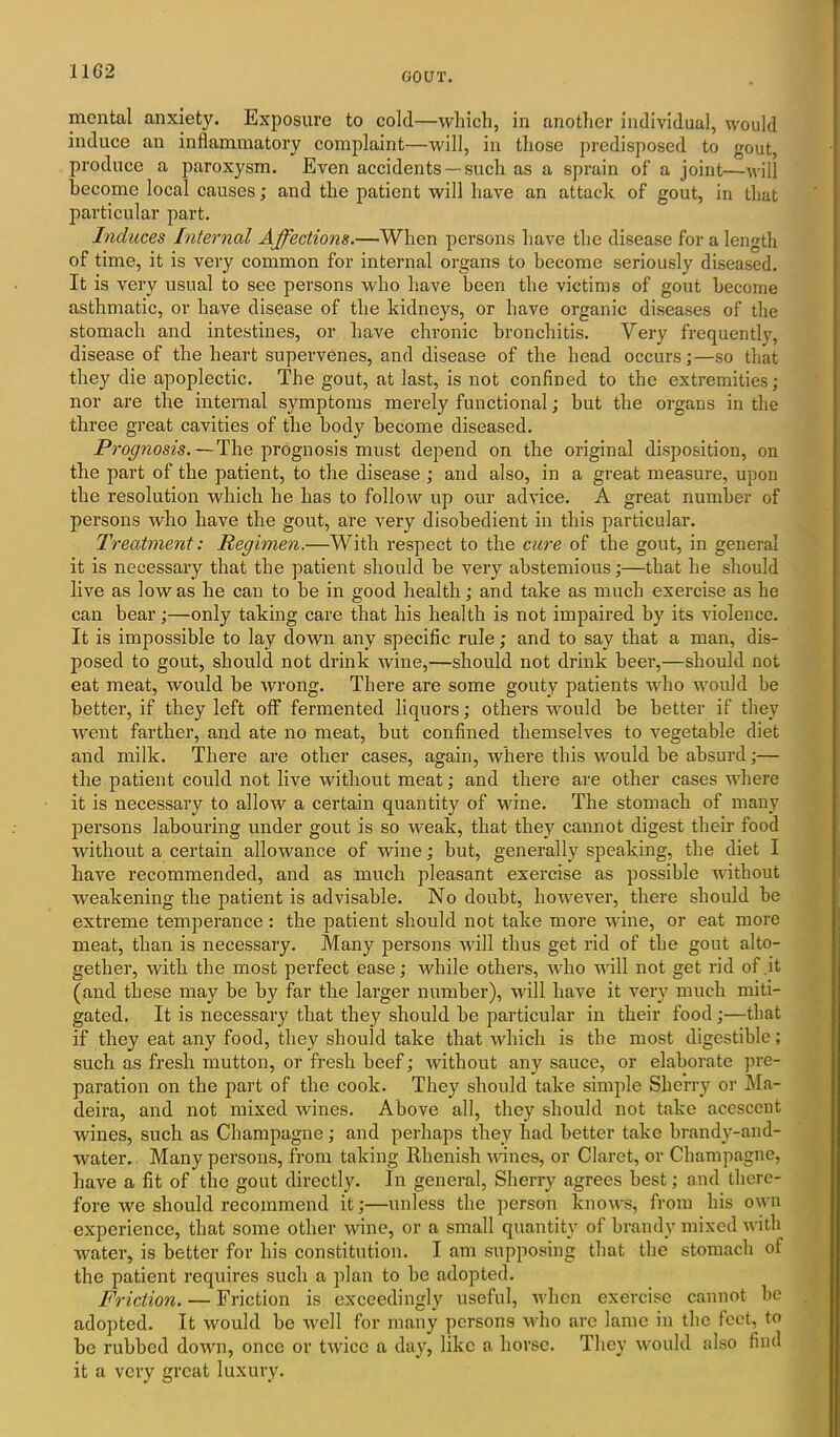mental anxiety. Exposure to cold—which, in another individual, would induce an inflammatory complaint—will, in those predisposed to gout, produce a paroxysm. Even accidents —such as a sprain of a joint—will become local causes; and the patient will have an attack of gout, in that particular part. Induces Internal Affections.—When persons have the disease for a length of time, it is very common for internal organs to become seriously diseased. It is very usual to see persons who have been the victims of gout become asthmatic, or have disease of the kidneys, or have organic diseases of the stomach and intestines, or have chronic bronchitis. Very frequently, disease of the heart supervenes, and disease of the head occurs;—so that they die apoplectic. The gout, at last, is not confined to the extremities; nor are the internal symptoms merely functional; but the organs in the three great cavities of the body become diseased. Prognosis. —The prognosis must depend on the original disposition, on the part of the patient, to the disease ; and also, in a great measure, upon the resolution which he has to follow up our advice. A great number of persons who have the gout, are very disobedient in this particular. Treatment: Regimen.—With respect to the cure of the gout, in general it is necessary that the patient should be very abstemious;—that he should live as low as he can to be in good health; and take as much exercise as he can bear;—only taking care that his health is not impaired by its violence. It is impossible to lay down any specific rule; and to say that a man, dis- posed to gout, should not drink wine,—should not drink beer,—should not eat meat, would be wrong. There are some gouty patients who would be better, if they left off fermented liquors; others would be better if they went farther, and ate no meat, but confined themselves to vegetable diet and milk. There are other cases, again, where this would be absurd;— the patient could not live without meat; and there are other cases where it is necessary to allow a certain quantity of wine. The stomach of many persons labouring under gout is so weak, that they cannot digest their food without a certain allowance of wine; but, generally speaking, the diet I have recommended, and as much pleasant exercise as possible without weakening the patient is advisable. No doubt, however, there should be extreme temperance : the patient should not take more wine, or eat more meat, than is necessary. Many persons will thus get rid of the gout alto- gether, with the most perfect ease; while others, who will not get rid of .it (and these may be by far the larger number), will have it very much miti- gated. It is necessary that they should he particular in their food;—that if they eat any food, they should take that which is the most digestible; such as fresh mutton, or fresh beef; without any sauce, or elaborate pre- paration on the part of the cook. They should take simple Sherry or Ma- deira, and not mixed wines. Above all, they should not take acescent wines, such as Champagne; and perhaps they had better take brandy-and- water. Many persons, from taking Rhenish wines, or Claret, or Champagne, have a fit of the gout directly. In general, Sherry agrees best; and there- fore we should recommend it;—unless the person knows, from his own experience, that some other wine, or a small quantity of brandy mixed with water, is better for his constitution. I am supposing that the stomach of the patient requires such a plan to be adopted. Friction. — Friction is exceedingly useful, when exercise cannot he adopted. It would be well for many persons who are lame in the feet, to be rubbed down, once or twice a day, like a horse. They would also find it a very great luxury.