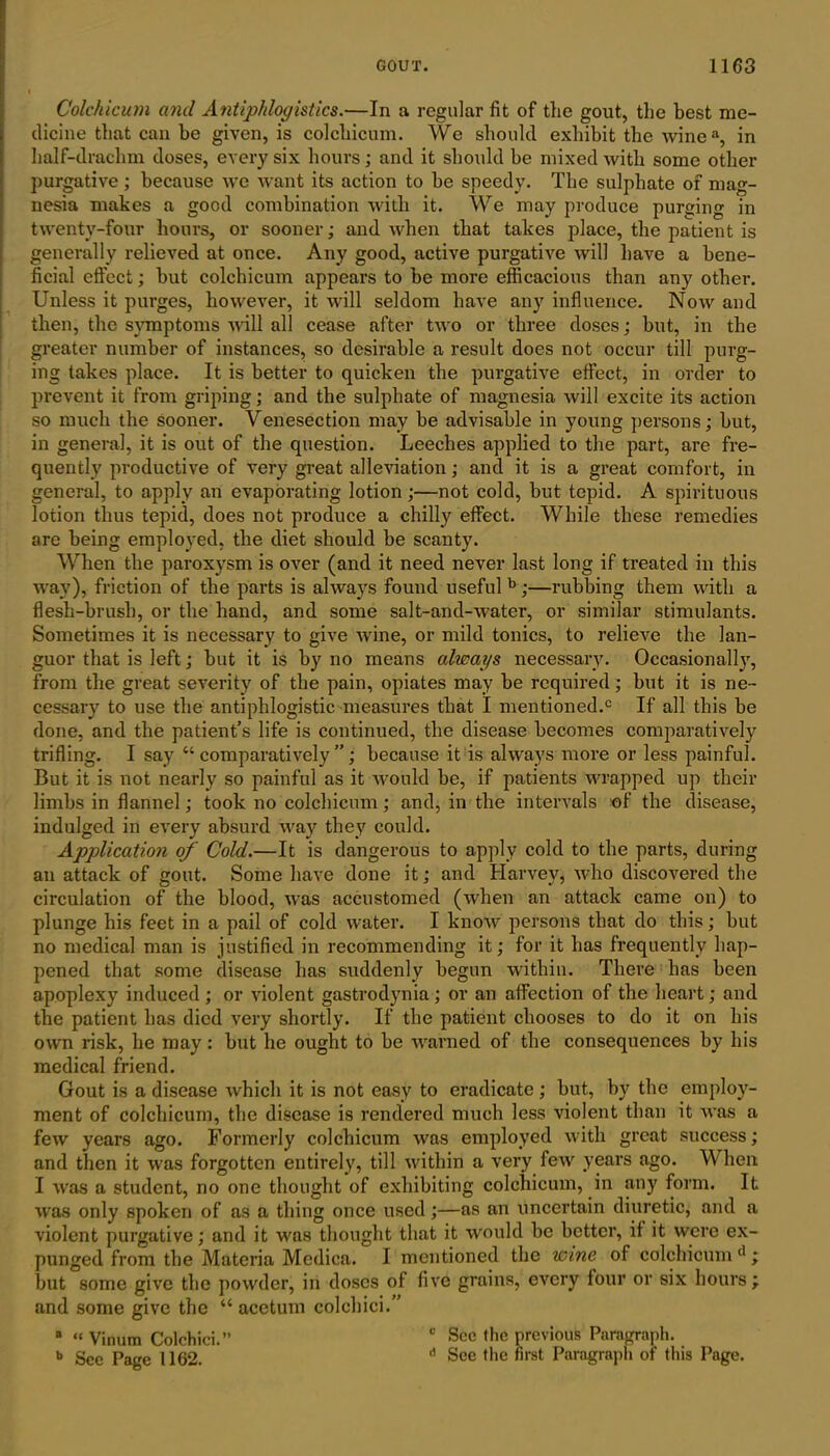 Colchicum and Antiphlogistics.—In a regular fit of the gout, the best me- dicine that can be given, is colchicum. We should exhibit the winea, in half-drachm doses, every six hours ; and it should he mixed with some other purgative; because we want its action to he speedy. The sulphate of mag- nesia makes a good combination with it. We may produce purging in twenty-four hours, or sooner; and when that takes place, the patient is generally relieved at once. Any good, active purgative will have a bene- ficial effect; hut colchicum appears to he more efficacious than any other. Unless it purges, however, it will seldom have any influence. Now and then, the symptoms will all cease after two or three doses; hut, in the greater number of instances, so desirable a result does not occur till purg- ing takes place. It is better to quicken the purgative effect, in order to prevent it from griping; and the sulphate of magnesia will excite its action so much the sooner. Venesection may he advisable in young persons; hut, in general, it is out of the question. Leeches applied to the part, are fre- quently productive of very great alleviation; and it is a great comfort, in general, to apply an evaporating lotion;—not cold, but tepid. A spirituous lotion thus tepid, does not produce a chilly effect. While these remedies are being employed, the diet should be scanty. When the paroxysm is over (and it need never last long if treated in this way), friction of the parts is always found useful b;—rubbing them with a flesh-brush, or the hand, and some salt-arid-water, or similar stimulants. Sometimes it is necessary to give Avine, or mild tonics, to relieve the lan- guor that is left; but it is by no means always necessary. Occasionally, from the great severity of the pain, opiates may he required; hut it is ne- cessary to use the antiphlogistic measures that I mentioned.0 If all this be done, and the patient’s life is continued, the disease becomes comparatively trifling. I say “comparatively”; because it is always more or less painful. But it is not nearly so painful as it would he, if patients wrapped up their limbs in flannel; took no colchicum; and, in the intervals of the disease, indulged in every absurd way they could. Application of Cold.—It is dangerous to apply cold to the parts, during an attack of gout. Some have done it; and Harvey, who discovered the circulation of the blood, was accustomed (when an attack came on) to plunge his feet in a pail of cold water. I knoiv persons that do this; hut no medical man is justified in recommending it; for it has frequently hap- pened that some disease has suddenly begun within. There has been apoplexy induced; or violent gastrodynia; or an affection of the heart; and the patient has died very shortly. If the patient chooses to do it on his own risk, he may: hut he ought to he warned of the consequences by his medical friend. Gout is a disease which it is not easy to eradicate ; hut, by the employ- ment of colchicum, the disease is rendered much less violent than it was a few years ago. Formerly colchicum was employed with great success; and then it was forgotten entirely, till within a very few years ago. V' hen I was a student, no one thought of exhibiting colchicum, in any form. It was only spoken of as a thing once used;—as an uncertain diuretic, and a violent purgative; and it was thought that it would he better, if it were ex- punged from the Materia Medica. I mentioned the wine of colchicum ll; hut some give the powder, in doses of five grains, every four or six hours; and some give the “ acetum colchici.” B “ Vinum Colchici.” c Sec the previous Paragraph. b gcc page 1102. d See the first Paragraph of this Page.
