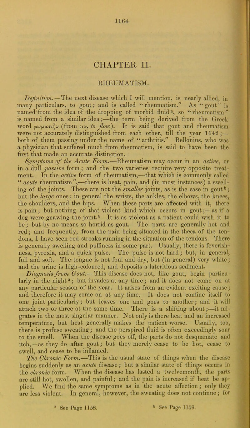 CHAPTER II. RHEUMATISM. Definition.—The next disease which I will mention, is nearly allied, in many particulars, to gout; and is called “ rheumatism.” As “ gout ” is named from the idea of the dropping of morbid fluida, so “rheumatism” is named from a similar idea;—the term being derived from the Greek word pBU'UctTL^a (from pew, to flow). It is said that gout and rheumatism were not accurately distinguished from each other, till the year 1642;— both of them passing under the name of “ arthritis.” Bellonius, who was a physician that suffered much from rheumatism, is said to have been the first that made an accurate distinction. Symptoms of the Acute Form.—Rheumatism may occur in an active, or in a dull passive form; and the two varieties require very opposite treat- ment. In the active form of rheumatism,—that which is commonly called “ acute rheumatism”,—there is heat, pain, and (in most instances) a swell- ing of the joints. These are not the smaller joints, as is the case in goutb; but the large ones; in general the wrists, the ankles, the elbows, the knees, the shoulders, and the hips. When these parts are affected with it, there is pain ; but nothing of that violent kind which occurs in gout;—as if a dog were gnawing the joint.a It is as violent as a patient could wish it to be; but by no means so horrid as gout. The parts are generally hot and red; and frequently, from the pain being situated in the theca of the ten- dons, I have seen red streaks running in the situation of the tendons. There is generally swelling and puffiness in some part. Usually, there is feverish- ness, pyrexia, and a quick pulse. The pulse is not hard; but, in general, full and soft. The tongue is not foul and dry, but (in general) very white; and the urine is high-coloured, and deposits a lateritious sediment. Diagnosis from Gout.—This disease does not, like gout, begin particu- larly in the night3; but invades at any time; and it does not come on at any particular season of the year. It arises from an evident exciting cause; and therefore it may come on at any time. It does not confine itself to one joint particularly; but leaves one and goes to another; and it will attack two or three at the same time. There is a shifting about;—it mi- grates in the most singular manner. Not only is there heat and an increased temperature, but heat generally makes the patient worse. Usually, too, there is profuse sweating; and the perspired fluid is often exceedingly sour to the smell. When the disease goes off, the parts do not desquamate and itch,—as they do after gout; but they merely cease to be hot, cease to swell, and cease to be inflamed. The Chronic Form.—This is the usual state of things when the disease begins suddenly as an acute disease; but a similar state of things occurs in the chronic form. When the disease has lasted a twelvemonth, the parts are still hot, swollen, and painful; and the pain is increased if heat be ap- plied. We find the same symptoms as in the acute affection; only they are less violent. In general, however, the sweating does not continue; for