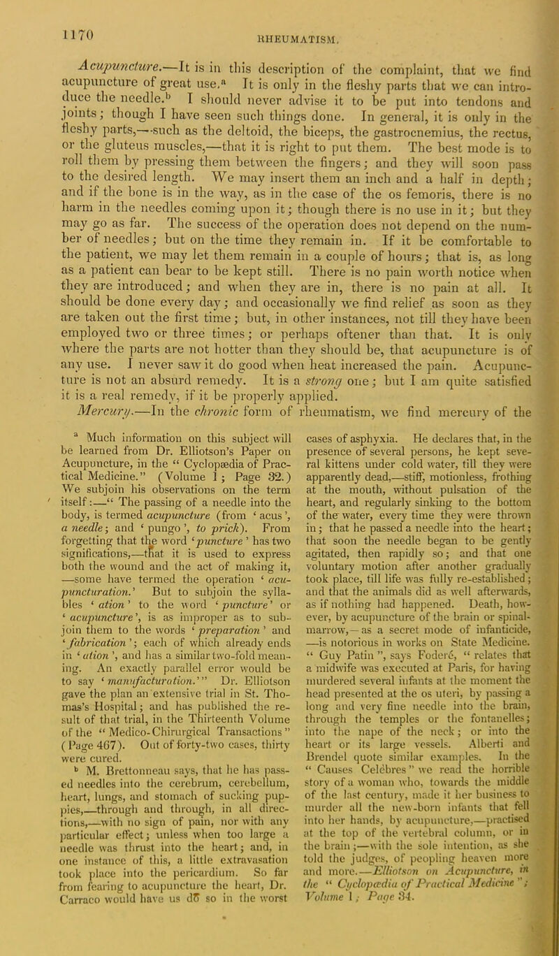 RHEUMATISM. Acupuncture.—It is in this description of the complaint, that vvc find acupuncture of great use, It is only in the fleshy parts that we can intro- duce the needle.1' I should never advise it to be put into tendons and joints; though I have seen such things done. In general, it is only in the fleshy parts,—such as the deltoid, the biceps, the gastrocnemius, the rectus, or the gluteus muscles,—that it is right to put them. The best mode is to roll them by pressing them between the fingers; and they will soon pass to the desired length. We may insert them an inch and a half in depth; and if the bone is in the way, as in the case of the os femoris, there is no harm in the needles coming upon it; though there is no use in it; but they may go as far. The success of the operation does not depend on the num- ber of needles; but on the time they remain in. If it be comfortable to the patient, we may let them remain in a couple of hours; that is, as long as a patient can bear to he kept still. There is no pain worth notice when they are introduced; and when they are in, there is no pain at all. It should be done every day; and occasionally we find relief as soon as they are taken out the first time; but, in other instances, not till they have been employed two or three times; or perhaps oftener than that. It is onlv where the parts are not hotter than they should be, that acupuncture is of any use. I never saw it do good when heat increased the pain. Acupunc- ture is not an absurd remedy. It is a strong one; hut I am quite satisfied it is a real remedy, if it be properly applied. Mercury.—In the chronic form of rheumatism, we find mercury of the 3 Much information on this subject will be learned from Dr. Elliotson’s Paper on Acupuncture, in the “ Cyclopaedia of Prac- tical Medicine.” (Volume 1 ; Page 32.) We subjoin his observations on the term ' itself:—“ The passing of a needle into the body, is termed acupuncture (from ‘ acus ’, a needle-, and ‘ pungo ’, to prick). From forgetting that the word ‘puncture ’ has two significations,—that. it is used to express both the wound and the act of making it, —some have termed the operation ‘ acu- punctur ation.' But to subjoin the sylla- bles ‘ ation ’ to the word ‘ puncture ’ or ‘ acupuncture ’, is as improper as to sub- join them to the words ‘ preparation ’ and ‘ fabrication ’; each of which already ends in ‘ ation ’, and has a similar two-fold mean- ing. An exactly parallel error would be to say ‘ manufacturation.’ Dr. Elliotson gave the plan an extensive trial in St. Tho- mas’s Hospital; and has published the re- sult of that trial, in the Thirteenth Volume of the “ Medico-Chirurgical Transactions” ( Page 4G7). Out of forty-two cases, thirty were cured. b M. Brettonneau says, that he has pass- ed needles into the cerebrum, cerebellum, heart, lungs, and stomach of sucking pup- pies,—through and through, in all direc- tions,—with no sign of pain, nor with any particular effect; unless when too large a needle was thrust into the heart; and, in one instance of this, a little extravasation took place into the pericardium. So far from fearing to acupuncture the heart, Dr. Carraco would have us dff so in the worst cases of asphyxia. He declares that, in the presence of several persons, he kept seve- ral kittens under cold water, till they were apparently dead,—stiff, motionless, frothing at the mouth, without pulsation of the heart, and regularly sinking to the bottom of the water, every time they were thrown in; that he passed a needle into the heart; that soon the needle began to be gently agitated, then rapidly so; and that one voluntary motion after another gradually took place, till life uras fully re-established; and that the animals did as well afterwards, as if nothing had happened. Death, how- ever, by acupuncture of the brain or spinal- marrow,—as a secret mode of infanticide, —is notorious in works on State Medicine. “ Guy Patin ”, says Fodere, “ relates that a midwife was executed at Paris, for having murdered several infants at the moment the head presented at the os uteri, by passing a long and very fine needle into the brain, through the temples or the fontanelles; into the nape of the neck; or into the heart or its large vessels. Alberti and Brendel quote similar examples. In the “ Causes Celebres ” we read the horrible story of a woman who, towards the middle of the last century, made it her business to murder all the new-born infants that fell into her hands, by acupuncture,—practised at the top of the vertebral column, or in the brain;—with the sole intention, as she told the judges, of peopling heaven more and more.—Elliotson on Acupuncture, in the “ Cyclopaedia of Practical Medicine; Volume 1; Pape 34.