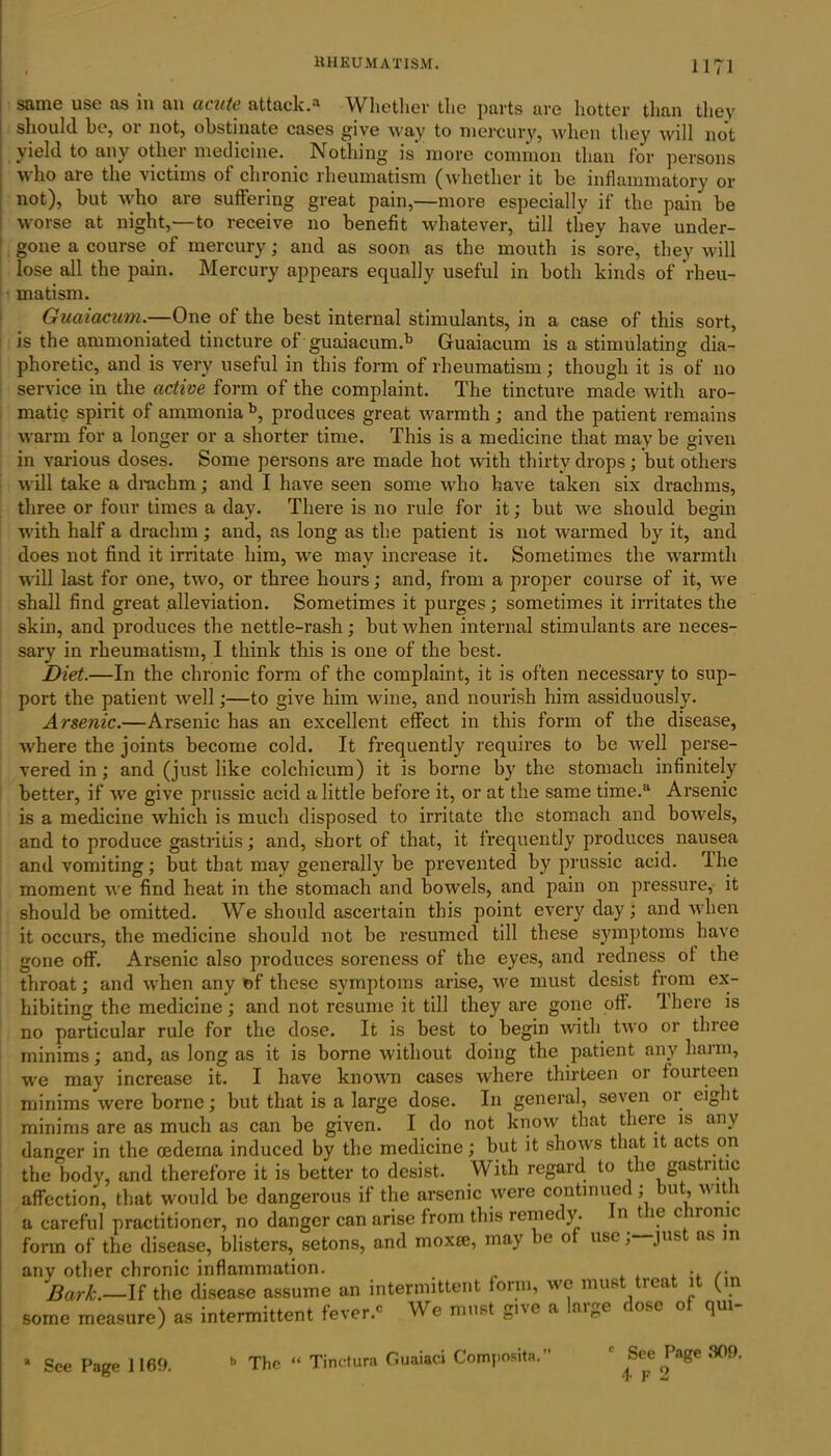 same use as in an acute attack.a Whether the parts are hotter than they should he, oi not, obstinate cases give way to mercury, when they will not yield to any other medicine. Nothing is more common than for persons who are the victims of chronic rheumatism (whether it be inflammatory or not), but who are suffering great pain,—more especially if the pain be worse at night,—to receive no benefit whatever, till they have under- gone a course of mercury; and as soon as the mouth is sore, they will lose all the pain. Mercury appears equally useful in both kinds of rheu- matism. Guaiacam.—One of the best internal stimulants, in a case of this sort, is the ammoniated tincture of guaiacumd5 Guaiacum is a stimulating dia- phoretic, and is very useful in this form of rheumatism; though it is of no service in the active form of the complaint. The tincture made with aro- matic spirit of ammonia b, produces great warmth; and the patient remains warm for a longer or a shorter time. This is a medicine that may be given in various doses. Some persons are made hot with thirty drops; but others will take a drachm; and I have seen some who have taken six drachms, three or four times a day. There is no rule for it; but we should begin with half a drachm; and, as long as the patient is not warmed by it, and does not find it irritate him, we may increase it. Sometimes the warmth will last for one, two, or three hours; and, from a proper course of it, we shall find great alleviation. Sometimes it purges; sometimes it irritates the skin, and produces the nettle-rash; but when internal stimulants are neces- sary in rheumatism, I think this is one of the best. Diet.—In the chronic form of the complaint, it is often necessary to sup- port the patient wrell;—to give him wine, and nourish him assiduously. Arsenic.—Arsenic has an excellent effect in this form of the disease, where the joints become cold. It frequently requires to be wrell perse- vered in ; and (just like colchicum) it is borne by the stomach infinitely better, if we give prussic acid a little before it, or at the same time.a Arsenic is a medicine which is much disposed to irritate the stomach and bow'els, and to produce gastritis; and, short of that, it frequently produces nausea and vomiting; but that may generally be prevented by prussic acid. The moment we find heat in the stomach and bowels, and pain on pressure, it should be omitted. We should ascertain this point every day; and when it occurs, the medicine should not be resumed till these symptoms have gone off. Arsenic also produces soreness of the eyes, and redness of the throat; and when any of these symptoms arise, wre must desist from ex- hibiting the medicine; and not resume it till they are gone off. There is no particular rule for the dose. It is best to begin with two or three minims; and, as long as it is borne without doing the patient any harm, we may increase it. I have known cases where thirteen or fourteen minims were borne; but that is a large dose. In general, seven or eight minims are as much as can be given. I do not know that there is any danger in the oedema induced by the medicine; but it shows that it acts on the body, and therefore it is better to desist. With regard to the gastiitic affection, that would be dangerous if the arsenic were continued; but, wit 1 a careful practitioner, no danger can arise from this remedy. n t ic c ironic form of the disease, blisters, setons, and moxm, may be of use;—pist ns in any other chronic inflammation. 'Bark.—If the disease assume un intermittent form, we must treat it (in some measure) as intermittent fever.' We must give a large dose of qm- See Page 1169. b The “ Tinctura Guaiaei Composite. See Page 309. F 2