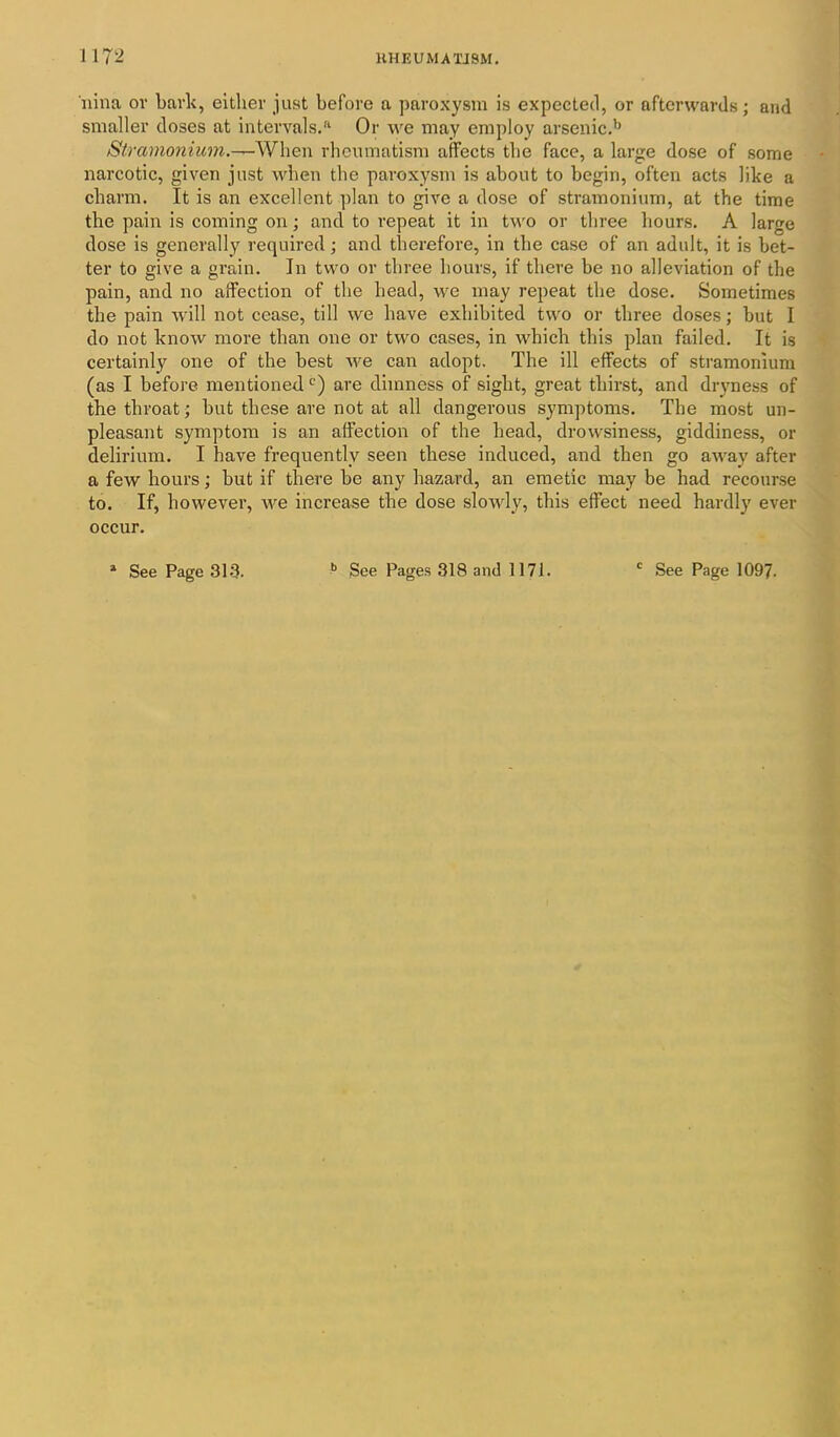nina or bark, either just before a paroxysm is expected, or afterwards; and smaller doses at intervals.'1 Or we may employ arsenic.b Stramonium.-—When rheumatism affects the face, a large dose of some narcotic, given just when the paroxysm is about to begin, often acts like a charm. It is an excellent plan to give a dose of stramonium, at the time the pain is coming on; and to repeat it in two or three hours. A large dose is generally required; and therefore, in the case of an adult, it is bet- ter to give a grain. In two or three hours, if there be no alleviation of the pain, and no affection of the head, we may repeat the dose. Sometimes the pain will not cease, till we have exhibited two or three doses; but I do not know more than one or two cases, in which this plan failed. It is certainly one of the best we can adopt. The ill effects of stramonium (as I before mentioned c) are dimness of sight, great thirst, and dryness of the throat; but these are not at all dangerous symptoms. The most un- pleasant symptom is an affection of the head, drowsiness, giddiness, or delirium. I have frequently seen these induced, and then go away after a few hours; but if there be any hazard, an emetic may be had recourse to. If, however, we increase the dose slowly, this effect need hardly ever occur. See Page 313. b See Pages 318 and 1171. c See Page 1097.