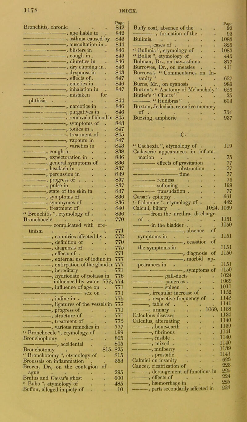 Bronchitis, chronic , age liable to , asthma caused by , auscultation in . • , blisters in , cough in . , diuretics in , dry cupping in . , dyspnoea in , effects of. , emetics in , inhalation in , mistaken for phthisis ..... , narcotics in } purgatives in . : , removal of blood in , symptoms of . , tonics in . } treatment of . vapours in , varieties in — , cough in , expectoration in . , general symptoms of , headach in . , percussion in , progress of . . . , pulse in , state of the skin in , symptoms of , synonymes of , treatment of “ Bronchitis ”, etymology of . Bronchocele .... complicated with cre- tinism ..... , countries affected by . , definition of , diagnosis of , effects of . , external use of iodine in , extirpation of the gland in , hereditary , hydriodate of potassa in influenced by water 772, , influence of age on . sex on . , iodine in . , ligatures of the vessels in , progress of , structure of , treatment of , various remedies in . “ Bronchocele ”, etymology of Bronchophony .... , accidental Bronchotomy . . . 815, “ Bronchotomy ”, etymology of Broussais on inflammation Brown, Dr., on the contagion of ague Brutus and Cccsar’s ghost “ Bubo ”, etymology of Buffon, alleged impiety of Page Buffy coat, absence of the . . 92 , formation of the . . 93 Bulimia ..... 1083 , cases of . . . . .326 “ Bulimia ”, etymology of . . 1083 “ Bullse ”, etymology of . . 445 Bulman, Dr., on hay-asthma . 877 Burrowes, Dr., on measles . . 411 Burrows’s “ Commentaries on In- sanity ” . . . . . 627 Burns, Mr., on cyanosis . . 989 Burton’s “ Anatomy of Melancholy ” 626 Butler’s “ Charts ”... 25 “ Hudibras ”... 603 Buxton, Jedediah, retentive memory of '.754 Buzzing, amphoric . . . 937 C. “ Cachexia ”, etymology of . . 119 Cadaveric appearances in inflam- mation 75 effects of gravitation . 77 obstruction . 77 time . . 77 redness . . . 76 softening . . .199 transudation ... 77 Caesar’s epilepsy . • • .661 “ Calamine ”, etymology of . . 442 Calculi, biliary . . 1024, 1069 from the urethra, discharge of ..... 1151 in the bladder . . . 1150 , absence of symptoms in .... 1151 , cessation of the symptoms in . . . 1151 , diagnosis of 1150 pearances in ... 1151 , symptoms of 1150 gall-ducts . . 1024 pancreas . . . 1069 spleen . . . 1011 , irregular increase of . 1152 , respective frequency of . 1142 , table of . . . .1141 , urinary . . . 1069,1138 Calculous diseases . . .1134 Calculus, alternating . . . 1140 , bone-earth . . .1139 , fibrinous . . . 1141 —, fusible .... 1140 , mixed .... 1140 , mulberry . . .1139 , prostatic . . . 1141 Calmiel on insanity . . . - 623 Cancer, cicatrization of . . 223 • , derangement of functions in 225 , effects of 224 , haemorrhage in . • 225 , parts secondarily affected in 224 Page 842 842 843 844 846 843 846 846 843 847 846 847 844 846 846 845 843 847 845 847 843 838 836 836 837 839 837 837 837 836 836 840 836 770 771 772 770 775 771 777 777 771 776 774 771 771 775 777 771 771 775 777 599 805 805 825 815 363 295 600 485 10