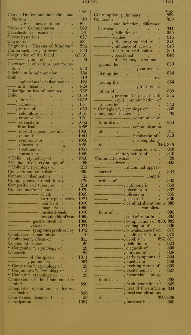 Page Clarke, Dr. Samuel, and Sir Isaac Newton .... 10 , Sir James, on tubercles 894 Clarke’s “ Commentaries ” . 832 Classification of causes . 31 Clavus hystericus . 677 Clayey soils 284 Cleghorn’s “ Diseases of Minorca fi 294 Clutterbuck, Dr., on fever . 363 ■Coagulation of the blood 87,91 , time of 93 Coexistence of various new forma- tions .... 240 Colchicum in inflammation . 134 Cold 119 applications in inflammation 125 in the head . 828 Coleridge on loss of memory 752 Colic ..... 1050 , alum in 1052 , calomel in . 1051 , causes of . 1050 , cold affusion in . 1051 , croton-oil in 1051 ■ , enemata in . 1052 from lead 1052 , morbid appearances in . 1050 , opium in . 1051 , symptoms of 1050 , tobacco in . . 1052 , treatment of 1051 , warmth in . 1052 “ Colic ”, etymology of 1050 “ Colliquative ”, etymology of 98 “ Colloid ”, etymology of 211 Coma without convulsions 663 Common inflammation 85 Complications of renal dropsy 179 Composition of tubercles 214 Concretions from bones 1070 chalk 1069 'earthy phosphates 1071 hair-balls . 1070 magnesia . 1069 mustard-seeds 1070 sesquioxide of iron 1069 , gastro-intestinal 1068 , size of 1071 j symptoms produced bv 1072 Condillac on innate ideas 10 Confinement, effects of 355 Congenital diseases 29 “ Congenital ”, etymology of 29 Congestion .... 83 —— of the spleen 1011 — , pulmonary . 967 “ Congestion ”, etymology of 29 “ Conjunctiva ”, etymology of 415 “ Connate ”, etymology of . 29 Connexion of the brain and the mind .... 590 Conquest’s operations in hydro- cephalus .... 558 Consistence, changes of 28 Constipation . . , 1087 Page Consumption, pulmonary . . 892 Contagion ..... 339 and infection, difference between 34 1 , definition of . . 339 denied . . . 345 , diseases produced by . 341 } influence of age on . 345 not from dead bodies . 360 , occasional . . . 342 of typhus, arguments against the .... 350 , causes faci- litating the .... 354 re- tarding the .... 354 , fresh gene- ration of . . . . . 359 • , prevented by bad health 345 , rapid communication of diseases by ... 342 “ Contagion ”, etymology of . . 339 Contagious diseases ... 30 , communicable to brutes ..... 344 , communication of . . . . .341 , incubation of . 343 , insusceptibility to 343, 345 , recurrence of . 343 matter, nature of. . 340 Continued diseases ... 26 fever .... 323 , abdominal appear- ances in . . . . . 334 compli- cations of .... 330 , antimony in . 369 , bleeding in . . 367 } blisters in . . 368 , causes of . . 339 , cerebral alterations in 333 tions of . . . . . 330 , cold affusion in . 365 , complications of 330, 332 , contagion of . 339 , convalescence from 370 f cooling drinks in . 370 , debility in . 327, 371 , definition of . 323 , diagnosis of . 336 , duration of . . 328 } early symptoms of 324 , emetics in . . 366 , exciting causes of 339 , excitement in . 327 , favourable prog- nosis in . . . . . 338 , fresh generation of 342 , heat of the surface in 324 , local complications of 330, 369 , mercury in . . 368