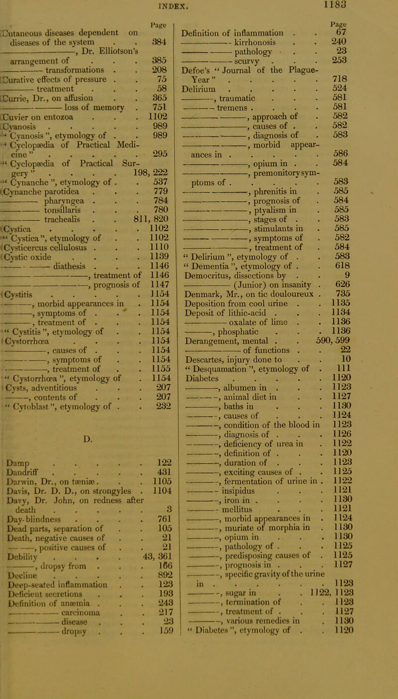 Cutaneous diseases dependent on diseases of the system , Dr. Elliotson’s arrangement of — transformations ry Medi- ; Curative effects of pressure treatment LCurrie, Dr., on affusion loss of memo l Cuvier on entozoa iCyanosis Cyanosis ”, etymology of ‘ Cyclopaedia of Practical cine ”... Cyclopaedia of Practical gery ”. Cynanche ”, etymology of iCynanche parotidea pharyngea . tonsillaris trachealis (Cystica “ Cystica”, etymology of tCysticercus cellulosus . i Cystic oxide diathesis . , treatment of ^—, prognosis of • Cystitis , morbid appearances , symptoms of . treatment of in “ Cystitis ”, etymology of Cystorrhoea , causes of . , symptoms of , treatment of “ Cystorrhoea ”, etymology of Cysts, adventitious , contents of “ Cytoblast ”, etymology of Page 384 385 208 75 58 365 751 1102 989 989 295 Sur- 198, 222 537 779 784 780 811, 820 1102 1102 1110 1139 1146 1146 1147 1154 1154 1154 1154 1154 1154 1154 1154 1155 1154 207 207 232 D. Damp .... Dandriff .... Darwin, Dr., on taeniae. Davis, Dr. D. D., on strongyles Davy, Dr. John, on redness afte death Day- blindness Dead parts, separation of Death, negative causes of , positive causes of Debility -, dropsy from Decline Deep-seated inflammation Deficient secretions Definition of anaemia . carcinoma disease — dropsy 122 431 1105 1104 Definition of inflammation — kirrhonosis pathology — scurvy “ Journal of the Plague- 3 761 105 21 21 43, 361 166 892 123 193 243 217 23 159 Defoe’s Year’ Delirium .... , traumatic tremens . , approach of causes of -, diagnosis of -, morbid appear- ances in ptoms of opium in . premonitory sym- Page 67 240 23 253 718 524 581 581 582 582 583 586 584 -, phrenitis in , prognosis of , ptyalism in , stages of . , stimulants in , symptoms of , treatment of “ Delirium ”, etymology of . “ Dementia ”, etymology of . Democritus, dissections by . (Junior) on insanity Denmark, Mr., on tic douloureux Deposition from cool urine . Deposit of lithic-acid . oxalate of lime . , phosphatic Derangement, mental . of functions . Descartes, injury done to “ Desquamation ”, etymology of . Diabetes . . . . . , albumen in . , animal diet in , baths in , causes of , condition of the blood in , diagnosis of . , deficiency of urea in , definition of . , duration of . —, exciting causes of . —, fermentation of urine in . -- insipidus —, iron in . — mellitus —, morbid appearances in . —, muriate of morphia in —, opium in .. —, pathology of . —, predisposing causes of . —, prognosis in . —, specific gravity of the urine 583 . 585 . 584 . 585 . 583 . 585 . 582 . 584 . 583 . 618 9 . 626 . 735 . 1135 . 1134 . 1136 . 1136 590, 599 22 10 . Ill . 1120 . 1123 . 1127 . 1130 . 1124 1123 1126 1122 1120 1123 1125 1122 1121 1130 1121 1124 1130 1130 1125 1125 1127 in sugar in termination of treatment of . various remedies in 1122, Diabetes ”, etymology of 1123 1123 1123 1127 1130 1120