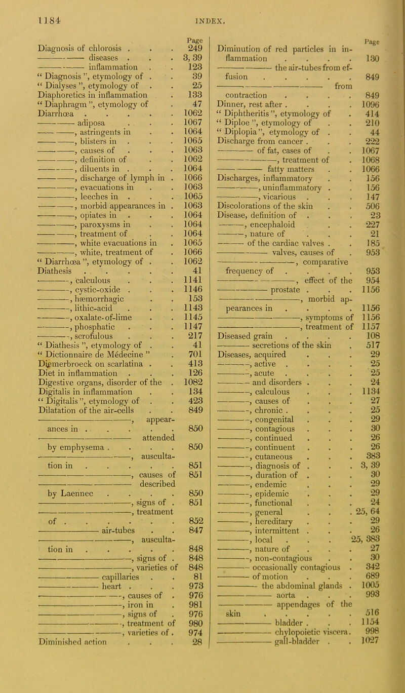 Page Diagnosis of chlorosis . . . 249 diseases . . . 3,39 inflammation . . 123 “ Diagnosis ”, etymology of . . 39 “ Dialyses ”, etymology of . . 25 Diaphoretics in inflammation . 133 “ Diaphragm ”, etymology of . 47 Diarrhoea ..... 1062 adiposa . . . 1067 , astringents in . . 1064 , blisters in . . . 1065 , causes of 1063 , definition of . . 1062 , diluents in . . . 1064 , discharge of lymph in . 1066 , evacuations in . . 1063 , leeches in . . . 1065 , morbid appearances in . 1063 , opiates in . . 1064 , paroxysms in . . 1064 , treatment of . . 1064 , white evacuations in . 1065 , white, treatment of . 1066 “ Diarrhoea ”, etymology of . . 1062 Diathesis . . . . . 41 • , calculous . . . 1141 • , cystic-oxide . . .1146 , haemorrhagic . . 153 , lithic-acid . . .1143 , oxalate-of-lime . . 1145 , phosphatic . . .1147 , scrofulous . . . 217 “ Diathesis ”, etymology of . . 41 “ Dictionnaire de Medecine ” . 701 Digmerbroeck on scarlatina . . 413 Diet in inflammation . . .126 Digestive organs, disorder of the . 1082 Digitalis in inflammation . . 134 “ Digitalis ”, etymology of . . 423 Dilatation of the air-cells . . 849 , appear- ances in . . . . . 850 attended by emphysema .... 850 ■ , ausculta- tion in .... 851 , causes of 851 described by Laennec .... 850 , signs of . 851 , treatment of 852 air-tubes . . 847 , ausculta- tion in .... 848 , signs of . 848 , varieties of 848 capillaries . . 81 heart . . . 973 • , causes of . 976 , iron in . 981 , signs of . 976 , treatment of 980 , varieties of. 974 Diminished action ... 28 Diminution of red particles in in- flammation . the air-tubes from ef- fusion ..... • from Page 130 849 contraction .... 849 Dinner, rest after .... 1096 “ Diphtheritis ”, etymology of . 414 “ Diploe ”, etymology of . . 210 “ Diplopia”, etymology of . . 44 Discharge from cancer . . . 222 of fat, cases of . . 1067 , treatment of . 1068 fatty matters . . 1066 Discharges, inflammatory . . 156 , uninflammatory . . 156 , vicarious . . .147 Discolorations of the skin . . 506 Disease, definition of . . , 23 , encephaloid . . 227 , nature of . . 21 of the cardiac valves . . 185 valves, causes of . 953 —, comparative frequency of . . . 953 , effect of the 954 prostate . . .1156 —morbid ap- pearances in ... 1156 , symptoms of 1156 , treatment of 1157 Diseased grain . . . 108 secretions of the skin . 517 Diseases, acquired ... 29 , active .... 25 -, acute .... 25 and disorders ... 24 , calculous . . .1134 , causes of ... 27 , chronic .... 25 , congenital ... 29 , contagious ... 30 , continued ... 26 , continuent. ... 26 , cutaneous . . . 383 , diagnosis of . . . 3, 39 , duration of . . . 30 , endemic ... 29 , epidemic ... 29 , functional ... 24 , general . . . 25, 64 , hereditary ... 29 , intermittent ... 26 , local . . . 25, 383 , nature of ... 27 non-contagious . . 30 occasionally contagious . 342 — of motion . . . 689 the abdominal glands . 1005 aorta . . . 993 appendages of the skin ..... 516 bladder . . .1154 chylopoietic viscera. 998 gall-bladder . . 1027