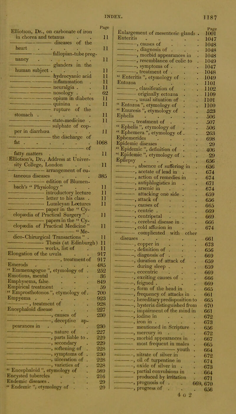Page Elliotson, Dr., on carbonate of iron in chorea and tetanus . . 11 diseases of the heart . . . . . 11 fallopian-tube preg- nancy 11 glanders in the human subject . . . . 11 hydrocyanic acid 11 inflammation . 11 neuralgia . . 11 nosology . . 62 opium in diabetes 11 quinina . . 11 rupture of the stomach 11 state-medicine . 11 — sulphate of cop- per in diarrhoea . . . 11 the discharge of fot 1068 of fatty matters . . . . 11 Elliotson’s, Dr., Address at Univer- sity College, London . . 11 • arrangement of cu- taneous diseases . . . 385 — edition of Blumen- bach’s “ Physiology ” . . 11 introductory lecture 11 letter to his class . 11 Lumleyan Lectures 11 paper in the “ Cy- clopaedia of Practical Surgery ” . 11 papers in the “ Cy- clopaedia of Practical Medicine ” 11 “ Me- dico-Chirurgical Transactions ” . 1] Thesis (at Edinburgh) 11 works, list of . 11 Elongation of the uvula . . 917 , treatment of 917 Emerods 485 “ Emmenagogue ”, etymology of . 252 Emotions, mental ... 36 Emphysema, false . . . 849 Empirical treatment ... 59 “ Emprosthotonos”, etymology of. 700 Empyema 923 , treatment of . . 928 Encephaloid disease . . . 227 , causes of . 230 , deceptive ap- pearances in ... 230 , nature of . 227 , parts liable to . 229 , secondary . 229 — , softening of . 228 -, symptoms of . 230 , ulceration of . 228 , varieties of . 228 “ Encephaloid ”, etymology of . 589 Encysted tubercles . . . 216 Endemic diseases.... 29 “ Endemic ”, etymology of . . 29 Enlargement of mesenteric glands . Enteritis , causes of diagnosis of . , morbid appearances in , resemblance of colic to . , symptoms of . , treatment of . “ Enteritis ”, etymology of . Entozoa ..... -, classification of . . originally ectozoa . , usual situation of . “ Entozoa ”, etymology of “ Enuresis ”, etymology of . Ephelis ■ -, treatment of . “ Ephelis ”, etymology of “ Ephemera ”, etymology of . Ephemerides .... Epidemic diseases “ Epidemic ”, definition of . “ Epidemic ”, etymology of . Epilepsy . . , absence of suffering in . ■ , acetate of lead in . , action of remedies in — , antiphlogistics in arsenic in attacking one side . —, attack of —, causes of centric .... , centripetal , cerebral disease in . —, cold affusion in Page 1001 1047 1048 1048 1048 1049 1047 1048 1049 1101 1102 1109 1101 1100 523 506 507 506 263 698 29 406 29 656 656 674 674 671 674 659 656 665 669 669 666 674 - complicated with other diseases 661 , copper in 673 , definition of . . . 656 , diagnosis of . . . 669 , duration of attack of . 659 during sleep . . . 659 , eccentric . . . 669 , exciting causes of . . 666 feigned .... 669 , form of the head in . 665 , frequency of attacks in . 661 , hereditary predisposition to 665 , hysteria distinguished from 670 , impairment of the mind in 661 , iodine in 672 , iron in . . . . 673 mentioned in Scripture . 656 , mercury in . . . 672 , morbid appearances in . 667 most frequent in males . 665 youth . 664 , nitrate of silver in . 672 , oil of turpentine in . 674 , oxide of silver in . . 673 , partial convulsions in . 664 produced by irritation . 671 -, prognosis of . . 669, 670 , progress of . . .656 4 o 2