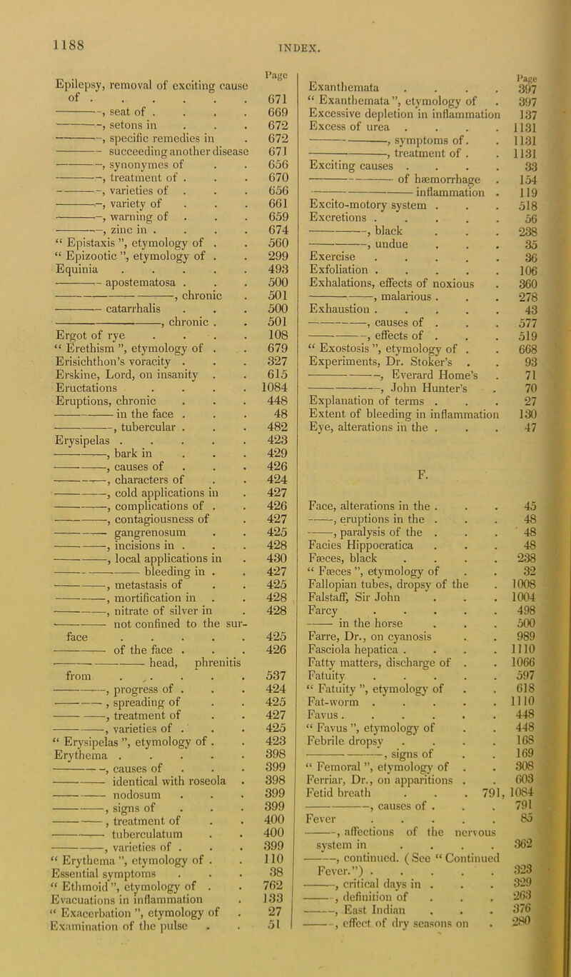 Epilepsy, removal of exciting cause of G71 , seat of . . . . 669 -, setons in 672 —, specific remedies in . 672 succeeding another disease 671 , synonymes of . . 656 , treatment of . . . 670 , varieties of . . . 656 , variety of . .661 , warning of . . 659 , zinc in . . . . 674 “ Epistaxis ”, etymology of . . 560 “ Epizootic ”, etymology of . . 299 Equinia ..... 493 apostematosa . . . 500 , chronic . 501 catarrhalis . . . 500 , chronic . . 501 Ergot of rye . . . .108 “ Erethism ”, etymology of . . 679 Erisichthon’s voracity . . . 327 Erskine, Lord, on insanity . . 615 Eructations .... 1084 Eruptions, chronic . . . 448 in the face ... 48 —, tubercular . . . 482 Erysipelas ..... 423 , bark in 429 , causes of 426 , characters of . . 424 , cold applications in . 427 , complications of . . 426 , contagiousness of . 427 gangrenosum . . 425 , incisions in . . . 428 , local applications in . 430 bleeding in . . 427 , metastasis of . . 425 , mortification in . . 428 , nitrate of silver in . 428 • not confined to the sur- face ..... 425 of the face . . . 426 head, phrenitis from . . . . 537 , progress of . . . 424 , spreading of . . 425 , treatment of . . 427 , varieties of . . . 425 “ Erysipelas ”, etymology of . . 423 Erythema ..... 398 , causes of 399 identical with roseola . 398 nodosum . . . 399 , signs of 399 , treatment of . . 400 tuberculatum . . 400 *—, varieties of . . . 399 “ Erythema ”, etymology of . . 110 Essential symptoms ... 38 “ Ethmoid”, etymology of . . 762 Evacuations in inflammation . 133 “ Exacerbation ”, etymology of . 27 Examination of the pulse . . 51 Exanthemata .... 397 “ Exanthemata ”, etymology of . 397 Excessive depletion in inflammation 137 Excess of urea .... 1131 , symptoms of. . 1131 , treatment of . .1131 Exciting causes .... 33 of haemorrhage . 154 inflammation . 119 Excito-motory system . . . 518 Excretions ..... 56 , black . . . 238 , undue ... 35 Exercise ..... 36 Exfoliation 106 Exhalations, effects of noxious . 360 , malarious. . . 278 Exhaustion ..... 43 — , causes of . . . 577 , effects of . . . 519 “ Exostosis ”, etymology of . . 668 Experiments, Dr. Stoker’s . . 93 , Everard Home’s . 71 , John Hunter’s . 70 Explanation of terms ... 27 Extent of bleeding in inflammation 130 Eye, alterations in the ... 47 F. Face, alterations in the ... 45 , eruptions in the ... 48 , paralysis of the . . . 48 Facies Hippocratica ... 48 Faeces, black .... 238 “ Faeces ”, etymology of . . 32 Fallopian tubes, dropsy of the . 1008 Falstaff, Sir John . . . 1004 Farcy 498 in the horse . . . 500 Farre, Dr., on cyanosis . . 989 Fasciola hepatica . . . .1110 Fatty matters, discharge of . . 1066 Fatuity ..... 597 “ Fatuity ”, etymology of . . 618 Fat-worm 1110 Favus...... 448 “ Favus ”, etymology of . . 448 Febrile dropsy . . . .168 , signs of . .169 “ Femoral ”, etymology of . . 308 Ferriar, Dr., on apparitions . . 603 Fetid breath . . . 791, 1084 , causes of . . . 791 Fever ..... 85 , affections of the nervous system in .... 362 , continued. ( See “ Continued Fever.”) 323 , critical days in . . . 329 , definition of 263 , East Indian . . . 376 , effect of dry seasons on . 280 ]