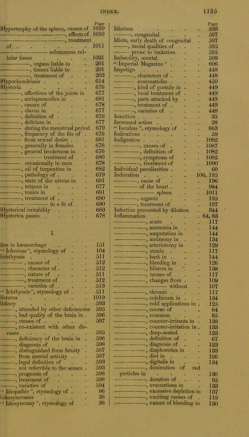 Page Hypertrophy of the spleen, causes of 1010 — , effects of 1010 j treatment of . . . . . • 1011 submucous cel- lular tissue . . . .1031 } organs liable to . 201 } tissues liable to . 201 , treatment of . . 203 •Hypochondriasis . . . .614 (Hysteria ..... 676 , affections of the joints in 677 , antispasmodics in . . 681 , causes of 678 , clavus in 677 , definition of . . . 676 , delirium in . . 677 during the menstrual period 679 , frequency of the fits of . 676 from sexual desire . . 681 , generally in females . 678 , general tenderness in . 676 treatment of . 680 occasionally in men . 678 , oil of turpentine in . 682 , pathology of . . . 679 , state of the uterus in . 681 , tetanus in 677 , tonics in ... . 681 , treatment of . . . 680 in a fit of . 680 S Hysterical irritability . . . 683 I Hysterica passio .... 678 I. ! fee in haemorrhage . . . 151 ‘ Ichorous”, etymology of . . 104 (ichthyosis . . . . . 511 , causes of . . .512 , character of . . . 512 , nature of . .511 , treatment of . . 512 , varieties of . . . 513 ‘ Ichthyosis”, etymology of . . 511 [Icterus ..... 1019 I Idiocy ..... 593 , attended by other deficiencies 595 , bad quality of the brain in . 596 , causes of . . . . 597 , co-existent with other dis- eases ..... 595 , deficiency of the brain in . 596 , diagnosis of 598 , distinguished from fatuity . 597 from mental activity . . 597 , legal definition of . . 593 not referrible to the senses . 593 , prognosis of 598 , treatment of 598 , varieties of 594 ‘ Idiopathic ”, etymology of . . 86 I idiosyncrasies .... 38 * Idiosyncrasy ”, etymology of . 38 Page Idiotism ..... 593 , congenital . . . 597 Idiots, early death of congenital . 597 , moral qualities of . . 595 prone to imitation . . 595 Imbecility, mental . . . 599 “ Imperial Magazine ” . . . 606 Impetigo 448 , characters of . . . 448 eczematodes . . . 450 , kind of pustule in . . 449 , local treatment of . . 449 , parts attacked by . . 449 , treatment of . . . 449 , varieties of . . . 448 Inanition ..... 35 Increased action .... 28 “ Incubus ”, etymology of . . 663 Indications ..... 59 Indigestion 1082 , causes of . . . 1087 , definition of . . 1082 , symptoms of . . 1082 , treatment of . . 1090 Individual peculiarities ... 60 Induration .... 106, 195 , cause of . .196 of the heart . . . 984 spleen . . 1011 , organic . . .195 , treatment of . .197 Infection prevented by dilution . 344 Inflammation .... 64, 83 , acute . . .117 , ammonia in . 144 , amputation in . 144 , antimony in . . 134 , arteriotomy in . 129 , atonic . . . 117 , bark in . . . 144 , bleeding in . . 126 , blisters in . . 138 , causes of . . 117 , changes from . . 109 without . 107 • , chronic . . . 117 , colchicum in . . 134 ■, cold applications in . 125 , course of . . 84 , common . . 85 , counter-irritants in . 138 , counter-irritation in . 133 deep-seated . . 123 , definition of . . 67 , diagnosis of . . 123 , diaphoretics in . 133 , diet in . . . 126 , digitalis in . . J 34 , diminution of red particles in . . . .130 , duration of . 95 , evacuations in . I33 , excessive depletion in 137 , exciting causes of . H9 , extent of bleeding in 130
